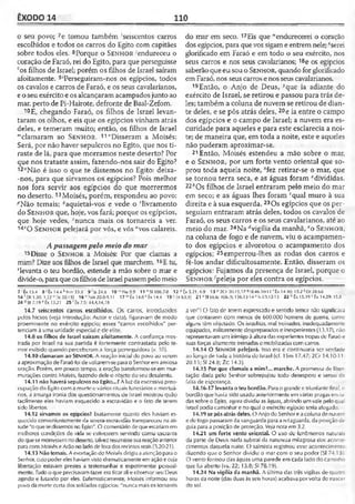 ÊXODO 14 110
o seu povo; 7e tomou também ‘seiscentos carros
escolhidos e todos os carros do Egito com capitães
sobre todos eles. 8Porque o S e n h o r 'endureceu o
coração de Faraó, rei do Egito, para que perseguisse
'■‘os filhos de Israel; porém os filhos de Israel saíram
afoitamente. 9'Perseguiram-nos os egípcios, todos
os cavalos e carros de Faraó, e os seus cavalarianos,
eo seuexército e os alcançaram acampadosjunto ao
mar, perto de Pi-Hairote, defronte de Baal-Zefom.
1°E, chegando Faraó, os filhos de Israel levan­
taram os olhos, e eis que os egípcios vinham atrás
deles, e temeram muito; então, os filhos de Israel
“clamaram ao S e n h o r . 11"Disseram a Moisés:
Será, por não haver sepulcros no Egito, que nos ti­
raste de lá, para que morramos neste deserto? Por
que nos trataste assim, fazendo-nos sair do Egito?
12°Não é isso o que te dissemos no Egito: deixa-
-nos, para que sirvamos os egípcios? Pois melhor
nos fora servir aos egípcios do que morrermos
no deserto. 13Moisés, porém, respondeu ao povo:
^Não temais; ?aquietai-vos e vede o 'livramento
do S e n h o r que, hoje, vos fará; porque os egípcios,
que hoje vedes, snunca mais os tornareis a ver.
14 '0 S e n h o r pelejará por vós, e vós “vos calareis.
Apassagempelo meio do mar
15Disse o S e n h o r a Moisés: Por que clamas a
mim? Dize aos filhos de Israel que marchem.16E tu,
‘levanta o teu bordão, estende a mão sobre o mar e
divide-o,paraqueosfilhosde Israelpassempelo meio
do mar em seco. 17Eis que “endurecerei o coração
dos egípcios, para quevos sigame entrem nele; ^serei
glorificado em Faraó e em todo o seu exército, nos
seus carros e nos seus cavalarianos; 18e os egípcios
saberão queeu sou o S e n h o r, quando forglorificado
em Faraó, nos seuscarros e nos seus cavalarianos.
19Então, o Anjo de Deus, ^que ia adiante do
exército de Israel, se retirou e passou para trás de­
les; também a coluna de nuvem se retirou de dian­
te deles, e se pôs atrás deles, 20e ia entre o campo
dos egípcios e o campo de Israel; a nuvem era es-
curidade para aqueles e para este esclarecia a noi­
te; de maneira que, em toda a noite, este e aqueles
não puderam aproximar-se.
21 Então, Moisés estendeu a mão sobre o mar,
e o S e n h o r , por um forte vento oriental que so­
prou toda aquela noite, sfez retirar-se o mar, que
se tornou terra seca, e as águas foram “divididas.
22fcOs filhos de Israel entraram pelo meio do mar
em seco; e as águas lhes foram cqual muro à sua
direita e à sua esquerda. 23Os egípcios que os per­
seguiam entraram atrás deles, todos os cavalos de
Faraó, os seus carros e os seus cavalarianos, até ao
meio do mar. 24Na ^vigília da manhã, eo S e n h o r,
na coluna de fogo e de nuvem, viu o acampamen­
to dos egípcios e alvorotou o acampamento dos
egípcios; 25emperrou-lhes as rodas dos carros e
fê-los andar dificultosamente. Então, disseram os
egípcios: Fujamos da presença de Israel, porque o
S e n h o r fpeleja por eles contra os egípcios.
7 Êx 15.4 8 ’ Êx 14.4 * Nm 33.3 9 1Js 24.6 1 0 Ne 9.9 11 nS1106.7-8 12 0 Êx 5.21; 6.9 13 P 2Cr 20.15.17 « Sl 46.10-11'Êx 14.30; 15.2 ! Dt 28.68
1 4f Dl 1.30; 3.22 "(Is 30.151 16 v'Nm 20.8-9.11 17 "Ê x 14.8x Êx 14.4 1 9 ils 63.9| 21 2SI 66.6; 10&.9; 136.13-14» ls f,3.12-13 22 <■Êx 15.19 c Êx 14.29; 15.8
24 a lz 7.19 eÊx 13.21 25'Êx7.5: 14.4.14,18
14.7 seiscentos carros escolhidos. O s carros, introduzidos
pdos hicsos (veja Introdução: Autor e data), figuravam de modo
proeminente no exército egípcio; esses "carros escolhidos" per­
tenciam à uma unidade especial e de elite.
14.8 os filhos de Israel saíram afoitamente. A confiança mos­
trada por Israel na sua partida é fortemente contrastada pelo te­
mor exibido quando perceberam a força perseguidora (v. 10).
14.10 clamaram ao SENHOR. A reação inicial do povo ao verem
a aproximação de Faraófoi devoltarem-se parao Senhorem ansiosa
oração. Porém, em pouco tempo, a oração transformou-se em mur-
murações contra Moisés, fazendo dele o objeto do seu desalento.
14.11 não haverásepulcros no Egito...?A luz da excessiva preo­
cupação do Egito com a morte e vários rituais funerários e mortuá­
rios, a amarga ironia dos questionamentos de Israel mostrou quão
facilmente eles haviam esquecido a escravidão e o fato de terem
sido libertos,
14.12 sirvamos os egípcios? Exatamente quanto eles haviam es­
quecido convenientemente da severaescravidão transpareceu na ati-
lude "oque tedissemos no Egito". O comentário dequeeslariam em
melhores condições de vida se estivessem servindo como escravos
do quese morressemnodeserto, talvez resumissesua reação anterior
para com Moisés eArão no lado defora dos recintos reais (5.20-21).
14.13 Nãotemais. A exortação de Moisés dirigiuaatençãoparao
Senhor, cujo podereles haviamvistodramaticamente em ação e cuja
libertação estavam prestes a testemunhar e experimentar pessoal­
mente. Tudo o que precisavamfazer eraficar ali e observar seu Deus
agindo e lutando por eles. Eufemisticamente, Moisés informou seu
povoda morte certa dossoldados egípcios: "nunca mais os tornareis
a ver"! O fato do torem expressado e sentido temor não significava
que contassem com menos de 600.000 homens de guerra, como
alguns têm objetado. Os israelitas, mal treinados, inadequadamente
equipados, militarinente despreparados e inexperientes (13.17), não
representavam um inimigo à altura das experientes tropasde Faraó e
suas forças altamente treinadas e mobilizadas com carros.
14.14 O Se n h o r pelejará. Isso era c continuaria ser verdade
ao longo de toda a história de Israel (cf. 1Sm 17.47; 2Cr 14.10-11:
20.15; SI 24.8; 7.C 14.3).
14.15 Por que clamais a mim?... marche. A promessa de liber­
tação dada pelo Senhor sobrepujou todo desespero e senso de
falia de esperança.
14.16-17 levantaoteu bordão. Para o grande e triunfantefinal, o
bordão que havia sido usado anteriormente emvárias pragas envia­
das sobre o Egito, agora dividiu as águas, abrindo umvale pelo qual
Israel podia caminhar e no qual o exército egípcio seria afogado.
14.19 se pôs atrás deles. O Anjo do Senhor e acoluna denuvem
e detogo passaram da vanguarda para a retaguarda, da posição de
guia para a posição de proteção. Veja nota em 3.2.
14.21 um forte vento oriental. O uso de fenômenos naturais
da parle de Deus nada subtrai da natureza milagrosa dos aconte­
cimentos daquela noite. O salmista registrou esse acontecimento
dizendo que o Senhor dividiu o mar com o seu poder (SI 74.13 .
O vento formou das águas uma parede em cada lado do caminho
que foi aberto (vs. 22; 15.8; SI 78.19).
14.24 Na vigília da manhã. A última das três vigílias de quatr.'
horas da noite (das duas às seis horas) acabava porvolta do nascer
do sol.
 