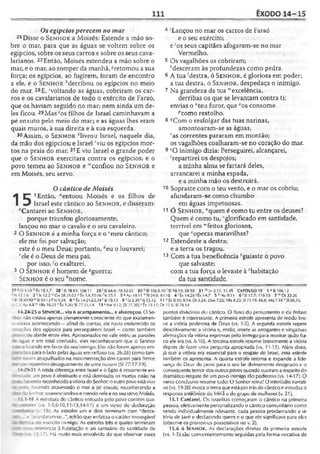 111 ÊXODO 14-15
Os egípcios perecem no mar
26Disse o S e n h o r a Moisés: Estende a mão so-
bre o mar, para que as águas se voltem sobre os
egípcios, sobre os seus carros e sobre os seus cava-
iarianos. 27Então, Moisés estendeu a mão sobre o
mar, e o mar, ao romper da manhã, *retomou a sua
força; os egípcios, ao fugirem, foram de encontro
a ele, e o S e n h o r Merribou os egípcios no meio
do mar. 28E, 'voltando as águas, cobriram os car­
ros e os cavalarianos de todo o exército de Faraó,
que os haviam seguido no mar; nem ainda um de­
les ficou. 29Mas7os filhos de Israel caminhavam a
pé enxuto pelo meio do mar; e as águas lhes eram
quais muros, à sua direita e à sua esquerda.
30 Assim, o S e n h o r *livrou Israel, naquele dia,
da mão dos egípcios; e Israel 'viu os egípcios mor­
tos na praia do mar. 31E viu Israel o grande poder
que o S e n h o r exercitara contra os egípcios; e o
povo temeu ao S e n h o r e '"confiou no S e n h o r e
em Moisés, seu servo.
15
O cântico de Moisés
1 Então, “entoou Moisés e os filhos de
Israel este cântico ao S e n h o r , é disseram:
^Cantarei ao S e n h o r ,
porque triunfou gloriosamente;
lançou no mar o cavalo e o seu cavaleiro.
2 O S e n h o r é a minha força e o ‘meu cântico;
ele me foi por salvação;
este é o meu Deus; portanto, áeu o louvarei;
fiele é o Deus de meu pai;
por isso, ^o exaltarei.
3 O S e n h o r é homem de ^guerra;
Senhor é o seu ''nome.
4 'Lançou no mar os carros de Faraó
e o seu exército;
e;os seus capitães afogaram-se no mar
Vermelho.
5 Os vagalhões os cobriram;
‘desceram às profundezas como pedra.
6 A tua ‘'destra, ó S e n h o r , é gloriosa em poder;
a tua destra, ó S e n h o r , despedaça o inimigo.
7 Na grandeza da tua “excelência,
derribas os que se levantam contra ti;
envias o "teu furor, que "os consome
pcomo restolho.
8 qCom o resfolgar das tuas narinas,
amontoaram-se as águas,
''as correntes pararam em montão;
os vagalhões coalharam-se no coração do mar.
9 sO inimigo dizia: Perseguirei, alcançarei,
‘repartirei os despojos;
a minha alma se fartará deles,
arrancarei a minha espada,
e a minha mão os destruirá.
10 Sopraste com o teu vento, e o mar os cobriu;
afundaram-se como chumbo
em águas impetuosas.
11 Ó S e n h o r , “quem é como tu entre os deuses?
Quem é como tu, 'glorificado em santidade,
terrível em “'feitos gloriosos,
que *operas maravilhas?
12 Estendeste a destra;
e a terra os tragou.
13 Com a tua beneficência ^guiaste o povo
que salvaste;
com a tua força o levaste à "habitação
da tua santidade.
2 7 15.1,7 28 ' SI 78.53:106.11 29 >SI 66.6: 78.52-5.? 30 SI 106.8
- Is 12.1-6 2 f !s 12.2 '( Cn 28.21-22 .1.6,15-16f|s 25.1 3 * Ap 19.11 "5124.8;
? 78.49-50“ SI 59.1) p Is 5.24 8^Êx 14.21-2.2,29 rSI 78.13 9 1125.30 ' Is 53.12
■t j; Ap 4.8vv1Rs 16.25 x Éx 3.20; SI 77.11,14 13 >Ne y.l 2; {SI 77.20] 1fx 15.17;
14.24-25 o Sen h o r ... viu o acampamento... e alvoroçou. O Se-
-r.or não estava apenas plenamente consciente do que exatamen-
s estava acontecendo —afinal de contas, ele havia endurecido os
; -ações dos egípcios para perseguirem Israel —como também
.ocou alarde entre eles. Aprisionados no vale enlrc as paredes
22ua e em total confusão, eles reconheceram que o Senhor
-í .alutando em favor do seu inimigo. Eles não foram apenas em-
:’-"i30s para o lado pelas águas em refluxo (vs. 26-28) como tam-
oram atrapalhados na movimentação dos carros para frente
■_-n repentino desaguamento de Ltma nuvem (SI 77.17-19).
'.4.29-31 A nítida diferença entre Israel e o Egito é novamente evi-
~: -;d3: um povo é obstinado e esti derrotado, os mortos estão na
- ^ -avendo reconhecidoavitóriado Senhor; ooutro povoeslávivo
-: : --- havendo atravessado o mar a pé enxuto, reconhecendo a
: •: :o i-_-nhor, reverenciando-oe crendo nelee noseu servo Moisés.
' 5 1-18 A estrutura do cântico entoado pelo povo contém qua-
i-rofes vs. 1-5,6-10,11-13,14-17) e um verso de declaração
a- iv. 18). As estrofes um e dois terminam com "desce-
t afundaram-se...", refrão que enfatiza o caráter irrevogável
xr-oi do exército inimigo. As estrofes três e quatro terminam
-- 1 ererência à habitação e ao santuário da santidade de
1: - •- : 3,17). Há muito mais envolvido do que observar esses
,,10'SI 58.10; 59.10 31 mJO2.11; 11.45 CAPÍTULO 15 1 aSI 106.1 2
83.10 4 1Êx 14.20 *Êx 14.7 5 * Ne 9.11 € J5I 17.7; 118.15 7'"Dt33.26
11 “ Éx 8.10; 9.14; Dl 3.24; 25m 7.22; 1Rs 8.23; SI 71.19; 86.8; Mq 7.18 VSI 68.35;
Dt 12.5; SI 78.54
pontos divisórios do cântico. O fluxo do pensamento e da ênfase
também é interessante. A primeira estrofe apresenta de modo bre­
ve a vitória poderosa de Deus (vs. 1-5). A segunda estrofe repete
descritivamente a vitória e, então, insere as arrogantes e vingativas
afirmações da vitória expressas pelo inimigo para mostrar quão fra­
co ele era (vs. 6-10). A terceira estrofe resume brevemente a vitória
depois de fazer uma pergunta apropriada (vs. 11-13). Além disso,
já que a vitória era essencial para o resgate de Israel, essa estrofe
também os apresenta. A quarta estrofe retoma e expande a lide­
rança de Deus do povo para o seu lar divinamente designado e o
conseqüente temor dosoutros povos quando ouviram arespeitodo
dramático resgate de um povo inimigo tão poderoso (vs. 14-17). O
verso conclusivo resume tudo: O Senhor reina! O interlúdio narrati­
vo (vs. 19-20) evoca otema queestá portrásdocânticoe introduz o
responso antiíônico de Miriã e do grupo de mulheres (v. 21).
15.1 Cantarei. Os israelitas começaram o cântico na primeira
pessoa, efetivamente personalizando o cântico comunitário como
sendo individualmente relevante, cada pessoa proclamando a vi­
tória de Javé e declarando quem e o que ele significava para eles
(observe os pronomes possessivos no v. 2).
15.6 ó S e n h o r . As declarações diretas da primeira estrofe
(vs. 1-5) são convenientemente seguidas pela forma vocativa de
 