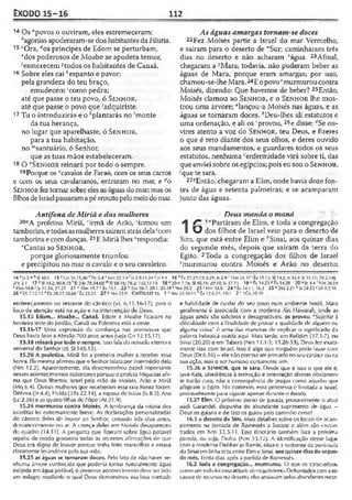 ÊXODO 15-16 112
14 Os dpovos o ouviram, eles estremeceram;
* agonias apoderaram-se dos habitantes da Filístia.
15 cOra, <i!os príncipes de Edom se perturbam,
edos poderosos de Moabe se apodera temor,
-'esmorecem 4todos os habitantes de Canaã.
16 Sobre eles ca ihespanto e pavor;
pela grandeza do teu braço,
emudecem 'como pedra;
até que passe o teu povo, ó Sen h o r ,
até que passe o povo que 'adquiriste.
17 Tu o introduzirás e o *plantarás no 'monte
da tua herança,
no lugar que aparelhaste, ó Sen h o r ,
para a tua habitação,
no '"santuário, ó Senhor,
que as tuas mãos estabeleceram.
18 O “Sen h o r reinará por todo o sempre.
19Porque os “cavalos de Faraó, com os seus carros
e com os seus cavalarianos, entraram no mar, e po
Senhor fez tornar sobre eles as águas do mar; mas os
filhos de Israel passaram a pé enxuto pelo meio do mar.
As águas amargas tornam-se doces
22Fez Moisés partir a Israel do mar Vermelho,
e saíram para o deserto de ”'Sur; caminharam três
dias no deserto e não acharam '‘água. 23Afinal,
chegaram a yMara; todavia, não puderam beber as
águas de Mara, porque eram amargas; por isso,
chamou-se-lhe Mara. 24E opovo'murmurou contra
Moisés, dizendo: Que havemos de beber? 25Então,
Moisés clamou ao Sen h o r , e o Sen h o r lhe mos­
trou uma árvore; “lançou-a Moisés nas águas, e as
águas se tornaram doces. ^Deu-lhes ali estatutos e
uma ordenação, e ali os 'provou, 26e disse: ''Se ou-
vires atento a voz do Sen h o r , teu Deus, e fizeres
o que é reto diante dos seus olhos, e deres ouvido
aos seus mandamentos, e guardares todos os seus
estatutos, nenhuma ‘‘enfermidade virá sobre ti, das
que enviei sobre os egípcios; pois eu sou o Sen h o r ,
-'que te sara.
27?Então, chegaram a Elim, onde havia doze fon­
tes de água e setenta palmeiras; e se acamparam
junto das águas.
Antífona de Míriã e das mulheres
20<7A profetisa Miriã, 'irmã de Arão, 'tomou um
tamborim, etodas asmulheres saíramatrás dela'com
tamborins e com danças.21E Miriã lhes “respondia:
vCantai ao Senhor,
porque gloriosamente triunfou
e precipitou no mar o cavalo e o seu cavaleiro.
Deus manda o maná
1
/7 1"Partiram de Elim, e toda a congregação
O dos filhos de Israel veio para o deserto de
Sim, que está entre Elim e 4Sinai, aos quinze dias
do segundo mês, depois que saíram da terra do
Egito. 2Toda a congregação dos filhos de Israel
cmurmurou contra Moisés e Arão no deserto;
14»J* 2.9 hS{ 40.6 15 r Gn 36.15,40 r' Dl 2.4'N m 22.3-4 2.9-11,24 5.1 16-s fx 2.1.27; IJt 2.25; Js2.9-: ISnn 25.37'Éx 15.13; SI 74.2; Is 4.1.1: Jr.il. 11; |Tt 2.14|;
a * 2.1 17 s SI 44.2; 80.8,15'Sí 2.6: 78.54.6S “ SI 68.16; 76.2: 132.13 14 18"2Sra 7.16; SI 10.16:29.10: Is 57.13 19'-'Px 14.23‘'fx 14.28 20 «fc4 .4 'Nm 26.59
s1Sm 18.6‘ Jz 11.34; 21.21 21 " ISm IS.7 vfx 15.1. 22 w.Gn 16.7;-20. l: 25.18 * Nm 20.2 23 ^Nm 33.8 24 2Êx !4.11; 16.2 25 32Ks 2.2! 6 Is 24.23 c Df 8.2.16
26 ^Di 7.12,15 eDl 20.27.50,60 1Êx 23.25 27íNn>33.9 CAPÍTULO 16 1 »,Nn>33.10-11 6 Êx 12.6,51; 19.1 2 ' 1Co 10.10
endereçaniento no restante do cântico (vs. 6,11.16-17), pois o
foto de atenção está na ação e na intervenção de Deus.
15.15 Edom... Moabe... Canaã. tdom e Moabe ficavam na
fronteira leste do Jordão; Canaã ou Palestina está a oeste.
15.16-17 Uma expressão de confiança nas promessas que
Deus havia feito aAbraão 700 anos antes (veja Cn 12.15,17),
15.18 reinará por todo o sempre. Isso fala do reinado eterno e
universal do Senhor (cf. S1145.13).
15.20 A profetiza. Miriã foi a primeira mulher a receber essa
honra. Ela mesma afirmou que o Senhor falara por intermédio dela
(Nm 12.2). Aparentemente, ela desempenhou papel importante
nesses acontecimentos redentores porque o profeta Miqueias afir­
ma que Deus libertou Israel pela mão de Moisés, Arão e Miriã
(Mq 6.4). Outras mulheres que receberam essa rara honra foram:
Débora (Jz 4.4), Hulda (2Rs 22.14), a esposa de Isaías (Is 8.3), Ana
(Lc 2.36) e as quatro filhas de Filipe (At 21.9).
15.24 murmurou contra Moisés, A lembrança da vitória dos
israelitas foi extremamente breve. As declarações personalizadas
do cântico deles de louvor ao Senhor, entoado três dias antes,
desvaneceram-se no ar. A crença deles em Moisés desapareceu
do quadro (1431). A pergunta que fÍ2eram sobre água potável
repeliu de modo grosseiro todas as recentes afirmações de que
Deus era digno de louvor porque tinha feito maravilhas e estava
claramente levando-os pela sua mão.
15.25 as águas se tornaram doces. Pelo fato de não haver ne­
nhuma árvore conhecida que poderia tornar naturalmente água
insípida em água potável, o presente acontecimento deve ter sido
um milagre mediante o qual Deus demonstrou sua boa vontade
e habilidade de cuidar do seu povo num ambiente hostil. Mara
geralmente é associada com a moderna Ain Havyarah, onde as
águas ainda são salobras e desagradáveis, os provou. "Sujeitar à
dificuldade com a finalidade de provar a qualidade de alguém ou
alguma coisa" é uma das maneiras de explicar o significado da
palavra hebraica usada aqui. Mais. tarde, em Refidim (17.1-7), no
Sinai (20.20) e em Taberá (Nm 11.1-3; 13.26-33), Deus fez exata­
mente isso com Israel. Isso e algo que ninguém pode lazer com
Deus (Dt 6.16) —ele não precisa ser provado no seu caráter ou na
sua ação, mas o ser humano certamente sim.
15.26 o Sen h o r , que te sara. Desde que é isso o que ele é,
Javé-Rafa, obediência à instrução e orientação divinas obviamen­
te trarão cura, não a conseqüência de pragas como aquelas que
afligiram o Egito. No contexto, essa promessa é limitada a Israel,
provavelmente para vigorar apenas durante o êxodo.
15.27 Elim, O próximo ponto de parada, provavelmente o atual
uádi Garandel, dispunha de abundante suprimento de água —
Deus os guiaria e de fato os guiou pelo caminho certo!
16.1 o deserto de Sim. Mais detalhes sobre os locais rle acam­
pamento na jornada de Ramessés a Sucote e além são encon­
trados cm Km 33.5-11. Csse itinerário também lista a próxima
parada, ou seja, Dofca (Nm 33.12). A identificação desse lugar
c.oma moderna Debber er Ramlé, situa-o a sudoeste da península
do Sinai em linha retaentre Elime Sinai, aos quinze dias do segun­
do mês. Trinta dias após a partida de Ramessés.
16.2 Toda a congregação... murmurou. O que os caracterizou
como umtodofoi essa atitudedonegativismo. Defrontadoscom aes­
cassez de recursos no deserto, eles ansiavam pelos abundantes recur-
 