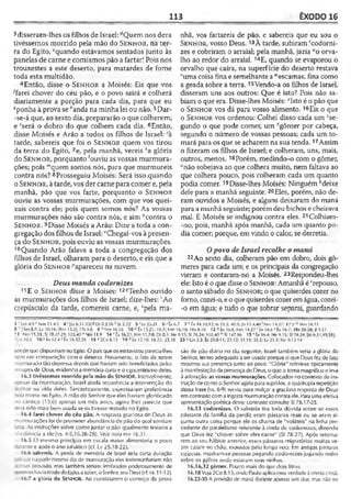 113 ÊXODO 16
3disseram-lhes os filhos de Israel: dQuem nos dera
tivéssemos morrido pela mão do S e n h o r , na ter­
ra do Egito, “quando estávamos sentados junto às
panelas de carne e comíamos pão a fartar! Pois nos
trouxestes a este deserto, para matardes de fome
toda esta multidão.
4Então, disse o S e n h o r a Moisés: Eis que vos
Afarei chover do céu pão, e o povo sairá e colherá
diariamente a porção para cada dia, para que eu
Aponha à prova se ''anda na minha lei ou não. 5Dar-
-se-á que, ao sexto dia, prepararão o que colherem;
e 'será o dobro do que colhem cada dia. 6Então,
disse Moisés e Arão a todos os filhos de Israel: ;à
tarde, sabereis que foi o S e n h o r quem vos tirou
da terra do Egito, 7e, pela manhã, vereis *a glória
do S e n h o r , porquanto 'ouviu as vossas murmura-
ções; pois mquem somos nós, para que murmureis
contra nós? 8Prosseguiu Moisés: Será isso quando
o S e n h o r , àtarde, vos der carne para comer e, pela
manhã, pão que vos farte, porquanto o S e n h o r
ouviu as vossas murmurações, com que vos quei­
xais contra ele; pois quem somos nós? As vossas
murmurações não são contra nós, e sim "contra o
S e n h o r . 9Disse Moisés a Arão: Dize a toda a con­
gregação dos filhos de Israel: "Chegai-vos àpresen­
ça do S e n h o r , pois ouviu as vossas murmurações.
10Quando Arão falava a toda a congregação dos
filhos de Israel, olharam para o deserto, e eis que a
glória do S e n h o r -"apareceu na nuvem.
Deus manda codornizes
11E o S e n h o r disse a Moisés: 12?Tenho ouvido
as murmurações dos filhos de Israel; dize-lhes: rAo
crepúsculo da tarde, comereis carne, e, ‘pela ma­
nhã, vos fartareis de pão, e sabereis que eu sou o
S e n h o r, vosso Deus. 13À tarde, subiram 'codorni­
zes e cobriram o arraial; pela manhã, jazia “o orva­
lho ao redor do arraial. 14E, quando se evaporou o
orvalho que caíra, na superfície do deserto restava
"uma coisa fina e semelhante a “escamas, fina como
a geada sobre a terra.15Vendo-a os filhos de Israel,
disseram uns aos outros: Que é isto? Pois não sa­
biam o que era. Disse-lhes Moisés: *Isto é o pão que
o S e n h o r vos dá para vosso alimento. 16Eis o que
o S e n h o r vos ordenou: Colhei disso cada um 'se­
gundo o que pode comer, um 'rgômer por cabeça,
segundo o número de vossas pessoas; cada um to­
mará para os que se acharem na sua tenda.17Assim
o fizeram os filhos de Israel; e colheram, uns, mais,
outros, menos. 18Porém, medindo-o com o gômer,
“não sobejava ao que colhera muito, nem faltava ao
que colhera pouco, pois colheram cada um quanto
podia comer. ^Disse-lhes Moisés: Ninguém "deixe
dele para a manhã seguinte. 20Eles, porém, não de­
ram ouvidos a Moisés, e alguns deixaram do maná
para a manhã seguinte; porém deu bichos e cheirava
mal. E Moisés se indignou contra eles. 21Colhiam-
-no, pois, manhã após manhã, cada um quanto po­
dia comer; porque, em vindo o calor, se derretia.
Opovo de Israel recolhe omaná
22 Ao sexto dia, colheram pão em dobro, dois gô-
meres para cada um; e os principais da congregação
vieram e contaram-no a Moisés. 23Respondeu-lhes
ele: Isto é o que disse o S e n h o r: Amanhã é crepouso,
o santo sábado do S e n h o r; o que quiserdes cozer no
forno, cozei-o, eo quequiserdes cozer emágua, cozei-
-o em água; e tudo o que sobrar separai, guardando
J " b » 4 .‘l r Nira 11.4-5 4 '||o 6.31-33! 8 Dt 8.2,16 Jz 2.22 5 'Lv 25.21 6 <6x6.7 7 k Êx 16.10,12; Is.35.2; 40.5; Jo 11.4,40 ' Nm 14.27: 17.5 Nm 16.11
3 1 lSm 8.7; Lc 10.16; [Rm 13.2]; 1T4 4.8 9 0 Nm 16.16 10 0 Êx 13.21; 16.7; Nm 16.19; lRsS.10 12 9 tx 16.8; Nm 14.27 ' tx 16.6 s Êx 16.7; lRs 20.28; JI.VI7
13 'Nm 11.31; SI «U7-29; 105.40 “ Nm 11.9 14 't x 16.31; Nm 11.7-8; Dt 0.3; Ne 9.15; SI 78.24; 103.40 " SI 147.16 15 * Êx 16.4; Ne 9.15; SI 78.24; [Jo 6.31,49,58];
Co 10.3 16 >' Êx 12.4 z Êx 16.32,36 1 8 a 2 C o 8 .l5 19 * Êx 12.10; 16.23:23.18 2 3 c Gn2.3; Êx 20.8-11; 23.12; 31.15; 35.2; Lv 23.3; Ne 9.13-14
sosde quedispunham no Egito. O país que osescravizou parecia-lhes
»m em comparação coin o deserto. Novamente, o fato de terem
murmurado tão depressa depois que haviam sido beneficiados pelos
-rilagresde Deus, evidencia amemória curta e oegocentrismo deles.
16.3 tivéssemos morrido pela mão do SENHOR. Incrivelmente,
T.vsar da murmuraçào, Israel ainda reconhecia a intervenção do
>cnhor na vida deles. Sarcasticamente, expressaram preferência
nela morle no Fgito. A mão do Senhor que eles haviam glorificado
io cântico (15.6) apenas um mês antes, agora lhes parecia que
•eria sido mais bem usada se os tivesse matado no Egito.
16.4 farei chover do céu pão. A resposta graciosa do Deus às
T.irmurações foi de prometer abundância de pão do qual sentiam
-aita. As instruções sobre como juntar o pão igualmente testaria a
obediência a ele (vs. 4-5,16,26-28). Ve/anota em 16.3/.
16.5 O mesmo princípio em escala maior alimentaria o povo
'-'ante e após o ano sabálico (cf. Lv 25.18-22).
16.6 sabereis. A perda de memória de Israel teria curta duração
Doruue naquele mesmo dia de murmuraçào eles testemunhariam não
aoeoas provisão, mas também seriam lembrados poderosamente de
oshaviatiradodoEgito,asaber, oSenhor,seu Deus (cf.vs. 11-12).
16.7 a glória do Sen h o r. Ao constatarem o começo da provi­
são de pão diário no dia seguinte, Israel também veria a glória do
Senhor, termo adequado a ser usado porque o que Deus fez de fato
mostrou sua presença junto ao povo. "Glória" refere-se tipicamente
à manifestação da presença de Deus, o que o torna magnífico e leva
àadoração, as vossas murmurações. Colocados nocontexto de ins­
trução de como oSenhor agiria para supri-los, a quádruplarepetição
dessa frase (vs. 6-9) serviu para realçar a graciosa resposta de Deus
emcontrastecom aingrata murmuraçào contra ele. Para uma efetiva
apresentação poética desse contrasteconsulte SI 78.17-25.
16.13 codornizes. O salmista tira toda dúvida sobre se esses
jiássaros da família da perdiz eram pássaros reais ou se eram al­
guma outra coisa porque ele os chama de "voláteis" na linha pre­
cedente do paralelismo referente à vinda de codornizes, dizendo
que Deus fez “chover sobre eles carne" (SI 78.27). Após retorna­
rem ao seu hábitat anterior, esses pássaros migratórios muitas ve­
zes caíam no chão, exaustos pelo longo voo. Ém antigas pinturas
egípcias, mostram-se pessoas pegando codornizes jogando redes
sobre os galhos onde estavam seus ninhos.
16.16,32 gômer. Pouco inais do que dois litros.
16.18 Veja2Co 8.13, onde Pauloaplicaessa verdadeàofertacristã.
16.22-30 A provisão de maná durante apenas seis dias. mas não no
 