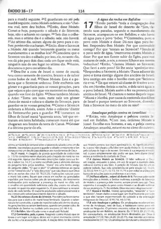 ÊXODO 16-17 114
para a manhã seguinte. 24E guardaram-no até pela
manhãseguinte, como Moisésordenara; enão''chei­
rou mal, nem deu bichos. 25Então, disse Moisés:
Comei-o hoje, porquanto o sábado é do S e n h o r;
hoje, não o achareis no campo. 26£Seis dias o colhe-
reis, mas o sétimo dia é o sábado; nele, não haverá.
27Ao sétimo dia, saíram alguns do povo para o co­
lher, porém não o acharam.28Então, disse oS e n h o r
a Moisés: Até quando 'recusareis guardar os meus
mandamentos e as minhas leis?29Considerai que o
S e n h o r vos deu o sábado; por isso, ele, no sexto dia,
vos dá pão para dois dias; cada um fique onde está,
ninguém saia do seu lugar no sétimo dia. 3oAssim,
descansou o povo no sétimo dia.
31 Deu-lhe a casa de Israel o nome de maná;
«era como semente de coentro, branco e de sabor
como bolos de mel. 32Disse Moisés: Esta é a pa­
lavra que o S e n h o r ordenou: Dele encherás um
gômer e o guardarás para as vossas gerações, para
que vejam o pão com que vos sustentei no deserto,
quando vos tirei do Egito. 33Disse também Moisés
a Arão: ftToma um vaso, mete nele um gômer
cheio de maná e coloca-o diante do S e n h o r, para
guardar-se às vossas gerações. 34Como o S e n h o r
ordenara a Moisés, assim Arão o colocou ‘diante
do Testemunho para o guardar. 35E 'comeram os
filhos de Israel maná "quarenta anos, 'até que en­
traram em terra habitada; comeram maná até que
chegaram aos limites da terra de Canaã. 36Gômer
é a décima parte do efa.
A água da rocha emRefidim
A 1Tendo partido *toda a congregação d>: -
I / filhos de Israel do deserto de ''Sim, fa­
zendo suas paradas, segundo o mandamento dc
Senhor, acamparam-se em Refidim; e não hav.;
ali água para o povo ‘beber. 2<íContendeu, poi>
povo com Moisés e disse: Dá-nos água para be­
ber. Respondeu-lhes Moisés: Por que contende:?
comigo? Por que ‘‘tentais ao Senhor? 3Tendo ú.
o povo sede de água, 'murmurou contra Moises e
disse: Por que nos fizeste subir do Egito, para nc -
matares de sede, a nós, a nossos filhos e aos noss. s
"rebanhos? 4Então, '‘clamou Moisés ao Senhor
Que farei a este povo? Só lhe resta 'apeclrejar-me
5Respondeu o Senhor a Moisés: 'Passa adiante c :
povo e toma contigo alguns dos anciãos de Israel,
leva contigo em mão o bordão com que Aferiste :
rio e vai. 6*Eis que estarei ali diante de ti sobre a rc -
cha em Horebe; ferirás a rocha, e dela sairá água e
o povo beberá. Moisés assim o fez na presença dc5
anciãos de Israel.7E chamou o nome daquele luga:
"'Massá e Meribá, por causa da contenda dos fiihcs
de Israel e porque tentaram ao Senhor, dizendo:
Está o S e n h o r no meio de nós ou não?
Amalequepeleja contra os israelitas
8"Então, veio Amaleque e pelejou contra Is­
rael em Refidim. 9Com isso, ordenou Moisés a
Josué: Escolhe-nos homens, e sai, e peleja contra
Amaleque; amanhã, estarei eu no cimo do outeirc
24 «'tx 16.20 26*8x20.9-10 28 f 2Rs 17.14; SI 78.10; 106.13 31 «Nm 11.7-9; Dt 8.3,16 33 h Hb 9.4; Ap 2.17 3 4 -‘Nm 17.10 35 ' Dt 8.3,16 * Nm 33.36
•'Js 5.12 CAPÍTULO 17 1 ■‘ tx 16.1 ''Nm 33.11 15 c Èx 15.22 2 20.2-3,13 e[Dt 6.16) 3 f tx 16.2-3 «Êx 12.38 i h Êx 14.15 ' Jo 8.59; 10.31 5ÍEz2.6
Nm 20.8 6 'Nm 20.1011 7 “ Nm 20.13,24; 27.14 8 ,iCn36.I2
sétimo,serviadeliçãosemanalsobreanaturezadosábadocomoumdia
diferente. Issoensinavaaopovoa guardarosábadocorretamentee fun­
cionavacomo umdesafioparaobedeceraos mandamentosde Deus.
16.31 maná. A chegada de grande quantidade de codornizes
(v. 13) foi completamente ofuscada pela chegada de maná na ma­
nhã seguinte. Apesar das diferentes descrições dadas para sua for­
ma e sabor (vs. 14,31), o nome escolhido para o alimento derivou
da pergunta feita pelos israelitas. "Maná" era uma forma antiga
da pergunta deles: "O que é isto?" O salmista refere-se ao maná
como "cereal do céu" e "pão dosanjos" que caiu depoisque Deus
abriu as portas dos céus (SI 78.23-25). Explicações naturais para
o maná tais como, líquen que cresce em rochas ou granulados
expelidos por insetos sobre pés de tamargueiras, são totalmente
inadequadas para esclarecer a presença de maná no chão sob
o orvalho em quantidade suficiente cada dia, exceto no sábado,
durante os quarenta anos seguintes (v. 4) para satisfazer a necessi­
dade de cada família. O maná foi produzido sobrenaturalmente e
era conservado sobrenaturalmente durante o sábado.
16,32-36 coloca-o diante do SENHOR, Providênciasforam toma­
das para que a dádiva do maná fosse lembrada. Quando o taber­
náculo foi construído, o pote de manáfoi colocado dentro da arca.
As geraçõesfuturasseriam lembradas, quandoiamprestar culto, da
fidelidade do Senhor no cuidado pelo seu povo (cf. Hb 9.4).
17.1 Refidim. Identificada como o atual uádi Refayid.
17.2 Contendeu, pois, o povo. Reagindo contra Moisés que os
levara a um lugar sem água, dessa vez o povo murmurou contra
ele ou fez uma acusação contra ele. A reação deles foi tão intensa
que Moiscs pensou que iriam apedrejá-lo (v. 4). Significativame■-
te, opovo não chegou a Refidim sem ajuda divina (v. 1), retrataca
pela coluna de fogo e de nuvem. Em meio à sua resposta emoc -
nal, o povo simplesmente não podia ver que, bem diante cie;—,
estava a evidência do cuidado de Deus.
17.4 clamou Moisés ao SENHOR. O líder voltou-se a Deus
em oração, enquanto o povo, em vez dc seguir o exemplo de ^
voltou-se contra o seu líder. A petição de Moisés não foi um in­
cidente isolado. Sua vida caracterizou-se pela oração (cf. 15.23
32.30-32; Nm 11.2,11; 12.13; 14.1.3,19) e por voltar-se a Deuse^
busca de soluções para os problemas e as crises.
17.5-6 Passa adiante... estarei ali diante de ti. Poressas palavras
instruçãoditas a Moisés, o Senhor reafirmou a posição de liderarç;
de Moisés e a presença dele mesmo, sempre pronto para agir. De_f
respondeu à acusação do povo contra Moisés e ao desafio sublima­
dasua presença (v. 7). Naverdade, Deus interveio milagrosamente:
17.7 Massá e Meribá. Nomes apropriados, "testando" e “cc --
tendendo”, foram dados a esse lugar; um final frustrante por luc :
o que eles haviam experimentado do cuidado e da orientaçãc
milagrosos de Deus {cf. SI 95.7-8; Hb 3.7-8).
17.8 veio Amaleque e pelejou. Os amalequitas receberam s
nome de Amaleque, neto de Esaú, e habitavam como povo r >
made no Neguebe. O primeiro encontro militar de Israel com -
amalequitas foi em Refidim, no deserto (Éx 17.8-13; Dt 25.1TOe
Em conseqüência, os amalequitas foram destinados por Deus ;
aniquilação (17.14; Nm 24.20; Dt 25.19), mas isso não aconteceu
imediatamente (17.16). Os amalequitasderrotaram o desobed!er:i
 