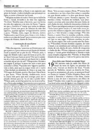 ÊXODO 18-19 116
o S e n h o r havia feito a Faraó e aos egípcios por
amor de Israel, e todo o trabalho que passaram no
Egito, e como o S e n h o r ; os livrara.
9Alegrou-se Jetro de todo o *bem que o S e n h o r
fizera a Israel, livrando-o da mão dos egípcios,
i°e disse: 'Bendito seja o S e n h o r, que vos livrou
da mão dos egípcios e da mão de Faraó;11agora,
sei que o S e n h o r é '"maior que todos os deuses,
porque "livrou este povo de debaixo da mão dos
egípcios, quando agiram "arrogantemente eontra
o povo. 12Então, Jetro, sogro de Moisés, tomou
"holocausto e sacrifícios para Deus; e veio Arão e
todos os anciãos de Israel «para comerem pão com
o sogro de Moisés, diante de Deus.
A nomeação de auxiliares
Dt 1.9-18
13No dia seguinte, 'assentou-se Moisés para jul­
gar o povo; e o povo estava em pé diante de Moisés
desde a manhã até ao pôr do sol.14Vendo, pois, o
sogro de Moisés tudo o que ele fazia ao povo, dis­
se: Que é isto que fazes ao povo? Por que te assen­
tas só, e todo o povo está em pé diante de ti, desde
a manhã até ao pôr do sol? 15Respondeu Moisés a
seu sogro: É porque 5o povo me vem a mim para
consultar a Deus;16quando tem 'alguma questão,
vem a mim, para que eu julgue entre um e outro
e lhes declare os estatutos de Deus e as suas leis.
17O sogro de Moisés, porém, lhe disse: Não é bom
o que fazes. 18Sem dúvida, desfalecerás, tanto
tu como este povo que está contigo; pois isto é
pesado demais para ti; “tu só não o podes fazer.
19Ouve, pois, as minhas palavras; eu te aconselha­
rei, eDeus seja contigo; ‘representa o povo perante
Deus, "leva as suas causas a Deus, 20*ensina-lhes
os estatutos e as leis e faze-lhes saber o caminho
em que devem andar e ;,a obra que devem fazer.
21 Procura dentre o povo ;homens capazes, "te­
mentes a Deus, ''homens de verdade, ‘"que abor­
reçam a avareza; põe-nos sobre eles por chefes de
mil, chefes de cem, chefes de cinqüenta e chefes de
dez;22para que julguem este povo em todo tempo.
‘'Toda causa grave trarão a ti, mas toda causa pe­
quena eles mesmos julgarão; será assim mais fácil
para ti, e feles levarão a carga contigo. 23Se isto
fizeres, e assim Deus to mandar, poderás, então,
suportar; e assim também todo este povo tornará
em fpaz ao seu lugar. 24Moisés atendeu às pala­
vras de seu sogro e fez tudo quanto este lhe disse­
ra. 25íEscolheu Moisés homens capazes, de todo
0 Israel, e os constituiu por cabeças sobre o povo:
chefes de mil, chefes de cem, chefes de cinqüenta
e chefes de dez. 26Estes julgaram o povo em todo
tempo; a ;,causa grave trouxeram a Moisés e toda
causa simples julgaram eles. 27Então, se despediu
Moisés de seu sogro, e 'este se foi para a sua terra.
Deusfala comMoisés no monte Sinai
1 Q 1N° terceiro mês da saída dos filhos de
I «7 Israel da terra do Egito, no primeiro dia
desse mês, "vieram ao deserto do Sinai. 2Tendo
partido de ''Refidim, vieram ao deserto do Sinai,
no qual se acamparam; ali, pois, se acampou Israel
em frente do cmonte. 3''Subiu Moisés a Deus, e do
monte o S e n h o r o "chamou e lhe disse: Assim
falarás à casa de Jacó e anunciarás aos filhos de
Israel: 4/Tendes visto o que fiz aos egípcios, como
^vos levei sobre asas de águia e vos cheguei a mim.
8 'Êx 15.6.16 9 k |b 63.7-141 1 0 'ün 14.20 11 m2Cr £ 5 " Êx 1.10,16,22; 5.2,7 ®U 1.51 12 »Êx 24.540» 12.7 1 3 'M t 23.2 1 5 s lv 2 4 .l2 1 6 'Éx 24.14
1 8 “ Nm 11.14,17 19 - Éx 4.16; 20.1‘l vl'Nm 9.8; 27.3 20 * Dt 5.1 >Dl 1.10 21 ' A! 6.3 •' 2Sm 23.3 b Ez 18.8 c Dl 6.19 22 f,Dl 1.17 e Nm 11.17 2 3 'É x 16.29
25 ^Dt 1.15 26 " JÓ29.16 27 ‘ Nm 10.29-30 CAPÍTULO 19 V ’ Nm.33.15 2 6 Êx 17.1 r Êx 3.1,12; 18_5 3 a At 7.38 ' Êx .1.4 4 ’ Dt 29.2 * Is 63.9
31.2-3,16),]etrodeveservistocomohomemclaramentediferentedos
seus contemporâneos, diferença essa destacada por Arão e os anciãos
quandoprestaramcultoeusufruíramdecomunhãojuntocomele(v. 12).
18.12 para Deus. Pelo fato de o nome Javé sempre ser usa­
do em conexão com sacrifícios prescritos a Israel no Pentateuco,
a mudança para Elohim deve ter algum significado aqui, espe­
cialmente depois que o próprio ]etro usou o nome Javé na sua
resposta a Moisés. Apesar da incisiva declaração de sua fé c en­
tendimento, Jetro era um crente gentio; portanto, um prosélito e
um estrangeiro. Nessa situação, o Senhor estava se relacionando
com o mundo israelita e o gentio simultaneamente; dai, o uso de
Elohim em vez de Javé, o nome peculiar da aliança para Israel.
18.13-27 A sabedoria prática de Jetro foi de imenso benefício
para Moisés e Israel, o foi louvada por especialistas em eficiência
através dos séculos como exemplo de representação e organiza­
ção administrativa —e ainda é. Entrelaçadas no conselho de Jelro
estão afirmações a respeito de Deus e das virtudes de homens pie­
dosos, fato que nos leva a respeitá-lo como pessoa que integrou
no seu pensamento a fé recentemente encontrada. Em verdade,
ele reconheceu plenamente que Moisés precisava de permissão
divina para colocar em prática o seu conselho (v. 23). Aparente­
mente Moisés não implementou imediatamente asolução propos­
ta por letro, mas esperou até que a lei fosse dada (cf. Dt 1.9-15J.
18.21 Essas mesmas qualidades espirituais são requeridas dos
líderes no Novo Testamento (veja At 6.3; 1Tm 3.1-7; Tt 1.6-9).
19.1—40.38 Essa seção esboça as atividades de Israel durante a
sua parada de c. 11 meses no Sinai (cf. 19.1; Nm 10.11).
19.3-8 Os israelitas discerniram o conhecido padrão, em forma
abreviada, de um tratado de suserania (relacionamento superior-
-subordinado) nas palavras de Deus: um preâmbulo (v. 3), um pró­
logo histórico (v. 4), determinadas estipulações (v. 5a) e bênçãos
(vs. 5b-6a). A aceitação em assembleia solene era geralmente regis­
trada nofinal dodocumento do tratado. Aqui o registro segue após
a apresentação do tratado ao povo (vs. 7-8). Veja noia em 24.7.
19.3do monte. O sinalqueDeushaviadadoespecialmenteaMoisés
quandoaindaseencontrava em Midiã (3.12), que defatoo haviaenvia­
do, agora secumpriu; eleestavacomo povodiantedomontede Deus.
casa de Jacó... filhos de Israel. Ao empregar essa dupla designação
paraa nação, o Senhor lembrou-osdoseucomeço humildecomodes­
cendentesdeAbraãopormeiode IsaqueeJacó, sendoqueoúltimoes­
tevecomelesnoEgito,edasuaposiçãoatualcomopovo(filhos=povo).
19.4 vos levei sobre asas de águia. Com uma metáfora das mais
apropriadas, Deus descreveu o êxodo e a jornada para o Sinai. As
águiaseram conhecidaspor tiraros seusfilhotes dos ninhos e levá-los
sobre as asas para ensiná-los a voar, pegando-os quando necessário
nassuas asas estendidas. No seucântico final, Moisés empregou essa
 