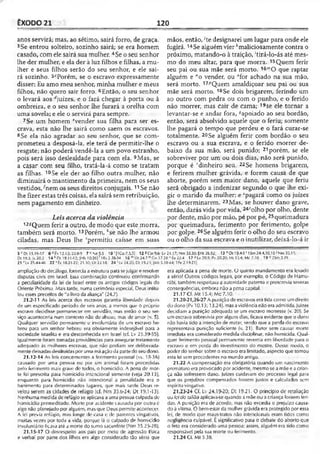 ÊXODO 21 120
anos servirá; mas, ao sétimo, sairá forro, de graça.
3Se entrou solteiro, sozinho sairá; se era homem
casado, com ele sairá sua mulher. 4Se o seu senhor
lhe der mulher, e ela der à luz filhos e filhas, a mu­
lher e seus filhos serão do seu senhor, e ele sai­
rá sozinho. 5cPorém, se o escravo expressamente
disser: Eu amo meu senhor, minha mulher e meus
filhos, não quero sair forro. 6Então, o seu senhor
o levará aos ájuizes, e o fará chegar à porta ou à
ombreira, e o seu senhor lhe furará a orelha com
uma sovela; e ele o servirá para sempre.
7Se um homem evender sua filha para ser es­
crava, esta não lhe sairá como saem os escravos.
8 Se ela não agradar ao seu senhor, que se com­
prometeu a desposá-la, ele terá de permitir-lhe o
resgate; não poderá vendê-la a um povo estranho,
pois será isso deslealdade para com ela. 9Mas, se
a casar com seu filho, tratá-la-á como se tratam
as filhas. 10Se ele der ao filho outra mulher, não
diminuirá o mantimento da primeira, nem os seus
vestidos/nem os seus direitos conjugais.11Se não
lhe fizer estas três coisas, ela sairá sem retribuição,
nem pagamento em dinheiro.
Leis acerca da violência
12sQuem ferir a outro, de modo que este morra,
também será morto. 13Porém, f'se não lhe armou
ciladas, mas Deus lhe ‘permitiu caísse em suas
mãos, então, ;te designarei um lugar para onde ele
fugirá. 14Se alguém vierkmaliciosamente contra o
próximo, matando-o à traição, 'tirá-lo-ás até mes­
mo do meu altar, para que morra. 15Quem ferir
seu pai ou sua mãe será morto. 1 6 O que raptar
alguém e "o vender, ou °for achado na sua mão,
será morto. 17/5Quem amaldiçoar seu pai ou sua
mãe será morto. 18Se dois brigarem, ferindo um
ao outro com pedra ou com o punho, e o ferido
não morrer, mas cair de cama; 19se ele tornar a
levantar-se e andar fora, ^apoiado ao seu bordão,
então, será absolvido aquele que o feriu; somente
lhe pagará o tempo que perdeu e o fará curar-se
totalmente. 20Se alguém ferir com bordão o seu
escravo ou a sua escrava, e o ferido morrer de­
baixo da sua mão, será punido; 21porém, se ele
sobreviver por um ou dois dias, não será punido,
porque é rdinheiro seu. 22Se homens brigarem,
e ferirem mulher grávida, e forem causa de que
aborte, porém sem maior dano, aquele que feriu
será obrigado a indenizar segundo o que lhe exi­
gir o marido da mulher; e spagará como os juizes
lhe determinarem. 23Mas, se houver dano grave,
então, darás vida por vida, 24‘olho por olho, dente
por dente, mão por mão, pé por pé, 25queimadura
por queimadura, ferimento por ferimento, golpe
por golpe. 26Se alguém ferir o olho do seu escravo
ou o olho da sua escrava e o inutilizar, deixá-lo-á ir
5 c Dt 15.16-17 6 <*Êx 12.12; 22.8-9 7 t Se5.5 10 1(1Co 7.3.51 12SC,n9.6.
Dt 19.3; Js 20.2 14 * Dt 19.11-12; [Hb 10.2C1' 1Rs 2.28-34 16 mDt 24.7 ” Gll .3
21 'Lv 25.44-46 22 'Ê x 18.21-22; 21.30; Dt 22.18 24 : Lv 24.20; Dt 19.21; |Mt
ampliação do decálogo, fornecia a estrutura para sejulgar e resolver
disputas civis cm Israel, tssa combinação continuou confirmando
a peculiaridade da lei de Israel entre os antigos códigos legais do
Oriente Próximo. Mais tarde, numa cerimônia especial, Deus intitu­
lou esses preceitos de "o livro da aliança'' (24.7).
21.2-11 As leis acerca dos escravos garantia liberdade depois
de um especificado período de seis anos, a menos que o próprio
escravo decidisse permanecer em servidão, mas então o seu ser­
viço aconteceria num contexto não de abuso, mas de amor (v. 5).
Qualquer servidão permanente e involuntária de um escravo he-
breu para um senhor hebreu era obviamente indesejável para a
sociedade israelita e era desconhecida em Israel (cf. Lv 25.39-55).
Igualmente foram tomadas providências para assegurar tratamento
adequado às mulheres escravas, que não podiam ser deliberada­
mentedeixadasdestituídas por uma máação da parte do seu dono.
21.12-14 As leis concernentes a ferimento pessoal (vs. 15-36)
causado por uma pessoa ou por um animal foram precedidas
pelo ferimento mais grave de todos, o homicídio. A pena de mor­
te foi prescrita para homicídio intencional somente (veja 20.13),
enquanto para homicídio não intencional a penalidade era o
banimento para determinados lugares, que mais tarde Deus re­
velou serem as cidades de refúgio (cf. Nm 35.6-24; Dt 19.1-13).
Nenhuma medida de refúgio se aplicava a uma pessoa culpada de
homicídio premeditado. Morte por acidente causado por outro é
algo não planejado por alguém, mas que Deus permite acontecer.
A lei previa refúgio, mas longe de casa e de parentes vingativos,
muitas vezes por toda a vida, porque lá o culpado de homicídio
involuntário ficava até a morte do sumo sacerdote (Nm 35.25-28).
21,15-17 O desrespeito aos pais por meio de agressão tísica
e verbal por parte dos filhos era algo considerado tão sério que
Lv 2 4 .17; Nm 35.30; |Mt 26.52 i 13 ” Dt 19.4-5 ' 1Sm 24.4,10,18 ' Nm 35.11;
7.28 ° Êx 22.4 17 pLv 20.9; Pv 20.20; Ml 15.4; Mc 7.10 19«2Sm3.29
5.38-44; 1Pe 2.19-211.
era aplicada a pena de morte. O quinto mandamento era levado
a sério! Outros códigos legais, por exemplo, o Código de Hamu-
rábi, também respeitava a autoridade paterna e prescrevia severas
conseqüências, embora não a pena capital.
21.17 Cf. Mt 15.4; Mc 7.10.
21.20-21,26-27 A punição de escravos era tidacomo umdireito
do dono (Pv 10.13; 13.24), mas aviolência não eraadmitida. Juizes
decidiam a punição adequada se um escravo morresse (v. 2Ü). Se
um escravo sobrevivia por alguns dias, ficava evidente que odono
não havia tido a intenção de matar, sendo que a perda do escravo
representava punição suficiente (v. 21). Bater sem causar morte
imediata era considerado medida disciplinar, não homicida. Qual­
quer ferimento pessoal permanente revertia em liberdade para o
escravo e em perda do investimento do mestre. Desse modo, o
poder do senhor sobre o escravo era limitado, aspecto que tornou
esta lei sem precedentes no mundo antigo.
21.22 A compensação era obrigatória quando um nascimento
prematuro era provocado por acidente, mesmo se a mãe e acrian­
ça não sofressem dano. Juizes cuidavam do processo legal para
que os prejuízos compensados fossem justos e calculados sem
espírito vingativo.
21.23-24 Cf. Lv 24.19-20; Dt 19.21. O princípio de retaliação
ou lei do talião aplicava-se quando amãe ou a criança fossem feri­
das. A punição era de acordo, mas não excedia o prejuizo causa­
do à vítima. O bem-estar da mulher grávida era protegido por essa
lei, de modo que maus-tratos não intencionais eram tidos como
negligência cuipável. É significativo para o debate do aborto que
o feto era considerado uma pessoa; assim, alguém era tido como
responsável pela sua morte ou ferimento.
21.24Cf. Mt 5.3b.
 