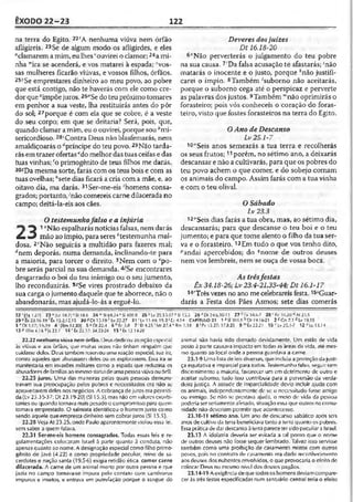 ÊXODO 22-23 122
na terra do Egito. 22rA nenhuma viúva nem órfão
afligireis. 23Se de algum modo os afligirdes, e eles
“clamarem a mim, eu lhes ‘ouvirei o clamor; 24a mi­
nha “'ira se acenderá, e vos matarei à espada;vos­
sas mulheres ficarão viúvas, e vossos filhos, órfãos.
25>Se emprestares dinheiro ao meu povo, ao pobre
que está contigo, não te haverás com ele como cre­
dor querimpõejuros. 25"Se doteu próximo tomares
em penhor a sua veste, lha restituirás antes do pôr
do sol; 27porque é com ela que se cobre, é a veste
do seu corpo; em que se deitaria? Será, pois, que,
quando clamar a mim, eu o ouvirei, porque sou"mi­
sericordioso. 23‘Contra Deus não blasfemarás, nem
amaldiçoarás o "príncipe do teu povo. 29Não tarda-
rás emtrazer ofertasedo melhordastuasceifas e das
tuas vinhas; 'o primogênito de teus filhos me darás.
so^Da mesma sorte, farás com os teus bois e com as
tuas ovelhas; f'sete dias ficará a cria com a mãe, e, ao
oitavo dia, ma darás. 31Ser-me-eis 'homens consa­
grados; portanto, ;não comereis carne dilacerada no
campo; deitá-la-eis aos cães.
Otestemunhofalso e a injúria
*3 1"Não espalharás notícias falsas, nemdarás
étm3 mão ao ímpio, para seres "testemunha mal­
dosa. 2fNão seguirás a multidão para fazeres mal;
ánem deporás, numa demanda, inclinando-te para
a maioria, para torcer o direito. 3Nem com o 'po­
bre serás parcial na sua demanda. 4,Se encontrares
desgarrado o boi do teu inimigo ou o seujumento,
lho reconduzirás. 5sSe vires prostrado debaixo da
sua carga o jumento daquele que te aborrece, não o
abandonarás, mas ajudá-lo-ás a erguê-lo.
Deveres dosjuizes
Dt 16.18-20
6"Não perverterás o julgamento do teu pobre
na sua causa. 7'Da falsa acusação te afastarás; 'não
matarás o inocente e o justo, porque *não justifi­
carei o ímpio. 8Também Suborno não aceitarás,
porque o suborno cega até o perspicaz e perverte
as palavras dos justos. 9Também “não oprimirás o
forasteiro; pois vós conheceis o coração do foras­
teiro, visto que fostes forasteiros na terra do Egito.
OAno de Descanso
Lv25.1-7
1ü':Seis anos semearás a tua terra e recolherás
os seus frutos;11porém, no sétimo ano, a deixarás
descansar e não a cultivarás, para que os pobres do
teu povo achem o que comer, e do sobejo comam
os animais do campo. Assim farás com a tua vinha
e com o teu olival.
OSábado
Lv23.3
120Seis dias farás a tua obra, mas, ao sétimo dia,
descansarás; para que descanse o teu boi e o teu
jumento; e para que tome alento o filho da tua ser­
va e o forasteiro.13Em tudo o que vos tenho dito,
?andai apercebidos; do 13nome de outros deuses
nem vos lembreis, nem se ouça de vossa boca.
As trêsfestas
Êx 34.18-26; Lv23.4-21,33-44; Dt 16.1-17
14Três vezes no ano me celebrareis festa. 1SíGuar-
darás a Festa dos Pães Asmos; sete dias comerás
2 2 ‘ (Tgl.27| 23 ü|Lc 18.7jvSi 18.6 24 wSI 69.24 xSI 109.9 25 VLv 25.35-37 2 S115.5 26 •’ Dl 24.6,10-13 27 I* 34.6-7 28 'fc 10.20 “ At 23.5
29'-Êx 23.16.19'Éx 13.2,12,15 30 S Dt 13.Í9 Lv 22.27 31 'Lv 11.44:19.2' U 4.14 CAPÍTULO 23 1 3 SI 101.5 -l>Dt 19.16-21 2 cCn 7.1 dLv 19.15
3 'O t 1.17; 16.19 4 1(Rm12.20] 5«Dl 22.4 6 ''E rí.S 7 ‘ Et 4.25'Mt 27.4 ‘ Rm 1.18 8 ■’Pv 15.27; 17.8.23 9 r"Êx22.21 10 nLv 25.1-7 12 «1*13.14
13 P lTm 4.165)5 23.7 14r íx 23.17; 34.22-24 15 5Êx 12.14-20
22.22 nenhumaviúva nem órfão. Deus dedicou atençãoespecial
às viúvas e aos órfãos, que muitas vezes não tinham ninguém que
cuidasse deles. Deus também reservou uma reação especial, sua ira,
contra aqueles que abusassem deles ou os explorassem. Essa ira se
manifestaria em invasões militares como a espada que reduziria os
abusadores defamíliasao mesmosíarusdeuma pessoaviúva ou órfã.
22.25 juros. Uma das maneiras pelas quais pessoas demons­
travam sua preocupação pelos pobres e necessitados era não se
aproveitarem deles nos negócios. A cobrança dejuros era permiti­
da(Lv 25.35-37; Dt 23.19-20) (S115.5), mas não cm valores exorbi­
tantes ou quando tornava mais pesado o compromisso para quem
tomava emprestado. O salmista identificou o homem justo como
sendo aquele que empresta dinheiro sem cobrar juros (SI 15.5).
22.28 Veja At 23.25, onde Paulo aparentemente violou essa lei.
sem saber a quemfalava.
22.31 Ser-me-eis homens consagrados. Todas essas leis e re­
gulamentações colocaram Israel à parte quanto à conduta, não
apenas quanto ao nome. A designação especial como filho primo­
gênito de Javé (4.22) e como propriedade peculiar, reino de sa­
cerdotes e nação santa (19.5-6) exigia retidão ética, comcr carne
dilacerada. A carne de um animal morto por outra pessoa e que
jazia no campo tornava-se impura pelo contato com carnívoros
impuros e insetos, e entrava em putrefação porque o sangue do
animal não havia sido drenado devidamente. Um estilo de vida
posto à parte causava impacto em todas as áreas da vida, até mes­
mo quanto ao local onde a pessoa guardava a carne.
23.1-9 Uma lista de leis diversas, que incluía a proteção dajusti­
ça equitativa e imparcial para todos. Testemunhofalso, seguir sem
discernimento a maioria, favorecer um em detrimento de outro e
aceitar suborno, tudo isso contribuía para a perversão da verda­
deira justiça. A atitude de imparcialidade devia incluir ajuda com
os animais, independentemente dc se o necessitado fosse amigo
ou inimigo. Se não se prestava ajuda, o meio de vida da pessoa
poderia ser seriamenteafeiado, situaçãoessaque outros nacomu­
nidade não deveriam permitir que acontecesse.
23.10-11 sétimo ano. Um ano de descanso sabático após seis
anos de cultivo da terra beneficiava tanto a terra quanto os pobres.
Essaprática de dar descanso à terra parece ter sidopeculiar a Israel.
23.13 A idolatria deveria ser evitada a tal pomo que o nome
de outros deuses não fosse sequer lembrado. Talvez isso servisse
também como uma proibição de casamento mistos com outros
povos., pois no contrato de casamento era dado reconhecimento
aos deuses dos nubentes envolvidos, o que provocaria o efeito do
colocar Deus no mesmo nível dos deuses pagãos.
23.14-19 A exigência de que todos os homens deviam compare­
cer às três festas especificadas num santuário central teria o efeito
 