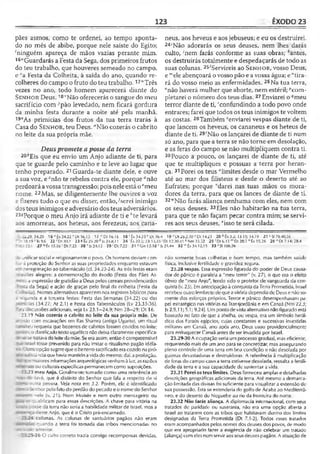 123 ÊXODO 23
pães asmos, como te ordenei, ao tempo aponta­
do no mês de abibe, porque nele saíste do Egito;
‘ninguém apareça de mãos vazias perante mim,
16,,Guardarás a Festa da Sega, dos primeiros frutos
do teu trabalho, que houveres semeado no campo,
e “a Festa da Colheita, à saída do ano, quando re-
colheres do campo o fruto do teu trabalho.17"Três
vezes no ano, todo homem aparecerá diante do
S e n h o r Deus. 18'’Não oferecerás o sangue do meu
sacrifício com 7pão levedado, nem ficará gordura
da minha festa durante a noite até pela manhã.
19vs primícias dos frutos da tua terra trarás à
Casa do S e n h o r, teu Deus. "Não cozerás o cabrito
no leite da sua própria mãe.
Deuspromete aposse da terra
20'!Eís que eu envio um Anjo adiante de ti, para
que te guarde pelo caminho e te leve ao lugar que
tenho preparado. 21Guarda-te diante dele, e ouve
a sua voz, e cnão te rebeles contra ele, porque "não
perdoará avossatransgressão; pois neleestá oemeu
nome. 22Mas, se diligentemente lhe ouvires a voz
e fizeres tudo o que eu disser, então,-^serei inimigo
dosteus inimigos eadversário dos teus adversários.
23sPorque o meu Anjo irá adiante de ti e Ate levará
aos amorreus, aos heteus, aos ferezeus, aos cana-
neus, aos heveus e aos jebuseus; e eu os destruirei.
24‘Não adorarás os seus deuses, nem lhes darás
culto, -'nem farás conforme as suas obras; *antes,
os destruirás totalmente e despedaçarás de todo as
suas colunas. 25iServireis ao S e n h o r , vosso Deus,
e "'ele abençoará o vosso pão e avossa água; e"tira­
rá do vosso meio as enfermidades. 26Na tua terra,
“não haverá mulher que aborte, nem estéril; ''com­
pletarei o número dos teus dias. 27Enviarei o ?meu
terror diante de ti, "confundindo a todo povo onde
entrares; farei que todos os teus inimigos te voltem
as costas. 28Também -'enviarei vespas diante de ti,
que lancem os heveus, os cananeus e os heteus de
diante de ti. 29'Não os lançarei de diante de ti num
só ano, para que a terra se não torne em desolação,
e as feras do campo se não multipliquem contra ti.
30Pouco a pouco, os lançarei de diante de ti, até
que te multipliques e possuas a terra por heran­
ça. 31Porei os teus “limites desde o mar Vermelho
até ao mar dos filisteus e desde o deserto até ao
Eufrates; porque 'darei nas tuas mãos os mora­
dores da terra, para que os lances de diante de ti.
32“Não farás aliança nenhuma com eles, nem com
os seus deuses. 33Eles não habitarão na tua terra,
para que te não façam pecar contra mim; se servi-
res aos seus deuses, *isso te será cilada.
:■-2.29:34.20 16 “ tx 34.22 vDt 16.13 17 Dt 16.16 18 ' Êx 34.25 v Dt 16.4 19 * 1)126.2,10 aDt 14.21 20 òÊx 3.2; 13.15; 14.19 21 <-SI 78.40,56
‘ D-, 18.19 * Is 9.6 22 1Dt 30.7 23 8 Êx 23.20 * )s 24.8,11 24 ; Êx 20.S; 2.Í.13,33 ' Dt 12.30-31 * Nm 33.32 25 •’ Dt 6.13 mDl 28.5 " Êx 15.26 26 ° Dt 7.14; 28.4
C - 23.1 27 fí Èx 15.1G1Dt 7.23 28 ’ 1$24.12 29-'Dt7.22 31 ‘■'Gn15.18 l'Js21.44 32 ,v Êx 34.12,1 5 3 3 SSI106.36
jnificar social e religiosamente o povo. Os homens deviam c.on-
:• à proteção do Senhor as suas propriedades enquanto estavam
“ neregrinação ao tabernáculo (cf. 34.23-24). As três festas eram
i .isiões alegres: a comemoração do êxodo (Festa dos Pães As-
a expressão de gratidão a Deus pelos cereais providenciados
da Sega) e ação de graças pelo final ria colheita (Festa da
I . -eita). Nomes alternativos aparecem nos registros bíblicos para
i «-gunda e a terceira festas: Festa das Semanas (34.22) ou das
i1-" rias (34.22; At 2.1) e Festa dos Tabernáculos (Lv 23.33-36).
-r-i ,'iscussôes adicionais, veja Lv 23.1—24.9; Nm 28—29; Dt 16.
23.19 Não cozerás o cabrito no leite da sua própria mãe. De
:: "do com escavações em Ras Shamra (antiga Ugarite), um ritual
--eu requeria que bezerros de cabritos fossem cozidos no leite;
•- • odanificadotexto ugarítico nãodeixa claramenteespecifica-
- - 'ratava do leitedamãe. Se era assim, então é compreensível
: ~-sel tosse prevenido para não imitar o ritualismo pagão idóla-
*= . aopção sugereque obezerro sacrificado eracozido napró-
: •; ico^târiciaque havia mantidoavida do mesmo; daí, aproibição.
- - r_ír maiores informaçõesarqueológicas venhamà luz, as razões
- ç ?>25ou culturais específicas permanecem como suposições.
1 23 meu Anjo. Geralmente tomado como uma referência ao
Vn: lavé, que é distinto do Senhor que fala a respeito de si
outra pessoa. Ve/a nota em 3.2. Porém, ele é identificado
: Senbor pelofatodo perdão do pecado eonomedoSenhor
nele (v. 21). Nem Moisés e nem outro mensageiro ou
-t qualificam para essas descrições. A chave para vitória na
■B-.-i zcíse da terra não seria a habilidade militar de Israel, mas a
ceste Anjo, que é o Cristo pré-encarnado.
; colunas. As colunas de santuários pagãos não eram
nuando a terra foi tomada das tribos mencionadas no
r s c jo anterior.
- -.5-26 O culto correto trazia consigo recompensas devidas,
não somente boas colheitas e bom tempo, mas também saúde
física, inclusive fertilidade e gravidez segura.
23.28 vespas. Essa expressão figurada do poder de Deus causa­
dor de pânico é paralela a "meu terror" (v. 27), o que era o efeito
óbvio de "meu Anjo", tendo sido o protetor de vanguarda da con­
quista (v. 23). Emantecipaçãoà conquista da Terra Prometida, Israel
recebeu outro lembretedequeavitória dependia de Deuse nãoso­
mente dos esforços próprios. Terror e pânico desempenhavam pa­
pel estratégico nas vitórias na Transjordânia e em Canaã (Nm 22.3;
Js2.9,11; 5.1; 9.24). Um pontodevista alternativo não figurado está
baseado no fato de que a abelha, ou vespa, era um símbolo herál­
dico dos Faraós egípcios, cujas constantes e sucessivas investidas
militares em Canaã, ano após ano, Deus usou providcncialmentc
para enfraquecer Canaã antes de ser invadida por Israel.
23.29-30 A ocupação seria um processo gradual, mas eficiente,
requerendo mais de umano para se concretizar, mas assegurando
pleno controle de uma terra em boa condição e não desolada por
guerras devastadoras e destruidoras. A referência à multiplicação
de feras do campo caso a terra estivesse desolada, ressalta a fertili­
dade da terra e a sua capacidade de sustentar avida.
23.31 Porei os teus limites. Deus forneceu amplas e detalhadas
descrições geográficas adicionais da terra. Até mesmo a demarca­
ção limitada das divisas foi suficiente para visualizar a extensão de
sua possessão. Estase estenderia do golfo de Acaba ao Mediterrâ­
neo, e do deserto do Neguebe ao rio da fronteira do norte.
23.32 Não farás aliança. A diplomacia internacional, com seus
tratados de paridade: ou suserania, não era uma opção aberta a
Israel ao tratarem com as tribos que habitavam dentro dos limites
designados da Terra Prometida (Dt 7.1-2). Todos esses tratados
eram acompanhados pelos nomes dos deuses dos povos, de modo
que era apropriado fazer a exigência de não celebrar um tratado
(aliança) comeles nemservir aos seusdeusespagãos. A situação de
 