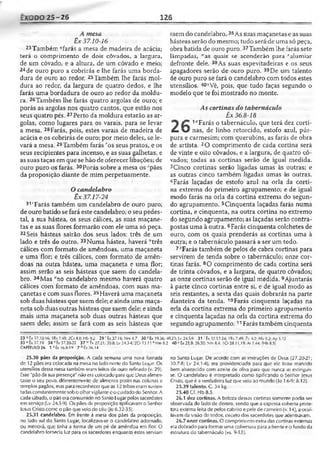 ExODO 25-26 126
A mesa
Êx 37.10-16
23Também ‘'farás a mesa de madeira de acácia;
terá o comprimento de dois côvados, a largura,
de um côvado, e a altura, de um côvado e meio;
24de ouro puro a cobrirás e lhe farás uma borda-
dura de ouro ao redor. 25Também lhe farás mol­
dura ao redor, da largura de quatro dedos, e lhe
farás uma bordadura de ouro ao redor da moldu­
ra. 2sTambém lhe farás quatro argolas de ouro; e
porás as argolas nos quatro cantos, que estão nos
seus quatro pés.27Perto da moldura estarão as ar­
golas, como lugares para os varais, para se levar
a mesa. 28Farás, pois, estes varais de madeira de
acácia e os cobrirás de ouro; por meio deles, se le­
vará a mesa. 29Também farás ros seus pratos, e os
seus recipientes para incenso, e as suas galhetas, e
as suas taças emque se hão de oferecer libações; de
ouro puro os farás. 30Porás sobre a mesa os Spães
da proposição diante de mim perpetuamente.
Ocandelabro
Êx 37.17-24
31‘Farás também um candelabro de ouro puro;
de ouro batido se fará este candelabro; o seu pedes­
tal, a sua hástea, os seus cálices, as suas maçane­
tas e as suas flores formarão com ele uma só peça.
32Seis hásteas sairão dos seus lados: três de um
lado e três do outro. 33Numa hástea, haverá “três
cálices com formato de amêndoas, uma maçaneta
e uma flor; e três cálices, com formato de amên­
doas na outra hástea, uma maçaneta e uma flor;
assim serão as seis hásteas que saem do candela­
bro. 34Mas vao candelabro mesmo haverá quatro
cálices com formato de amêndoas, com suas ma­
çanetas e com suas flores.35Haverá uma maçaneta
sob duas hásteas que saem dele; e ainda uma maça­
neta sob duasoutras hásteas que saem dele; e ainda
mais uma maçaneta sob duas outras hásteas que
saem dele; assim se fará com as seis hásteas que
saem do candelabro.36As suas maçanetas e as suas
hásteas serão do mesmo; tudo será de uma só peça,
obra batida de ouro puro.37Também lhe farás sete
lâmpadas, “'as quais se acenderão para *alumiar
defronte dele. 38As suas espevitadeiras e os seus
apagadores serão de ouro puro. 39De um talento
de ouro puro se fará o candelabro com todos estes
utensílios. 40>Vê, pois, que tudo faças segundo o
modelo que te foi mostrado no monte.
As cortinas do tabernáculo
Êx 36.8-18
1 “Farás o tabernáculo, que terá dez c
£ w nas, de linho retorcido, estofo azul, púr-
pura e carmesim; com querubins, as farás de obra
de artista. 2O comprimento de cada cortina será
de vinte e oito côvados, e a largura, de quatro cô-
vados; todas as cortinas serão de igual medida.
3Cinco cortinas serão ligadas umas às outras; e
as outras cinco também ligadas umas às outras.
4Farás laçadas de estofo azul na orla da corti­
na extrema do primeiro agrupamento; e de igual
modo farás na orla da cortina extrema do segun­
do agrupamento. 5Cinqüenta laçadas farás numa
cortina, e cinqüenta, na outra cortina no extremo
do segundo agrupamento; as laçadas serão contra­
postas uma à outra. 6Farás cinqüenta colchetes de
ouro, com os quais prenderás as cortinas uma à
outra; e o tabernáculo passará a ser um todo.
7-'Farás também de pelos de cabra cortinas para
servirem de tenda sobre o tabernáculo; onze cor­
tinas farás. 8O comprimento de cada cortina será
de trinta côvados, e a largura, de quatro côvados;
as onze cortinas serão de igual medida. 9Ajuntarás
à parte cinco cortinas entre si, e de igual modo as
seis restantes, a sexta das quais dobrarás na parte
dianteira da tenda. 10Farás cinqüenta laçadas na
orla da cortina extrema do primeiro agrupamento
e cinqüenta laçadas na orla da cortina extrema do
segundo agrupamento.11Farás também cinqüenta
23 « Ê * 37.10-16; IRs 7.48; 2Cr4.8; Hb 9.2 2 9 'Êx 37.16; Nm 4.7 30 s Êx 3936;40.23; Lv 24.5-9 31 ' Êx 37.17-24; 1Rs 7.49: 7c 4.2; Hb 9.2; Ap 1.12
33 “ Êx 37.19 34 v fx 37.20-22 37 » fx 27.21; 30.8; Lv 24.34; 2 0 13.11 «Nm 8.2 40 ^Êx 25.9; 26.30: Sm 8.4: IC r 28.11.19: At 7.44: !Hb 8.5]
CAPÍTULO 26 1 J Êx36.8-19 7 *Êx3 6 .14
25.30 pães da proposição. A cada semana uma nova fornada
de 12 pães era colocada na mesa no lado norte do Santo Lugar. Os
utensílios dessa mesa também eram teitos de ouro refinado (v. 29).
Esse "pão da sua presença" não era colocado para que Deusalimen­
tasse o seu povo, diferentemente de alimento posto nas colunas e
templos pagãos, mas para reconhecer que as 12 tribos eram susten­
tadas constantementesobo olharvigilantec ocuidadodo Senhor. A
cada sábado, o pão era consumido no Santo Lugarpelos sacerdotes
em serviço (Lv 24.5-9). Os pães da proposição tipificavam o Senhor
lesus Cristo comc o pão que veio do céu (Jo 6.32-35).
25.31 candelabro. Em frente à mesa dos pães da proposição,
no lado sul do Santo Lugar, localizava-se o candelabro adornado,
ou menorá, que tinha a forma de um pé de amêndoa em flor. O
candelabro fornecia luz para os sacerdotes enquanto estes serviam
no Santo Lugar. De acordo com as instruções de Deus {27.20-21;
.30.7-8; Lv 24.1-4), era providenciado para que ele foise mantido
bem abastecido com azeite de oliva para que nunca se extinguis-
se. O candelabro é interpretado como tipificando o Senhor Jesus
Cristo, que é averdadeira luz que veio ao mundo (Jo 1.6-9; 8.12).
25.39 talento. C. 34 kg.
25.40 Cf. Hb 8.5.
26.1 dez cortinas. A beleza dessas cortinas somente podia ser
observada do lado de dentro, sendo que a espessa coberta prote­
tora externa feita de pelos cabrito e pele de carneiro (v. 14), a ocul­
tavam da visão de Iodos, exceto dos sacerdotes que adentravam.
26.7 onze cortinas. O comprimento extra das cortinas externas
era dobrado para formar uma cobertura para afrente eo fundo da
estrutura do tabernáculo (vs. 9-13).
 