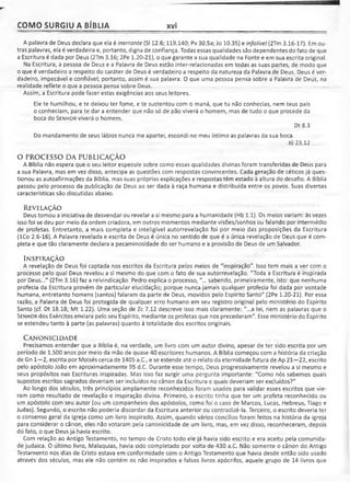 COMO SURGIU A BÍBLIA xvi
A palavra de Deus declara que ela é inerrante (SI 12.6; 119.140; Pv 30.5a; Jo 10.35) e infalível (2Tm 3.16-17). Em ou­
tras palavras, ela é verdadeira e, portanto, digna de confiança. Todas essas qualidades são dependentes do fato de que
a Escritura é dada por Deus (2Tm 3.16; 2Pe 1.20-21), o que garante a sua qualidade na Fonte e em sua escrita original.
Na Escritura, a pessoa de Deus e a Palavra de Deus estão inter-relacionadas em todas as suas partes, de modo que
o que é verdadeiro a respeito do caráter de Deus é verdadeiro a respeito da natureza da Palavra de Deus. Deus é ver­
dadeiro, impecável e confiável; portanto, assim é sua palavra. O que uma pessoa pensa sobre a Palavra de Deus, na
realidade reflete o que a pessoa pensa sobre Deus.
Assim, a Escritura pode fazer estas exigências aos seus leitores.
Ele te humilhou, e te deixou ter fome, e te sustentou com o maná, que tu não conhecias, nem teus pais
o conheciam, para te dar a entender que não só de pão viverá o homem, mas de tudo o que procede da
boca do Senhor viverá o homem.
Dt 8.3
Do mandamento de seus lábios nunca me apartei, escondi no meu íntimo as palavras da sua boca.
Jó 23.12
O PROCESSO DA PUBLICAÇÃO
A Bíblia não espera que o seu leitor especule sobre como essas qualidades divinas foram transferidas de Deus para
a sua Palavra, mas em vez disso, antecipa as questões com respostas convincentes. Cada geração de céticos já ques­
tionou as autoafirmações da Bíblia, mas suas próprias explicações e respostas têm estado à altura do desafio. A Bíblia
passou pelo processo da publicação de Deus ao ser dada à raça humana e distribuída entre os povos. Suas diversas
características são discutidas abaixo.
REVELAÇÃO
Deus tomou a iniciativa de desvendar ou revelar a si mesmo para a humanidade (Hb 1.1). Os meios variam: às vezes
isso foi se deu por meio da ordem criadora, em outros momentos mediante visões/sonhos ou falando por intermédio
de profetas. Entretanto, a mais completa e inteligível autorrevelação foi por meio das proposições da Escritura
(ICo 2.6-16). A Palavra revelada e escrita de Deus é única no sentido de que é a única revelação de Deus que é com­
pleta e que tão claramente declara a pecaminosidade do ser humano e a provisão de Deus de um Salvador.
INSPIRAÇÃO
A revelação de Deus foi captada nos escritos da Escritura pelos meios de "inspiração". Isso tem mais a ver com o
processo pelo qual Deus revelou a si mesmo do que com o fato de sua autorrevelação. "Toda a Escritura é inspirada
por Deus..." (2Tm 3.16) faz a reivindicação. Pedro explica o processo, "... sabendo, primeiramente, isto: que nenhuma
profecia da Escritura provém de particular elucidação; porque nunca jamais qualquer profecia foi dada por vontade
humana, entretanto homens [santos] falaram da parte de Deus, movidos pelo Espírito Santo" (2Pe 1.20-21). Por essa
razão, a Palavra de Deus foi protegida de qualquer erro humano em seu registro original pelo ministério do Espírito
Santo (cf. Dt 18.18; Mt 1.22). Uma seção de Zc 7.12 descreve isso mais claramente: "...a lei, nem as palavras que o
Senhor dos Exércitos enviara pelo seu Espírito, mediante os profetas que nos precederam". Esse ministério do Espírito
se estendeu tanto à parte (as palavras) quanto à totalidade dos escritos originais.
CANONICIDADE
Precisamos entender que a Bíblia é, na verdade, um livro com um autor divino, apesar de ter sido escrita por um
período de 1.500 anos por meio da mão de quase 40 escritores humanos. A Bíblia começou com a história da criação
de Gn 1—2, escrita por Moisés cerca de 1405 a.C., e se estende até o relato da eternidade futura de Ap 21—22, escrito
pelo apóstolo João em aproximadamente 95 d.C. Durante esse tempo, Deus progressivamente revelou a si mesmo e
seus propósitos nas Escrituras inspiradas. Mas isso faz surgir uma pergunta importante: "Como nós sabemos quais
supostos escritos sagrados deveriam ser incluídos no cânon da Escritura e quais deveriam ser excluídos?"
Ao longo dos séculos, três princípios amplamente reconhecidos foram usados para validar esses escritos que vie­
ram como resultado de revelação e inspiração divina. Primeiro, o escrito tinha que ter um profeta reconhecido ou
um apóstolo com seu autor (ou um companheiro dos apóstolos, como foi o caso de Marcos, Lucas, Hebreus, Tiago e
Judas). Segundo, o escrito não poderia discordar da Escritura anterior ou contradizê-la. Terceiro, o escrito deveria ter
o consenso geral da igreja como um livro inspirado. Assim, quando vários concílios foram feitos na história da igreja
para considerar o cânon, eles não votaram pela canonicidade de um livro, mas, em vez disso, reconheceram, depois
do fato, o que Deus já havia escrito.
Com relação ao Antigo Testamento, no tempo de Cristo todo ele já havia sido escrito e era aceito pela comunida­
de judaica. O último livro, Malaquias, havia sido completado por volta de 430 a.C. Não somente o cânon do Antigo
Testamento nos dias de Cristo estava em conformidade com o Antigo Testamento que havia desde então sido usado
através dos séculos, mas ele não contém os não inspirados e falsos livros apócrifos, aquele grupo de 14 livros que
 