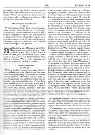 129 ÊXODO 27-28
por todo o lado, e cinco de altura; as suas cortinas
serão de linho fino retorcido, e as suas bases, de
bronze. 19Todos os utensílíos do tabernáculo em
todo o seu serviço, e todas as suas estacas, e todas
as estacas do átrio serão de bronze.
Oazeitepara o candelabro
Lv24.1-4
20<'Ordenarás aos filhos de Israel que te tragam
azeite puro de oliveira, batido, para o candelabro,
para que haja lâmpada acesa continuamente.21Na
tenda da congregação■'fora do véu, que está diante
do Testemunho, *Arão e seus filhos a conservarão
em ordem, desde a tarde até pela manhã, perante
o Sen h o r ; "estatuto perpétuo será este a favor dos
filhos de Israel pelas suas gerações.
Deus escolheArão e seusfilhospara sacerdotes
^ Q 1Faze também vir para junto de ti flArão,
/L O teu irmão, e seus filhos com ele, dentre os
filhos de Israel, para me oficiarem como ^sacer-
dotes, a saber, Arão e seus filhos ‘Nadabe, Abiú,
Eleazar e Itamar. 2eFarás vestes sagradas para
Arão, teu irmão, para glória e ornamento.
As vestessacerdotais
Êx 39.1-31
3 Falarás também a todos os homens hábeis ?a
quem enchi do espírito de sabedoria, que façamves-
:ri paraArão paraconsagrá-lo, para que me ministre
:>ofício sacerdotal. 4As vestes, pois, que farão são
ístas: *um peitoral, 'uma estola sacerdotal, 'uma so-
: repeliz, *uma túnica bordada, mitra e 'cinto. Farão
vestes sagradas para Arão, teu irmão, e para seus fi­
lhos, para me oficiarem como sacerdotes. 5Tomarão
:-uro, estofo azul, púrpura, carmesim e linho fino
6"'e farão a estola sacerdotal de ouro, e estofo azul,
e púrpura, e carmesim, e linho fino retorcido, obra
esmerada.7Terá duas ombreiras que seunam àssuas
duas extremidades, e assim se unirá. 8E o cinto de
obra esmerada, que estará sobre a estola sacerdotal,
será de obra igual, da mesma obra de ouro, e esto­
fo azul, e púrpura, e carmesim, e linho fino retorci­
do. 9Tomarás duas "pedras de ônix e gravarás nelas
os nomes dos filhos de Israel: 10seis de seus nomes
numa pedra e os outros seis na outra pedra, segundo
a ordem do seu "nascimento.11Conforme a obra de
^lapidador, como lavores de sinete, gravarás as duas
pedras com os nomes dos filhos de Israel; engastadas
ao redor de ouro, as farás. 12E porás as duas pedras
nas ombreiras da estola sacerdotal, por pedras de
memória aos filhos de Israel; e *Arão levará os seus
nomes sobre ambos os seus ombros, '"para memória
diante do Sen h o r. 13Farástambémengastes deouro
14e duas correntes de ouro puro; obra de fieiraas fa­
rás; e as correntes de fieira prenderás nos engastes.
15sFarás também o peitoral do juízo de obra es­
merada, conforme a obra da estola sacerdotal o
farás: de ouro, e estofo azul, e púrpura, e carme­
sim, e linho fino retorcido o farás. 16Quadrado e
duplo, será de um palmo o seu comprimento, e de
um palmo, a sua largura. 17íColocarás nele engaste
de pedras, com quatro ordens de pedras: a ordem
de sárdio, topázio e carbúnculo será a primeira or­
dem; 18a segunda ordem será de esmeralda, safira e
diamante; 19a terceira ordem será de jacinto, ágata
e ametista; 20a quarta ordem será de berilo, ônix e
jaspe; elas serão guarnecidas de ouro nos seus en­
gastes. 21As pedras serão conforme os nomes dos
filhos de Israel, doze, segundo os seus nomes; se-
rào esculpidas como sinetes, cada uma com o seu
nome, para as doze tribos. 22Para o peitoral farás
ü.8,28; Lv 24.1-4 21 ’ Êx 26.31,33 S Êx 30.8; ISm 3.3:2 0 13.11 * Éx 28.43:29.9; Lv 3.17; 16.34; Mm 18.2V-19.21; ISm .10.2.5 CAPÍTULO 28 1 »Nm 11.10:
‘ ‘ 5 99.6; Hb 5.4 c Éx 24.1,9; Lv 10.1 <*fx 6.23; Lv 10.6,16 2 e Êx 29.5,29; 31.10; 39.1-31; Lv 8.7-9,30 3 'Éx 31.6; 36.1 ?Êx 31.3; 35.30-31; Is 11.2; Ef 1.17
15’ Êx28.6'íx20.31 (;Êx28.39l Lv8.7 6 mÊx 39.2-7; Lv 8.7 9 fftx1.5.27 10 "Gn 29.31-30.24; 35.16-18 11 nÉx 33.33 12 « Êx 28.29-30: 36.6-7
----- Nm 31.34; )s4.7;Zc 6.14; 1CÓ 11.24 15 sÉx39.8-2l 1 7 'Êx 39.10
--í--_-ar-se nesse lugar especialíssimo escolhido por Deus e enfa-
i - =enteindicado com o o lugar de sua habitação com o povo.
: __>0-21 azeite puro de oliveira, batido. O azeito claro prensado
:•Sa» nãoamadurecidas proporcionava luz praticamenteisentade
r~ã<;a. O povo deviafornecer o combustível para manter a lu?. nc-
a parao suíno sacerdotee aequipe sacerdotal no Santo Lugar.
28.1 para me oficiarem como sacerdotes. A tríplice repetição
essa frase nas palavras introdutórias sobre as vestes sacerdotais
. -’ão parece enfatizar a importância do seu papel na vida re-
do povo. Os filhos de Arão faziam parte do sacerdócio
_t isora estava se estabelecendo. O texto hebraico agrupa
e - - em dois pares, sendo que o primeiro par foi Nadabe e
:■- ínbos os quais morreram porque de maneira irresponsável
-^ ■“«eceram às irstruções de Deus (Lv 10.1-2). Arão e seus
- -'rentes, bem como a tribo de Levi, foram selecionados por
- .: servirem de sacerdoles para Israel; não foram eles que
inaram para c posto. A lei definiu claramente os deveres
•:-r --,:dos ao culto e aos sacrifícios no tabernáculo, ao adora-
-: .'dual e ao relacionamento do povo da aliança com Deus.
28.2 para glória e ornamento. As vestes tencionavam exaltar o
ofícic e a função do sacerdócio, evidenciando vividamente Arão
como pessoa singular a desempenhar uma função especial de
mediação —eram vestes "sagradas". No sistema sacerdota do AT,
essasvestes ajudavam a Israel manter a distinção entre o sacerdote
e o leigo.
28.3 homens hábeis. Cssa foi a primeira referência nas instruções
de Deus dadas a Moisés que certos homens seriam especialmente
capacitados para trabalhar habilmente no projeto de construção.
28.5-13 estola. Toda vez que Arão entrava no santuário levava
sobre os seus ombros a estola com as pedras gravadas, que repre­
sentavamas 12 tribos.
28.15-30 peitoral do juízo. As 12 ptidras preciosas, cada uma
contendo a gravação do nome de uma das tribos, exibiam de ma­
neira colorida e ornarmmtal o papel representativo e intercessor de
Arão das tribos diante do Senhor. O peitoral era firmemente preso
à estola para que não se desprendesse da mesma (v. 28; 39.21).
Assim, falar da estola depois de feito isso, significava falar de todo
oconjunto.
 