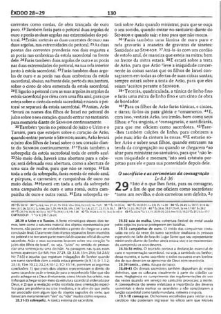 ÊXODO 28-29 130
correntes como cordas, de obra trançada de ouro
puro.23Tambémfarás para o peitoral duas argolas de
ouro eporás as duas argolas nas extremidades do pei­
toral. 24Então, inebeiás as duas correntes de ouro nas
duas argolas, nasextremidades do peitoral.25As duas
pontas das correntes prenderás nos dois engastes e
as porás nas ombreiras da estola sacerdotal na frente
dele.25Farástambém duasargolasde ouro e as porás
nas duasextremidades dopeitoral, na suaorla interior
junto à estola sacerdotal. 27Farás também duas argo­
las de ouro e as porás nas duas ombreiras da estola
sacerdotal, abaixo, nafrente dele, perto dasuajuntura,
sobre o cinto de obra esmerada da estola sacerdotal.
28E ligarãoo peitoral comas suasargolasàs argolasda
estolasacerdotal porcima com uma fitaazul, paraque
estejasobreo cintodaestolasacerdotal; enunca o pei­
toral se separará da estola sacerdotal. 29Assim, Arão
“levará os nomes dos filhos de Israel no peitoral do
juízo sobreo seucoração, quandoentrar nosantuário,
para memóriadiante do S e n h o r continuamente.
30Também ''porás no peitoral do juízo o Urim e o
Tumim, para que estejam sobre o coração de Arão,
quando entrar perante o S e n h o r; assim, Arão levará
o juízo dos filhos de Israel sobre o seu coração dian­
te do S e n h o r continuamente. 31“Farás também a
sobrepeliz da estola sacerdotal toda de estofo azul.
32No meio dela, haverá uma abertura para a cabe­
ça; será debruada essa abertura, como a abertura de
uma saia de malha, para que não se rompa. 33Em
toda a orla da sobrepeliz, farás romãs de estofo azul,
e púrpura, e carmesim; e campainhas de ouro no
meio delas. 34Haverá em toda a orla da sobrepeliz
uma campainha de ouro e uma romã, outra cam­
painha de ouro e outra romã. 35Esta sobrepeliz es­
tará sobre Arão quando ministrar, para que se ouça
o seu sonido, quando entrar no santuário diante do
S e n h o r e quando sair; e isso para que não morra.
36vFarás também uma lâmina de ouro puro e
nela gravarás à maneira de gravuras de sinetes:
Santidade ao S e n h o r. 37Atá-la-ás com um cordão
de estofo azul, de maneira que esteja na mitra; bem
na frente da mitra estará. 38E estará sobre a testa
de Arão, para que Arão >leve a iniqüidade concer­
nente às coisas santas que os filhos de Israel con­
sagrarem em todas as ofertas de suas coisas santas;
sempre estará sobre a testa de Arão, para que eles
sejam2aceitos perante o S e n h o r.
39“Tecerás, quadriculada, a túnica de linho fino
e farás uma mitra de linho fino e um cinto de obra
de bordador.
40«Para os filhos de Arão farás túnicas, e cintos,
e tiaras; fá-los-ás para glória e "ornamento. 41E,
com isso, vestirás Arão, teu irmão, bem como seus
filhos; e dos ungirás, e ‘consagrarás, e santificarás,
para que me oficiem como sacerdotes. 42-/Faze-
-lhes também calções de linho, para cobrirem a
pele nua; irão da cintura às coxas. 43E estarão so­
bre Arão e sobre seus filhos, quando entrarem na
tenda da congregação ou quando se chegarem 5ao
altar para ministrar no santuário, para que vnão le­
vem iniqüidade e morram; 'isto será estatuto per­
pétuo para ele e para sua posteridade depois dele.
Osacrifício e as cerimônias da consagração
Lv8.1-36
Q 11sto ®0 Ç116 lhes farás, para os consagrar,
f a a / a fim de que me oficiem como sacerdotes:
"toma um novilho, e dois carneiros sem defeito, 2e
29 "Êx 28.12 30 ', LvB.«; Nm 27.21:0! 33.8; ISm 28.6; Ed 2.63; Nc 7 M 31 *
Nm 18.1; [is 53.11 fc tz 4 .4 * |Jo 1.29; Hb 9.28; 1Pe 2.24| * Lv 1.4; 22.27; 23.11; Is
41 <íÊx29.7-9;30.30;40.l5;Lv 10.7e è<29.9;Lv8; Hb 7.28 42 ’ Êx 39.28; Lv 6.10; 16.
CAPÍTULO 29 1 ■>Lv 8; |Hb 7.26-28]
28.30 o Urim e o Tumim, A fonte etimológica desses dois ler-
mos, bem como a natureza material dos objetos representados por
homens, não podem ser estabelecidos a ponto de chegar-se a uma
conclusão final. Claramente dois objetos separados foram inseridos
no peitoral e se torraram parte essencial do aparatooficial do sumo
sacerdote. Arão e seus sucessores levavam sobre seu coração "o
juízo dos filhos de Israel", ou seja, "juízo" no sentido de pronun­
ciar uma sentença ou uma decisão. As passagens nas quais esses
termos aparecem (Lv 8.8; Nm 27.21; Dt 33.8; ISm 28.6; Ed 2.63;
Ne 7.65) e aquelas quu registram indagações do Senhor quando
um sumo sacerdote com a estola estava presente (Is 9.14; Jz 1.1-2;
20.18; 1Sm 10.22; 23.2,4,10-12; ICr 10.14), permitem as seguintes
conclusões: 1) que esses dois objetos representavam o direito do
sumo sacerdote pedir orientação para o reconhecido líder que não
podia achegar-seaDeus diretamente, como Moisés haviafeito, mas
tinha queachegar-so por meioda estrutura sacerdotal ordenada por
Deus, e 2) que a revelação então recebida dava orientação especí­
fica para um problema ou crise imediatos, e ia além do que podia
ser associado com algum tipo de objetos sagrados de sorte, que
forneciam meramente um "sim” ou "não" mudos como resposta.
28.31-35 sobrepeliz. A túnica externa do sacerdote.
' Êx 39.22-26 36 ' Êx.19.30-31; Lv 8.9: Zc 14.20 38 Y Êx 28.43: Lv 10.17:22.9.16:
56.7 39 a Êx 35.35; 39.27-29 40 6 Éx 28.4; 39.27-29,41; Ez 44.17-18 c Éx 28.2
.4; Ez 44.18 43 £ Êx 2026'^ Lv 5.1,17; 20.19-20; 22.9; Nm9.13; 18.22'Êx 27.21; Lv 17.7
28.32 saia de malha. Uma cobertura flexível de metal usada
pelos egípcios para se protegerem em batalhas.
28.33 campainhas de ouro. O tinido das campaimas costu­
radas na orla da veste do sumo sacerdote sinalizava às pessoas
esperando no lado de fora do Lugar Santo que seu representante
ministrando diante do Senhor ainda estava vivo e se movimentan­
do, cumprindo os seus deveres.
28.36-38 mitra. O toucado portava a declaração essencial de
cu to e representação sacerdotal, ou seja, a santidade co Senhor;
dessa maneira, o sumo sacerdote e todos os outros eram lembra­
dos de que deveriam se aproximar de Deus com reverência.
28.39 túnica... cinto. Roupa de baixo.
28.40-43 Os demais sacerdotes também dispunham dc vestes
distintivas, que os colocava visualmente à parte do cidadão co­
mum. Negligência no cumprimento das regulamentações do uso
das vestes quando em serviço no santuário provocava a morte.
A conseqüência tão severa enfatizava a importância dos deveres
sacerdotais e devia motivar os sacerdotes a não considerarem a
função sacerdotal como tarefa mundana, rotineira oingrata.
29.1-18 consagrar. Os homens escolhidos para iniciar o sa­
cerdócio não poderiam ingressar no ofício sem que Moisés
 