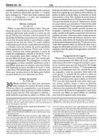 ÊXODO 29-30 132
expiações; e Fpurificarás o altar, fazendo expiação
por ele mediante oferta pelo pecado; e o ungirás
para consagrá-lo. 37Sete dias farás expiação pelo
altar e o consagrarás; e o altar será santíssimo;
?tudo o que o tocar será santo.
Ofertas contínuas
Nm 28.1-8
38Isto é o que oferecerás sobre o altar; rdois cor­
deiros de um ano, 5cada dia, continuamente. 39Um
cordeiro oferecerás ‘pela manhã e o outro, ao pôr
do sol. 40Com um cordeiro, a décima parte de um
efa de flor de farinha, amassada com a quarta parte
de um him de azeite batido; e, para libação, a quar­
ta parte de um him de vinho; 41o outro cordeiro
“oferecerás ao pôr do sol, como oferta de manjares,
e a libação como de manhã, de aroma agradável,
oferta queimada ao S e n h o r. 42Este será vo holo­
causto contínuo por vossas gerações, à porta da
tenda da congregação, perante o S e n h o r , K'onde
vos encontrarei, para falar contigo ali. 43Ali, vi­
rei aos filhos de Israel, para que, 'por minha gló­
ria, sejam santificados, 44e consagrarei a tenda da
congregação e o altar; também }santificarei Arão e
seus filhos, para que me oficiem como sacerdotes.
45E ^habitarei no meio dos filhos de Israel e ‘'serei
o seu Deus. 46E saberão que ''eu sou o S e n h o r , seu
Deus, que cos tirou da terra do Egito, para habitar
no meio deles; eu sou o S e n h o r, seu Deus.
Oaltar do incenso
Êx 37.25-28
1 Farás também aum altar para queimares
nele o incenso; de madeira de acácia o farás.
2Tcrá um côvado dc comprimento, c um dc largura
(será quadrado), e dois de altura; os chifres formarão
uma só peça com ele. 3De ouro puro o cobrirás, a
parte superior, as paredes ao redor e os chifres; e lhe
farás uma bordadura deouro ao redor. 4Tambémlhe
farás duas argolas de ouro debaixo da bordadura; de
ambos os lados as farás; nelas, se meterão os varais
para se levar o altar. 5De madeira de acácia farás os
varaiseoscobrirásdeouro.6Porásoaltardefrontedo
Avéu que está diante da arca do Testemunho, diante
docpropiciatório que está sobre o Testemunho, onde
me avistarei contigo.7Arão queimará sobre eleo''in­
censo aromático; cada manhã, quando -preparar as
lâmpadas, o queimará. 8Quando, ao crepúsculo da
tarde, acender as lâmpadas, o queimará; seráincenso
contínuo perante o S e n h o r, pelas vossas gerações.
9Não oferecereis sobre ele •'incenso estranho, nem
holocausto, nem ofertas de manjares; nem tampou­
co derramareislibações sobreele. 10Umavez no ano,
"Arão fará expiação sobre os chifres do altar com o
sangue da oferta pelo pecado; uma vez no ano, fará
expiação sobre ele, pelas vossas gerações; santíssimo
éao S e n h o r.
Opagamento do resgate
11 Disse mais o S e n h o r a Moisés: 12AQaando fi­
zeres recenseamento dos filhos de Israel, cada um
deles dará ao S e n h o r ‘o resgate de sipróprio, quan­
do os contares; para que não haja entre eles 'praga
nenhuma, quando os arrolares.13‘Todo aquele que
passar ao arrolamento dará isto: metade de um si­
do, segundo o siclo do santuário '(este siclo é de
vinte geras); '"a metade de um siclo é a oferta ao
S e n h o r. 14Qualquer que entrar no arrolamento,
de vinte anos para cima, dará a oferta ao S e n h o r.
15O "rico não dará mais de meio siclo, nem o po­
bre, menos, quando derem a oferta ao S e n h o r,
para fazerdes expiação pela vossa alma. 16Tomarás
o dinheiro das expiações dos filhos de Israel e"o da­
rás ao serviço da tenda da congregação; e serápara
memória aos filhos de Israel diante do S e n h o r,
para fazerdes expiação pela vossa alma.
P fx 10.26-29; 40.1011 37 ^Nm 4.15; As 2.11-13; Mt23.19 3 8 'Nm 28.3-31;29.6-38sDn 12.11 39 <Ez 46.13-15. 41 "2Rs 16.15 42 Êx 30.8 wÈx 25.22; 33.7,9
43MKs8.1l 4 4 ''Lv 21.15 457[Ap21.3]aGil 17.8 46 !>íx 16.12; 20.2 ''Lv 11.45 CAPÍTULO 30 1 J Éx37.25-29 6 6Éx 26.31-35r-Êx 25.21-22 7 c 15m2.28
eÊx27.20-21 9 'L v lll 10«Lv 16.3-34 12 hNm 1.2; 26.2 IPe 1.18-19' '2Sm 24.15 13 *Mt 17.24 'Lv 27.25; Nm 3.47; H 45.12 mÊx 38.26 15 n|ó 34/9; l>v22.2;
[Ef6.9] 16 rtÊx 38.25-31 « Nm 16.40
29.40 décima partede umefa... quartapartede umhim. C. 1kg
e 1 litro, respectivamente.
29.42 contínuo por vossas gerações. Essa frase talvez tivesse o
objetivo servir de lembrete profético ou de confirmar uma longa
História para Israel.
29.45 habitarei. Que ele seria o seu Deus e eles seriam o seu
povo era uma ccisa, mas que ele também habitaria com eles foi
um fato muito importante na experiência do novo povo. Eles de­
viam compreender não apenas a transcendência de seu Deus, cujo
lugar de habitação encontrava-se no céu dos céus, mas também a
imanência de seu Deus, cujo lugar de habitação encontrava-se com
eles. Eles haviam sido redimidos do Egitoparaesse propósito (v. 46).
30.1-10 altar...incenso. O projeto dessa peça de mobília para o
Santo Lugar não foi dado junto com os outros dois (25.23-40), mas
segueas instruções sobre o sacerdócio, talvez porque se tratasseda
última poçaàqual osumo sacerdote se achegava antes deentrar no
Santo dos Santos, uma vez por ano. Logo depois que a cerimônia
ce consagração de Arão fora observada, receberam atenção seus
deveres de 1) garantirque incenso devido fosse oferecidocontinua­
mente sobre esse altar e que 2) ele também deveria purificá-louma
vez por ano com o sangue da oferta de expiação (v. 10).
30.6 defrontedovéu.IssosituaoaltarforadoSantodosSantos noLu­
garSanto. Hb9.3-4faladoaltarno"Santodos Santos" nosentidodesua
proximidadeà arca eem relaçãoà purificaçãodo mesmo io dia daex-
piação.Ossacerdotesnãopodiamiralémdoaltaremnenhumoutrodia.
30.9 incenso estranho. Veja v. 38.
30.12 recenseamento. O motivo para a contagem de todos
os homens em idade militar (v. 14) não foi dado, mas a seriedade
do fato aparece na terrível advertência sobre a praga e o uso do
termo "resgate" em conexão com a mesma (cf. 1Cr 21)..
30.13 Siclo do santuário. Um siclo pesava 11,4 g ;ct. Lv 5.15;
27.3,25; Nm 3.47; 7.13ss.).
 