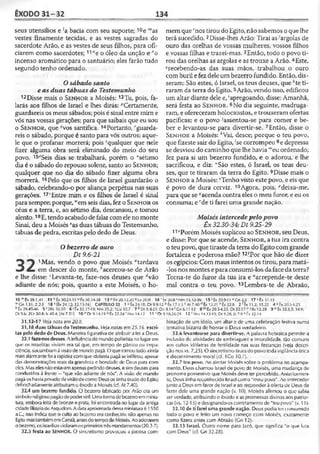 ÊXODO 31-32 134
seus utensílios e ;a bacia com seu suporte; 10e "'as
vestes finamente tecidas, e as vestes sagradas do
sacerdote Arão, e as vestes de seus filhos, para ofi­
ciarem como sacerdotes; 1,*eo óleo da unção e "o
incenso aromático para o santuário; eles farão tudo
segundo tenho ordenado.
Osábado santo
e as duas tábuas do Testemunho
12 Disse mais o S e n h o r a Moisés;13Tu, pois, fa-
larás aos filhos de Israel e lhes dirás: ''Certamente,
guardareis os meus sábados; pois é sinal entre mim e
vós nas vossas gerações; para que saibais que eu sou
o S e n h o r, que 9vos santifica. 14Portanto, ''guarda­
reis o sábado, porque é santo para vós outros; aque­
le que o profanar morrerá; pois squalquer que nele
fizer alguma obra será eliminado do meio do seu
povo. 15íSeis dias se trabalhará, porém o “sétimo
dia é o sábado do repouso solene, santo ao S e n h o r;
qualquer que no dia do sábado fizer alguma obra
morrerá. 16Pelo que os filhos de Israel guardarão o
sábado, celebrando-o por aliança perpétua nas suas
gerações. 17‘'Entre mim e os filhos de Israel é sinal
para sempre; porque, “'em seis dias, fez o S e n h o r os
céus e a terra, e, ao sétimo dia, descansou, e tomou
alento.18E, tendo acabado defalar comeleno monte
Sinai, deu a Moisés ^as duas tábuas do Testemunho,
tábuas de pedra, escritas pelo dedo de Deus.
Obezerro de ouro
Dt 9.6-21
1Mas, vendo o povo que Moisés *tardava
em descer do monte, hacercou-se de Arão
e lhe disse: cLevanta-te, faze-nos deuses que ávão
adiante de nós; pois, quanto a este Moisés, o ho­
mem que,!nos tirou do Egito, não sabemos oque lhe
terá sucedido. 2Disse-lhes Arão: Tirai as-'argolas de
ouro das orelhas de vossas mulheres, vossos filhos
e vossas filhas e trazei-mas. 3Então, todo o povo ti­
rou das orelhas as argolas e as trouxe a Arão. 4Este,
srecebendo-as das suas mãos, trabalhou o ouro
com burile fezdele um bezerro fundido. Então, dis­
seram: São estes, ó Israel, os teus deuses, que ,!te ti­
raram da terra do Egito.5Arão, vendo isso, edificou
um altar diante dele e, 'apregoando, disse: Amanhã,
será festa ao S e n h o r. 6No dia seguinte, madruga­
ram, e ofereceram holocaustos, etrouxeram ofertas
pacíficas; e o povo -'assentou-se para comer e be­
ber e levantou-se para divertir-se. 7Então, disse o
S e n h o r a Moisés: ^Vai, desce; porque o teu povo,
que fizeste sair do Egito, ‘se corrompeu 8e depressa
se desvioudo caminho quelhe havia '"eu ordenado;
fez para si um bezerro fundido, e o adorou, e lhe
sacrificou, e diz: "São estes, ó Israel, os teus deu­
ses, que te tiraram da terra do Egito. 9Disse mais o
S e n h o r a Moisés:0Tenho visto este povo, e eis que
é povo de dura cerviz. 10Agora, pois, ''deixa-me,
para que se qacenda contra eles o meu furor, e eu os
consuma; e 'de ti farei uma grande nação.
Moisés intercedepelopovo
Êx 32.30-34; Dt 9.25-29
11 sPorém Moisés suplicouao S e n h o r , seu Deus,
e disse: Por que se acende, S e n h o r , a tua ira contra
o teu povo, que tiraste da terra do Egito com grande
fortaleza e poderosa mão? 12fPor que hão de dizer
os egípcios: Com maus intentos os tirou, para matá-
-los nos montes epara consumi-los daface daterra?
Torna-te do furor da tua ira e “arrepende-te deste
mal contra o teu povo. 13Lembra-te de Abraão,
10 ”'Éx 39.1,41 11 "Ê X -302.M 3"Êx30.34-38 13^720.12.20«Lv 20.8 14 ■tx 20.8 sNm 15.32-36 15 'Êx 20.9-11l/Cn 2.2 17 >6x 31.13
wGn 1.31:2.2-3 18 *[Êx 24.12; 32.15-16] CAPÍTULO 32 1 “ Êx 24.18; Dt9.9-12 >' Êx 17.1-3 cAt 7.40 (íÉx 13.21 ‘‘ Êx 32.8 2 rÊx 11.2; 35.22 4 * fx 20.3-4,23
h Êx 29.43-46 5 ‘ 2Rs 10.20 6 <fx 32.17-19; Nm 25.2; 1Co 10.7 7 k Dt 9.8-21; Dn 9.14 'Gn 6.11-12 8 mÊx 20.3-4,23; Dt 32.17 »1 Rs 12.28 9 ° Éx 33.3.5: 34.9;
Dt 9.6; 2Cr 30.8; Is 48.4; (At 7.51] 10 0 Dt 9.14,19 « Êx 22.24 'Nm 14.12 11 4Dl 9.18,26-29 12 ! Nm 14.13-19; Dt 9.28; Js 7.9 " Êx 32.14
31.12-17 Veja nota em 20.8.
31.18 duas tábuas do Testemunho. Veja notas em 25.16. escri­
tas peio dedo de Deus. Maneira figurativa de atribuir a lei a Deus.
32.1 faze-nos deuses. A influênciado mundo politeístanolugarem
que os israelitas viviam era tal que, em tempo de pânico ou impa­
ciência, sucumbiamàvisãodemundo pagã. O que tornoutudoainda
maisalarmantefoi arapidez comqueidolatriapagãseinfiltrou, apesar
das demonstrações reais da grandeza e bondade dc Deus para com
eles. Mas elesnãoestavamapenas pedindodeuses, e simdeuses para
conduzi-los à frente —"que vão adiante de nós". A visão de mundo
pagã oshavia privadodavisãodecomo Deusos tinhatiradodo Egilo;
debochadamenteatribuíramo êxodo aMoisés (cf. At 7.40).
32.4 um bezerro fundido. O bezerro fabricado por Arão era um
símboloreíigiosopagãodepoderviril.Uma formadebezerroemminia­
tura, embora feita de bronze e prata, foi encontrada no lugar da antiga
cidadefilisleiadeAsquelom.A dataaproximadadessa miniaturaé 1550
a.C.; isso indica que o culto ao bezerro era conhecido não apenas no
EgitomastambémemCanaã, antesdotempode Moisés.Aoadorarem
obezerro,osisraelitasviolaramosprimeirostrêsmandamentos(20.3-7).
32.5 festa ao SENHOR. O sincretismo provocou a jocosa com­
binação de um ídolo, um altar e de uma celebração festiva numa
tentativa bizarra de honrar o Deus verdadeiro.
32.6 levantou-se para divertir-se. A palavra hebraica permite a
inclusão de atividades de embriaguez e imoralidade, tão comuns
aos cultos idólatras de fertilidade nas suas festanças (veja descri­
ção nos vs. 7,25). O sincretismo tirarado povo todavigilância ética
e discernimento moral (cf. 1Co 10.7).
32.7 teu povo. Ao alertar Moisés sobre o problema no acampa­
mento, Deus chamou Israel de povo de Moisés, urna mudança de
pronome possessivo que Moisés deve ter percebido. Anteriormen­
te, Deus tinha reconhecido Israel como "meu povo". Ao interceder
junto a Deus emfavor de Israel e ao responder à oferta de Deus de
fazer dele uma grande nação (v. 10), Moisés afirmou o que sabia
ser verdade, atribuindo o êxodo e as promessas divinas aos patriar­
cas (vs. 12-13) e designando-os corretamente de "teu povo" (v. 11).
32.10 de ti farei uma grande nação. Deus podia ter consumido
todo o povo e feito um novo começo cotn Moisés, exatamente
como fizera antes com Abraão (Cn 12).
32.13 Israel. Outro nome para Jacó, que significa "o que luta
com Deus" (cf. Gn 32.28).
 