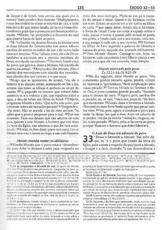 135 ÊXODO 32-33
de Isaque e de Israel, teus servos, aos quais por ti
mesmo 'tens jurado e lhes disseste: "'Multiplicarei a
vossa descendência como as estrelas do céu, e toda
esta terra de que tenho falado, dá-la-ei à vossa des­
cendência, para que apossuam por herança eterna­
mente. 14Então, ■'■'searrependeu o Se n h o r do mal
que dissera havia de fazer ao povo.
15E, ^voltando-se, desceu Moisés do monte com
as duas tábuas do Testemunho nas mãos, tábuas
escritas de ambos os lados; de um e de outro lado
estavam escritas. 16As ztábuas eram obra de Deus;
também a escritura era a mesma escritura de
Deus, esculpida nas tábuas.17Ouvindo Josué avoz
do povo que gritava, disse a Moisés: Há alarido de
guerra no arraial. 18Respondeu-lhe Moisés: Não é
alarido dos vencedores nem alarido dos vencidos,
mas alarido dos que cantam é o que ouço.
19 Logo que se aproximou do arraial, “viu ele o
bezerro e as danças; então, acendendo-se-lhe a ira,
arrojou das mãos as tábuas e quebrou-as ao pé do
monte; 20í>e, pegando no bezerro que tinham feito,
queimou-o, e o reduziu a pó, que espalhou sobre a
água, e deu de beber aos filhos de Israel. 21Depois,
perguntou Moisés a Arão: cQue te fez este povo, que
trouxeste sobre ele tamanho pecado?22Respondeu-
-lhe Arão: Não se acenda a ira do meu senhor; rftu
sabes que o povo é propenso para o mal. 23Pois me
disseram: Faze-nos deuses que vão adiante de nós;
pois, quanto a este Moisés, o homem que nos tirou
da terra do Egito, não sabemos o que lhe terá acon­
tecido. 24Então, eulhes disse: quem tem ouro, tire-o.
Deram-mo; e eu o lancei no fogo, e saiueste bezerro.
Moisés manda matar os idólatras
25Vendo Moisés que o povo estava cdesenfrea­
do. pois Arão-^o deixara à solta para vergonha no
meio dos seus inimigos, 26pôs-se em pé à entra­
da do arraial e disse: Quem é do Se n h o r venha
até mim. Então, se ajuntaram a ele todos os filhos
de Levi, 27aos quais disse: Assim diz o S e n h o r,
o Deus de Israel: Cada um cinja a espada sobre o
lado, passai e tornai a passar pelo arraial de porta
em porta, e ’mate cada um a seu irmão, cada um,
a seu amigo, e cada um, a seu vizinho. 28E fizeram
os filhos de Levi segundo a palavra de Moisés; e
caíram do povo, naquele dia, uns três mil homens.
29ÍIPois Moisés dissera: Consagrai-vos, hoje, ao
Se n h o r ; cada um contra o seu filho e contra o seu
irmão, para que ele vos conceda, hoje, bênção.
Moisés intercede pelo povo
Êx 32.11-14; Dt 9.25-29
30 No dia seguinte, disse Moisés ao povo: ‘Vós
cometestes grande pecado; agora, porém, subirei
ao S e n h o r e, 'porventura, *farei propiciação pelo
vosso pecado. 31‘Tornou Moisés ao Se n h o r e dis­
se: Ora, o povo cometeu grande pecado, "'fazendo
para si deuses de ouro. 32Agora, pois, perdoa-lhe
o pecado; ou, se não, "risca-me, peço-te, "do livro
que escreveste.33Então, disse o Se n h o r a Moisés:
''Riscarei do meu livro ^todo aquele que pecar con­
tra mim. 34Vai, pois, agora, e conduze o povo para
onde rte disse; Seis que o meu Anjo irá adiante de
ti; porém, 'no dia da minha "visitação, vingarei, ne­
les, o seu pecado. 35Feriu, pois, o Se n h o r ao povo,
porque ‘fizeram o bezerro que Arão fabricara.
O Anjo de Deus irá adiante do povo
^ 1Disse o Se n h o r a Moisés: Vai, sobe da-
«5 m) qui, tu “e o povo que tiraste da terra do
Egito, para aterra a respeito da qualjurei aAbraão,
a Isaque e a Jacó, dizendo: *à tua descendência a
•3 Cn22.ie.-18: [Hb 6.13] "ü n 12.7; 13.15; 15.7,18; 22.27; 26.4; 35.11-12; Éx 13.
20 s-n 5.17,24; Dt 9.21 2 1 ‘ Cn26.lÜ 22 dtx 14.1!; Dt 9.24 25 e Êx 33.4-5
30 iSm 12.20.23-2Sm 16.12 “ Nm 25.13 31 'D t9.18 Cx20.23 32 •’ SI 69.28
-7--.il 35 l'Ne9.18 CAPÍTULO 33 1 aÉx32.1,7,13 °Gn 12.7
32.14 se arrependeu o Sen h o r do mal. O apelo de Moisés
:s'3 que Deus mudasse seu pensamento, arrepender-se, teve su-
:üíQ porque Deus apenas havia ameaçado com juízo, não de-
; ; .âdo o mesmo. Uma divina intenção não c um decreto divino
~_'avel. Decretos ou declarações juradas (cf. Gn 22.16-18;
5 ' : 3.4i ou afirmações categóricas de não mudar ou arrepender-
- ,r 4.28; iz 24.14; Zc 8.14-15) são incondicionais e pren-
" a emissora ação de maldição afirmada, independentemente
arcunstâncias ou reações dos ouvintes. Intenções retêm um
• --.to condicional e não prendem necessariamente o emissor
: i :ão de maldição afirmada (cf. )r 15.6; 18.8-10; 26.3,13,19; Jl 2.13;
«3 5.9-10: 4.2).
>2.19 quebrou-as. .Moisés retratou o povo quebrando os man-
:: ".os de Deus pelo gesto de efetivamente quebrar as tábuas
-ü ; . : s estes estavam escritos.
3 :.22-24 Arão, tido por Moisés como o responsável pelo que
t a ;r3r,tecido no acampamento (vs. 21,25), tentou eximir-se da
— lidade pelas ações do povo, lançando a culpa sobre a
. .- r- s l: do povo ao mal; tentou livrar-seda responsabilidade da
5,11; 33.1 14x 2Sm 24.16 15 >Ot 9.15 16*6(31.38 19“ 0t9.16-17
f2Cr 28.19 27 ?Nm 25.5-13 29 11Éx 28.41; 1Sm 15.18,22; Pv 21.3: Zc 13.3
°Dn 12.1 33 ?Éx 17.14 <J|Ez 18.4: 33,2,14-15Í 34 rÉx 3.17 sÊx 23.20 1Dl 32.35
presença do bezerro de ouro ridiculamente apresentando-o como
sc houvesse simplesmente surgido do fogo por si!
32.23 Veja At 7.40.
32.26 Quem é do SENHOR. Somente a tribo de Levi respondeu
ao chamado de agir em resposta àquela situação, o que exigia a im­
posição de juízo, tles haviam entendido que neutralidade não po­
dia prevalecer na confrontação aberta entre o bem e o mal. Laços
familiares enacionais foramsuplantadosporsubmissão àrealização
da vontade do Senhor, que, nessa situação, significava fazer fulgir a
espada riojuízo de Deus a fimde preservar a honra e a glória dele.
32.28 Aparentemente, eles mataram aqueles que persistiram na
idolatria v imoralidade (cf. Nm 25.6-9).
32.32 risca-me... do livro que escreveste. Nada marcou mais
fortemente o amor de Moisés pelo seu povo do que sua sincera
vontade de oferecer a própria vida em vez de vê-los deserdados e
destruídos. O livro ao qual Moisés se referiu, o salmista intitulou de
“livro dos vivos" (SI 69.28). Ser riscado do livro significaria morte
intempestiva ou prematura. O apóstolo Paulo demonstrou devo­
ção passional semelhante pelos seus compatriotas (Rm 9.1-3).
 