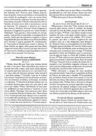 137 ÊXODO 34
o monte; nem ainda ovelhas nem gado se apascen­
tem defronte dele. 4Lavrou, pois, Moisés duas tá­
buas de pedra, como as primeiras; e, levantando-se
pela manhã de madrugada, subiu ao monte Sinai,
como o Se n h o r lhe ordenara, levando nas mãos as
duastábuas de pedra. 5Tendo o Se n h o r descido na
enuvem, ali esteve junto dele e-''proclamou o nome
do Se n h o r . 6E, passando o Se n h o r por diante
dele, clamou: Se n h o r , Se n h o r sDeus compassivo,
clemente e longânimo e grande em ^misericórdia e
‘fidelidade; 7/que guarda a misericórdia em mil ge­
rações, '•'queperdoa a iniqüidade, a transgressão e o
pecado, 'ainda que não inocenta o culpado, evisita a
iniqüidade dos pais nos filhos e nos filhos dos filhos,
até à terceira e quarta geração! 8E, imediatamen­
te, “curvando-se Moisés para a terra, o adorou; 9e
disse: Senhor, se, agora, achei graça aos teus olhos,
"segue em nosso meio conosco; porque este povo é
de"dura cerviz. Perdoa a nossa iniqüidade e o nosso
pecado e toma-nos por "tua herança.
Deusfaz uma aliança
e admoesta contra a infidelidade
Dt 7.1-5
10Então, disse: Eis que "faço uma aliança; diante
de todo o teu povo rfarei maravilhas que nunca se
fizeram em toda a terra, nem entre nação alguma,
de maneira que todo este povo, em cujo meio tu es­
tás, veja a obra do Se n h o r ; porque 'coisa terrível é
o que faço contigo. 11'Guarda o que eu te ordeno
hoje: eis que “lançarei fora da sua presença os amor-
reus, os cananeus, os heteus, os ferezeus, os heveus
e osjebuseus. 12*'Abstém-te de fazer aliança com os
moradores da terra para onde vais, para que te não
s-etam por cilada. 13Mas "'derribareis os seus alta­
res. quebrareis as suas colunas e 'cortareis os seus
postes-ídolos 14(porque Jnão adorarás outro deus;
pois o znome do Se n h o r é Zeloso; sim,"Deus zeloso
e ele);15para que não faças aliança com os morado­
resda terra; não suceda que, em 6seprostituindo eles
com os deuses e lhes sacrificando, alguém te cconvi-
de, e ^cornas dos seus sacrifícios 16e tomes mulhe­
res das ‘suas filhas para os teus filhos, e suas filhas,
prostituindo-se com seus deuses, façam que tam­
bém os teus filhos se prostituam com seus deuses.
Não farás para tí deuses fundidos.
As trêsfestas
Êx 23.14-19; Lv 23.4-21,33-44; Dt 16.1-17
18Guardarás a Festa dos ;'Pães Asmos; sete dias
comerás pães asmos, como te ordenei, no tempo
indicado no mês de abibe; porque no 'mês de abibe
saíste do Egito. 19'Todo o que abre a madre é meu;
também de todo o teu gado, sendo macho, o que
abre a madre de vacas e de ovelhas. 20'O jumen­
to, porém, que abrir a madre, resgatá-lo-ás com
cordeiro; mas, se o não resgatares, será desnuca-
do. Remirás todos os primogênitos de teus filhos.
Ninguém aparecerá diante de mim de 'mãos vazias.
21 '"Seis dias trabalharás, mas, ao sétimo dia, des-
cansarás, quer na aradura, quer na sega.22Também
guardarás a Festa das Semanas, que é a das primí-
cias da sega do trigo, e a Festa da Colheita no fim
do ano.23"Três vezes no ano, todo homem entre ti
aparecerá perante o Se n h o r Deus, Deus de Israel.
24 Porque 0lançarei fora as nações de diante de ti e
alargarei o teu território; ninguém cobiçará a tua
terra quando subires para comparecer na presença
do Se n h o r , teu Deus, três vezes no ano,
25 Não oferecerás o sangue do meu sacrifício
com pão levedado; ?nem ficará o sacrifício da Festa
da Páscoa da noite para a manhã. 2&qAs primícias
dos primeiros frutos da tua terra trarás à Casa do
Se n h o r , teu Deus. Não cozerás o cabrito no leite da
sua própria mãe.27Disse mais o Se n h o r a Moisés:
Escreve 'estas palavras, porque, segundo o teor des­
tas palavras, fiz aliança contigo e com Israel. 28'E,
ali, esteve com o Se n h o r quarenta dias e quarenta
noites; não comeu pão, nembebeu água; e^escreveu
nas tábuas as palavras da aliança, as dez palavras.
Orosto de Moisés resplandece
29Quando desceu Moisés do monte Sinai, ten­
do nas mãos as “duas tábuas do Testemunho, sim,
S ' 1. 19.9 'Ê x 33.19 6 «N e 9.1 7 h Rm 2.4 'SI 108.4
í —.14 «3145.6 11 ‘ Dt 6.23 “ Êx 23.20-33; 33.2
: : 3 - -. IO 16 ' Cn 28.1 1Nm 25.1-2 17 « Êx 20.4,23; 32.8
- 31.!»; 3 *2 23 " Ê x23.14 17 24°[Êx .11.21 25»fx12.1Ó
I : -í 32.15
34.2-28 O segundo período de Moisés de 40 dias e noites no
- ; --r Sinai (cf. caps. 25-32).
34.6-7 Aqui está um dos testemunhos do caráter de Deus.
34.7 Veja nota em 20.5-6.
34.11 Veja nota em 3.8.
j 4.12-17 Veja nota em 23.32. Dessa vez a admoestação so-
■•=r=tados internacionais incluía uma advertência sobre como
:■■. " a poderia facilmente seduzi-los por meio de convites
'“ '■emente inocentes a fim de participarem de festividades
jns vizinhos ou pelos casamentos mistos, porque esses
9 n Êx 13.12-16 o Êx 33.3 p 51 33.12; 94.14 10 « Dt 5.2
14 >'|Êx 20.3-5) 1 (Is 9.6; 57.15]a |l3t 4.24] 1 5 4 )/ 2.17 «'Nm 25.1-
1.3.4 1 9 »'Êx I 3.2; 22.29 20 *•Êx 13.13 1Êx 22.29; 2.3.15 21 mtx20.9:
27 r Êx 17.14; 24.4; Dt 3 1.9 28 ‘ Êx 24.18 1Éx .34.1,4; Dt 4.31; 10.2.4
acontecimentos requereriam dos parceiros o reconhecimento dos
deuses. A história futura demonstrou a urgência dessa instrução e
do desastre caso ela fosse desobedecida.
34.18 Veja nota em 12.14.
34.19-20 Ve/a nota em 13.2.
34.21 Veja nota o.m20.S.
34.22-23,26 Veja nota em 23.14-19.
34.29-35 A primeira vez no monle (24.1 2—32.14), diferente­
mente da segunda, não deixou Moisés com um rosto resplande­
cente como sinal de ter-se encontrado na presença do Senhor
7ÍÊx 20.6 k 51103.3-4 'jó 10.14 8 mÊx4.31
12 v Êx 23.32-33 13 '•>'Dt 12.3 *2Rs 18.4
18 ■‘'Êx 12.15-1fo-‘êx 12.2:
26«Cx23.19; Dt 26.2
 