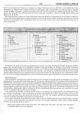 xvii COMO SURGIU A BÍBLIA
foram escritos depois de Malaquias e anexados ao Antigo Testamento cerca de 200-150 a.C na tradução do Antigo
Testamento em hebraico para o grego chamado de Septuaginta (LXX), que aparecem nos dias de hoje em algumas
versões da Bíblia. Entretanto, nenhuma passagem dos livros apócrifos é citada por nenhum escritor do Novo Testa­
mento, nem Jesus afirmou nenhuma delas do mesmo modo que reconheceu o cânon do Antigo Testamento de sua
época (cf. Lc 24.27,44).
No tempo de Cristo, o cânon do Antigo Testamento havia sido dividido em duas listas de 22 ou 24 livros respectiva­
mente, cada um contendo todo o mesmo material dos 39 livros de nossas versões modernas. No cânon de 22 livros,
Jeremias e Lamentações eram considerados como um, assim como Juizes e Rute. Aqui está como o formato dos 24
livros era dividido.
% O ANTIGO TESTAMENTO HEBRAICO
Lei Profetas Escritos
1. Gênesis A. Profetas anteriores A. Livros poéticos
2. Êxodo
3. Levítico
6. Josué 14. Salmos
7. Juizes 15. Provérbios
4. Números 8. Samuel (1 e 2) 16. Jó
5. Deuteronômio 9. Reis (1 e 2)
B. Profetas posteriores
B. Cinco rolos (Megilote)
17. Cânticos dos Cânticos
10. Isaías
11. Jeremias
18. Rute
19. Lamentações
12. Ezequiel 20. Eclesiastes
13. Os Doze 21. Ester
(profetas menores) C. Livros históricos
22. Daniel
23. Esdras—Neemias
24. Crônicas (1 e 2)
Os mesmos três testes-chave de canonicidade que se aplicam ao Antigo Testamento também se aplicam ao Novo
Testamento. No caso de Marcos e Lucas/Atos, os autores eram considerados ser, de fato, os escreventes de Pedro e
Paulo respectivamente. Tiago e Judas foram escritos por meio-irmãos de Cristo. Conquanto Hebreus seja o único livro
do Novo Testamento cuja autoria é realmente desconhecida, o seu conteúdo está tão de acordo tanto com o Antigo
quanto o Novo Testamento que a igreja primitiva concluiu que ele deve ter sido escrito por um companheiro apostó­
lico. Os 27 livros do Novo Testamento têm sido universalmente aceitos desde 350-400 d.C como inspirados por Deus.
PRESERVAÇÃO
Como se pode ter certeza de que a palavra de Deus escrita, revelada e inspirada, que foi reconhecida como canônica
pela igreja primitiva, tem sido preservada até o dia de hoje sem nenhuma parte do seu material tenha sido perdida?
Além do mais, uma vez que uma das principais ocupações de Satanás é desacreditar a Bíblia, será que as Escrituras so­
breviveram a essa investida destrutiva? No início, ele negou a Palavra de Deus a Eva (Gn 3.4). Posteriormente, Satanás
tentou distorcer a Escritura no encontro que teve com Cristo no deserto (Mt 4.6-7). Por meio do rei Jeoaquim, ele até
mesmo tentou, literalmente, destruir a Palavra (Jr 36.23). A batalha pela Bíblia permanece, mas a Escritura conseguir
derrotar e continuará derrotando os seus inimigos.
Deus antecipou as intenções criminosas do ser humano e de Satanás com relação à Bíblia com promessas divinas
de preservar a sua Palavra. A contínua existência da Escritura é garantida em Is 40.8: "seca-se a erva, e cai a sua flor,
mas a palavra de nosso Deus permanece eternamente" (cf. lPe 1.25). Isso também significa que nenhuma Escritura
inspirada se perdeu no passado e que ainda será redescoberta.
O conteúdo atual da Escritura será perpetuado, tanto no céu (SI 119.89) como na terra (Is 59.21). Assim, os propó­
sitos de Deus, como publicados nos sagrados escritos, nunca serão impedidos, mesmo em um único detalhe
(cf. Mt 5.18; 24.25; Mc 13.31; Lc 16.17).
Assim será a palavra que sair da minha boca: não voltará para mim vazia, mas fará o que me apraz e
prosperará naquilo para que a designei.
Is 55.11
 