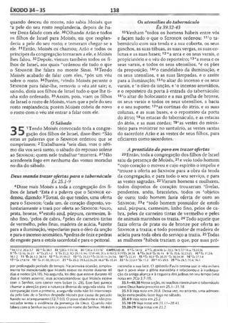 ÊXODO 34-35 138
quando desceu do monte, não sabia Moisés que
va pele do seu rosto resplandecia, depois de ha­
ver Deus falado com ele. 30Olhando Arão e todos
os filhos de Israel para Moisés, eis que resplan­
decia a pele do seu rosto; e temeram chegar-se a
ele. 31Então, xMoisés os chamou; Arão e todos os
príncipes da congregação tornaram a ele, e Moisés
lhes falou. 32Depois, vieram também todos os fi­
lhos de Israel, aos quais '"ordenou ele tudo o que
o S e n h o r lhe falara no monte Sinai. 33Tendo
Moisés acabado de falar com eles, ■'pôs um véu
sobre o rosto. 34Porém, ;,vindo Moisés perante o
S e n h o r para falar-lhe, removia o véu até sair; e,
saindo, dizia aos filhos de Israel tudo o que lhe ti­
nha sido ordenado. 35Assim, pois, viam os filhos
de Israel o rosto de Moisés, viam que a pele do seu
rosto resplandecia; porém Moisés cobria de novo
o rosto com o véu até entrar a falar com ele.
O Sábado
■3 C 1Tendo Moisés convocado toda a congre-
•3 gação dos filhos de Israel, disse-lhes: "São
estas as palavras que o S e n h o r ordenou que se
cumprissem: 2Trabalhareis ^seis dias, mas o séti­
mo dia vos será santo, o sábado do repouso solene
ao S e n h o r ; quem nele trabalhar cmorrerá. 3rfNão
acendereis fogo em nenhuma das vossas moradas
no dia do sábado.
Deus manda trazer ofertaspara o tabernáculo
Êx 25.1-9
4 Disse mais Moisés a toda a congregação dos fi­
lhos de Israel: ‘ Esta é a palavra que o S e n h o r or­
denou, dizendo: 5Tomai, do que tendes, uma oferta
para o S e n h o r; Azada um, de coração disposto, vo­
luntariamente a trará por oferta ao S e n h o r: souro,
prata, bronze, 6,7estofo azul, púrpura, carmesim, li­
nho fmo, 'pelos de cabra, 7peles de carneiro tintas
de vermelho, peles finas, madeira de acácia, 8azeite
para a iluminação,'especiarias para o óleo da unção
e para o incenso aromático,9pedras de ônix e pedras
de engaste para a estola sacerdotal e para o peitoral
Os utensílios do tabernáculo
Êx 39.32-43
10Venham A'todos os homens hábeis entre vós
e façam tudo o que o Se n h o r ordenou: 11'o ta­
bernáculo com sua tenda e a sua coberta, os seus
ganchos, as suas tábuas, as suas vergas, as suas co­
lunas e as suas bases; 12"'a arca e os seus varais, o
propiciatório e o véu do reposteiro;13,1a mesa e os
seus varais, e todos os seus utensílios, °e os pães
da proposição; 14Po candelabro da iluminação, e
os seus utensílios, e as suas lâmpadas, e o azeite
para a iluminação; 15?o altar do incenso e os seus
varais, e ' o óleo da unção, e so incenso aromático,
e o reposteiro da porta à entrada do tabernáculo;
16ío altar do holocausto e a sua grelha de bronze,
os seus varais e todos os seus utensílios, a bacia
e o seu suporte; 17“as cortinas do átrio, e as suas
colunas, e as suas bases, e o reposteiro da porta
do átrio; 18as estacas do tabernáculo, e as estacas
do átrio, e as suas cordas; 19vas vestes do minis­
tério para ministrar no santuário, as vestes santas
do sacerdote Arão e as vestes de seus filhos, para
oficiarem como sacerdotes.
A prontidão dopovo em trazer ofertas
20Então, toda a congregação dos filhos de Israel
saiu da presença de Moisés,21 e veio todo homem
"cujo coração o moveu e cujo espírito o impeliu e
*trouxe a oferta ao S e n h o r para a obra da tenda
da congregação, e para todo o seu serviço, e para
as vestes sagradas. 22Vieram homens e mulheres,
todos dispostos de coração; trouxeram ^fivelas,
pendentes, anéis, braceletes, todos os zobjetos
de ouro; todo homem fazia oferta de ouro ao
S e n h o r ; 23e ‘'todo homem possuidor de estofo
azul, púrpura, carmesim, linho fino, pelos de ca­
bra, peles de carneiro tintas de vermelho e peles
de animais marinhos os trazia. 24Todo aquele que
fazia oferta de prata ou de bronze por oferta ao
S e n h o r a trazia; e todo possuidor de madeira de
acácia para toda obra do serviço a trazia. 25Todas
as mulheres ‘'hábeis traziam o que, por suas pró-
vMt 17.2; 2 C o 3.7 32 w 1x24.3 33 x |2C o3.13-14| 34 >'[2Co 3.13-16] CAPÍTULO 35 1 * tx 34.32 2 btx 2 0 .W 0 ; Lv 23.3; Ot5.13 c Nm 15.32-36
3 rftx 12.10; 10.23 4 *1 x 2 5 .1 -2 5 f Êx 25.2; 1Cr 29.14; M t 12.41-44; 2Co 8.10-12; 9.7 « É x 38.24 6 h Êx 3 6 .8 'Ê x 36.14 8 •' Éx 25.6; 30.23-25 1 0 l Êx31.2-6;
36.1-2 11'Ê x 26.1-2; 36.14 12 m Êx 25.10-22 13 "Êx 25.23 0 Êx 25.30; L v 24.5-6 14 " t x 25.31 15 ('Ê x 3 0 .1 ' t x 30.25 s Êx 30.34-38 1 6 ! Êx27.1-8
17 u tx 27.9.18 19' Êx 31.10; 39.1,41 21 «"Éx 25.2; 35.5,22,26,29; 36.2 * É x 35.24 22 ''Ê x 32.2-3 ' tx 11.2 23 M C r2 9 .8 25 btx 28.3; 31.6; 36.1
por prolongado período de terripo. Na primeira ocasião, simples­
mente foi mencionado que Moisés esteve no monte durante 40
dias e noites (24.18). Na segunda, foi dito que esteve durante 40
dias e noites ausente, mas acrescentando-se que Moisés esteve
com o Senhor, sem comer nem beber {v. 28), Esse fato parece
chamar a atenção para a natureza diversa da segunda visita. Em
comparação com a primeira, a segunda visita não foi interrompi­
da pelo fato de o Senhor despedir Moisés por causa de pecado
havido no acampamento (32.7-10). O povo obediente e não pro-
vocador temia a evidência da presença de Deus. Quando não
falavacom o Senhor ou com o povo em nome doSenhor, Moisés
escondia a sua face. O apóstolo Paulo ensina que o véu evitava
que o povo visse a glória transitória e relacionou-a à inadequa­
ção da antiga aliança e à cegueira dos judeus no seu tempo (veja
notas em 2Co 3.7-18).
35.1—40.38 Nessa seção, os israelitas construíram o tabernáculo
como Deus havia prescrito em 25.1—31.18.
35.1-3 Veja nota em 20.8. Dessa vez, no entanto, uma admoes-
tação extra proibiu fazer fogo no sábado.
35.4-9 Veja nota em 25.2.
35.10-19 Veja notas em 25.11-28.43.
35.20-29 Veja notas cm 25.2.
 