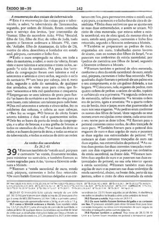 ÊXODO 38-39 142
A enumeração das coisas do tabernáculo
21 Esta é a enumeração das coisas para o taber­
náculo, a saber, eo tabernáculo do Testemunho,
segundo, por ordem de Moisés, foram contadas
para o serviço dos levitas, -'por intermédio de
«Itamar, filho do sacerdote Arão. 22Fez ' Bezalel,
filho de Uri, filho de Hur, da tribo de Judá, tudo
quanto o S e n h o r ordenara a Moisés. 23E, com
ele, 'Aoliabe, filho de Aisamaque, da tribo de Dã,
mestre de obra, desenhista e bordador em estofo
azul, púrpura, carmesim e linho fino.
24Todo o ouro empregado na obra, em toda a
obra do santuário, a saber, o ouro da>oferta, foram
vinte e nove talentos e setecentos e trinta siclos, se­
gundo ko siclo do santuário. 25A prata dos Arro­
lados da congregação foram cem talentos e mil e
setecentos e setenta e cinco siclos, segundo o siclo
do santuário: 26"um beca por cabeça, isto é, meio
siclo, segundo o siclo do santuário, de qualquer
dos arrolados, de vinte anos para cima, que fo­
ram "seiscentos e três mil quinhentos e cinqüenta.
27Empregaram-se cem talentos de prata para fun­
dir "as bases do santuário e as bases do véu; para as
cem bases, cem talentos: um talento para cada base.
28Dos mil setecentos e setenta e cinco siclos, fez os
colchetes das colunas, e cobriu as suas cabeças,
e ^lhes fez as vergas. 29O bronze da oferta foram
setenta talentos e dois mil e quatrocentos siclos.
30Dele fez as bases da porta da tenda da congrega­
ção, e o altar de bronze, e a sua grelha de bronze, e
todos os utensílios do altar, 31e as bases do átrio ao
redor, e as bases da porta do átrio, e todas as estacas
do tabernáculo, e todas as estacas do átrio ao redor.
As vestes dos sacerdotes
Êx 28.2-43
Q 1Fizeram também de"estofo azul, púrpura
e carmesim has vestes, finamente tecidas,
para ministrar no santuário, e também fizeram as
vestes sagradas para Arão, 'como o S e n h o r orde­
nara a Moisés.
2dFizeram a "estola sacerdotal de ouro, estofo
azul, púrpura, carmesim e linho fino retorcido.
3De ouro batido fizeramlâminas delgadas e as cor­
taram em fios, para permearem entre o estofo azul,
a púrpura, o carmesim e o linho fino da obra dc de­
senhista. 4Tinha duas ombreiras que se ajuntavam
às suas duas extremidades, e assim se uniam. 5O
cinto de obra esmerada, que estava sobre a esto­
la sacerdotal, era de obra igual, da mesma obra de
ouro, estofo azul, púrpura, carmesim e linho fino
retorcido, segundo o S e n h o r ordenara a Moisés.
6/Também se prepararam as pedras de ônix,
engastadas em ouro, trabalhadas como lavores
de sinete, com os nomes dos filhos de Israel, 7e as
puseram nas ombreiras da estola sacerdotal, por
«pedras de memória aos filhos de Israel, segundo
o S e n h o r ordenara a Moisés.
8''Fizeram também o peitoral de obra esmerada,
conforme a obra da estola sacerdotal: de ouro, estofo
azul, púrpura, carmesim e linho fino retorcido.9Era
quadrado; duplo fizeramo peitoral: de umpalmo era
o seu comprimento, e de um palmo dobrado, a sua
largura. 1o‘Colocaram, nele, engastes depedras, com
quatro ordens de pedras: a ordem de sárdio, topázio
e carbúnculo era a primeira;11a segunda ordem era
de esmeralda, safira e diamante;12a terceira ordem
era de jacinto, ágata e ametista; i3e a quarta ordem
era de berilo, ônix e jaspe; eram elas guarnecidas de
ouro nos seus engastes.14As pedras eram conforme
os nomes dos filhos de Israel, ;doze segundo os seus
nomes; eram esculpidas como sinete, cada uma com
o seu nome para as doze tribos. 15E fizeram para o
peitoral correntes como cordas, de obra trançada de
ouro puro. 16Também fizeram para o peitoral dois
engastes de ouro e duas argolas de ouro; e puseram
as duas argolas nas extremidades do peitoral. 17E
meteram as duas correntes trançadas de ouro nas
duas argolas, nas extremidades do peitoral. 18As ou­
tras duas pontas das duas correntes trançadas mete­
ram nos dois engastes e as puseram nas ombreiras
da estola sacerdotal, na frente dele. 19Fizeram tam­
bém duas argolas de ouro e as puseram nas duas ex­
tremidades do peitoral, na sua orla interior oposta
à estola sacerdotal. 20Fizeram também mais duas
argolas de ouro e as puseram nas duas ombreiras da
estola sacerdotal, abaixo, na frente dele, perto da sua
juntura, sobre o cinto de obra esmerada da estola
21 Nm 1.50,53; 9.15:10.11; 17.7-8; 2Cf 24.6; At 7.44 <Nm 4.28,33 * Éx 20.1; Lv 10.6,16 22 Êx 31.2,6; IC r 2.18-20 23 ' Êx 31.6; 36.1 24’ Éx 33.3,22 * Êx 30.13,24;
Lv 5.1-5; 27.3,25; Nm 3.47; 18.16 25 'Êx 30.11-16; Nm 1.2 26 m tx 30.13,15 "ÊX 12.37; Nm 1.46; 26.51 27 "Êx 26.19,21,2.5,32 28PÉx27.17 CAPÍTULO 39 1 •’ 6x25.4;
35.23 É ÊX 31-10; 35.19 c Éx28.4 2 d £x 28.6 14 c Lv8.7 6 ' Px 28.9-11 7 * Éx 28.12,29; Js 4.7 8 h fx 28.15-30 1 0 'ê x 2 8 .l7 1 4 'A p 2 1 .l2
38.21-31 O inventário feito calcula metade de um siclo
(cf. 30.13-16) por homem com idade acima de 20 anos para chc-
gar à soma de 603.550 homens (cf. Km 1.46 e o primeiro censo).
Um talento eqüivale aproximadamente a 34 kg, e um siclo a 11 g.
39.1 como o SENHOR ordenara a Moisés. Esse repetido refrão
(vs. 1,5,7,21,26,29,31), uma afirmação de controle de qualidade, si­
naliza ao leitor de qualquer época ou sinalizava ao ouvinte de Israel
deentão que as detalhadas instruções dadas por Deus a Moisés so­
bre afabricação da estola (vs. 2-7), do peitoral (vs. 8-21) e dasvestes
sacerdotais (vs. 22-31) foram seguidas ao pé da letra. A obediência
em todos os detalhes foi levada a sério pelos artesãos de Israel.
39.2 fizeram a estola. Veja nota cm 28.5-13.
39.3 De ouro batido fizeram lâminas delgadas e as cortaram
em fios. O processo adotado para obter lâminas finas para fazer
correntes trançadas ou obras com impressões de ouro seguiu os
métodos empregados pelos ourives egípcios.
39.8 Fizeram também o peitoral. Ve/a notas de 28.15-30. O
Urim e o Tumim foram inseridos no peitoral e tornaram-se parte
 