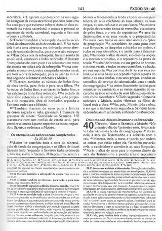 143 ÊXODO 39-40
sacerdotal. 21E ligaram o peitoral com as suas argo­
las às argolas da estola sacerdotal, por cima com uma
fita azul, para que estivesse sobre o cinto de obra es­
merada da estola sacerdotal, e nunca o peitoral se
separasse da estola sacerdotal, segundo o Senhor
ordenara a Moisés.
22*Fizeram também a 'sobrepeliz da estola sacer­
dotal, de obra tecida, toda deestofo azul.23No meio
dela havia uma abertura; era debruada como aber­
tura de uma saia de malha, para que se não rompes­
se. 24Em toda a orla da sobrepeliz, fizeramromãs de
estofo azul, carmesim e linho retorcido. 25Fizeram
"'campainhas de ouro puro e as colocaram no meio
das romãs em toda a orla da sobrepeliz;26uma cam­
painha e uma romã, outra campainha e outra romã,
em toda a orla da sobrepeliz, para se usar ao minis­
trar, segundo o S e n h o r ordenara a Moisés.
27"Fizeram também as túnicas de linho fino,
de obra tecida, para Arão e para seus filhos, 28e
sa mitra de linho fino, e as tiaras de linho fino, e
''os calções de linho fino retorcido, 29?e o cinto de
linho fino retorcido, e de estofo azul, e de púrpu­
ra, e de carmesim, obra de bordador, segundo o
S e n h o r ordenara a Moisés.
30rTambém fizeram de ouro puro a lâmina
da coroa sagrada e, nela, gravaram à maneira de
gravuras de sinete: 'Santidade ao S e n h o r. 31E
ataram-na com um cordão de estofo azul, para
prender a lâmina à parte superior da mitra, segun­
do o S e n h o r ordenara a Moisés.
Os utensílios do tabernáculo completados
Êx 35.10-19
32 Assim fse concluiu toda a obra do taberná­
culo da tenda da congregação; e os filhos de Israel
fizeram tudo “segundo o S e n h o r tinha ordenado
a Moisés; assim o fizeram. 33Depois, trouxeram a
Moisés o tabernáculo, a tenda e todos os seus per­
tences, os seus colchetes, as suas tábuas, as suas
vergas, as suas colunas e as suas bases; 34a coberta
de peles de carneiro tintas de vermelho, e a coberta
de peles finas, e o véu do reposteiro; 35a arca do
Testemunho, e os seus varais, e o propiciatório;
36a mesa com todos os seus utensílios e os ‘pães
da proposição; 37o candelabro de ouro puro com
suas lâmpadas; as lâmpadas colocadas em ordem, e
todos os seus utensílios, e o azeite para a ilumina­
ção; 38também o altar de ouro, e o óleo da unção,
e o incenso aromático, e o reposteiro da porta da
tenda;39o altar de bronze, e a sua grelha de bronze,
e os seus varais, e todos os seus utensílios, e a bacia,
e o seu suporte; 40as cortinas do átrio, e as suas co­
lunas, e as suas bases, e o reposteiro para a porta do
átrio, e as suas cordas, e os seus pregos, e todos os
utensílios do serviço do tabernáculo, para a tenda
da congregação;41as vestes finamente tecidas para
ministrar no santuário, e as vestes sagradas do sa­
cerdote Arão, e as vestes de seus filhos, para oficia­
rem como sacerdotes. 42Tudo segundo o S e n h o r
ordenara a Moisés, assim “fizeram os filhos de
Israel toda a obra. 43Viu, pois, Moisés toda a obra,
e eis que a tinham feito segundo o S e n h o r havia
ordenado; assim a fizeram, e Moisés *os abençoou.
Deus manda Moisés levantar o tabernáculo
A 1Depois, "disse o S e n h o r a Moisés; 2No
primeiro dia do ''primeiro mês, levantarás
co tabernáculo da tenda da congregação. 3''Porás,
nele, a arca do Testemunho e a cobrirás com o
véu. 4eMeterás, nele, a mesa e •'porás por ordem
as coisas que estão sobre ela; *também meterás,
nele, o candelabro e acenderás as suas lâmpadas.
5,1Porás o altar de ouro para o incenso diante da
arca do Testemunho e pendurarás o reposteiro
22' Êx 28.31-35 *Êx 29.5; Lv 8.7 25 mFx 28.33 27 " Êx 28.39-40 28 0 Êx 28.4,
32 "Êx 40.17 u Cx23.40; 39.42-43 36 v Êx 25.23-30 42 v'Êx 35.10 43 * Lv 9.22-23,
2 ; =x 12.2; 13.4 r Êx 26.1,30; 40.17 3 ''Êx 26.33: 40.21; Lv 16.2; Nm 4.5 ««Êx
ossencial do mesmo ou foram considerados permanentemente
ligados ao peitoral.
39.22 Fizeram também a sobrepeliz da estola. Ve/a nota em
28.31-35.
39.27 Fizeram também as túnicas... para Arão e para seus
filhos. Veja notas em 28.39-43.
39.30 fizeram deouro puroa lâmina dacoroa sagrada. Vejarrota
-n28.36-38sobreessalâminaespecial comagravaçãodamensagem
zaaureza e separaçãodc Deus dc ludoo que é profano e impuro.
39.32 Assim se concluiu toda a obra. Finalmente chegara o mo-
-:ento em que todas as diversificadas tarefas atribuídas aos artífices
'ím concluídas, e a grandetarefa poreles assumida estava pronta
ri'a ser apresentada formalmente ao líder de Israel, e os filhos de
Israel. Nenhum artífice c destacado por menção especial ou para
■e.ríber gratificação; em vez disso, todo o povo foi apresentado
:: ~ioautor detudo cm conformidadecomas instruções do Senhor
ridas a Moisés, assim o fizeram. Naquilo que praticamente é um
soarteimprovisado, ênfase é colocada naforteatençãodada àobra
.. eàs divinas especificaçõesde todas aspartes dotabernáculo.
.39; Lv 8.9; Ez 44.18 PÊx 28.42; Lv 6.10 29 « Éx 28.39 30 ; Êx 28.36-37 ' Zc 14.20
:Nm 6.23-26; Js 22.6; 2Sm 6.18; I Rs 8.14; 2 0 30.27 CAPÍTULO 40 1 “ Êx 25.1-31.18
26.33; 40.22 1Êx 25.30; 40.23 « Éx 40.24-25 5 h Êx 40.26
39.33 trouxerama Moisés otabernáculo. Afirmações deobediên­
cia e exatidão fornecem, por assimdizer, um envelope (vs. 32,42-43}
para o conciso inventário de todas as partes incluídas nessa apresen­
tação a Moisés. Nenhuma das partes individuais listadas nema soma
de todas refletem engenhosidade humana no planejamento de algu­
ma coisa que eles desejavam ter; pelo contrário, refletemexatamente
o que o Senhor exigiu que eles tivessem. A arquitetura e o projeto
empregados emtodosos níveis pertenciam inteiramente aoSenhor.
39.42-43 A dupla repetição do mesmo refrão de controle de
qualidade encontrado anteriormente no capítulo, juntamente com
as três frases adicionais enfatizando conformidade exata (observe
"eis" e "assim") com todas as especificações, combinam para as­
sinalar formalmente o término dessas grandes preparações inicia­
das por Deus para o lugar de sua presença e o lugarde culto deles.
Ao fazer asuatarefa, os hábeis artífices de Israel tinham em mente
tolerância zero com relação a erros!
39.43 Viu, pois, Moisés toda a obra. Apropriadamente, o ho­
mem que esteve com Deus no montee havia passado as plantasde
todas as coisas relacionadasao tabernáculo do Senhor, inspecionou
 
