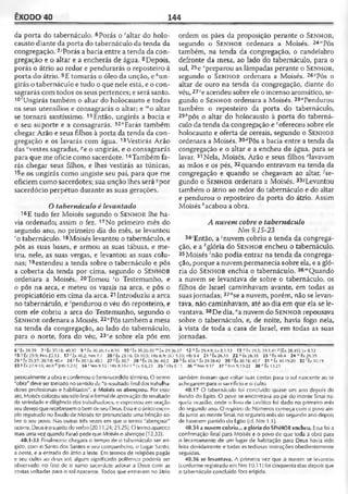 ÊXODO 40 144
da porta do tabernáculo. 6Porás o 'altar do holo­
causto diante da porta do tabernáculo da tenda da
congregação. 7'Porás a bacia entre a tenda da con­
gregação e o altar e a encherás de água. 8Depois,
porás o átrio ao redor e pendurarás o reposteiro à
porta do átrio. 9E tomarás o óleo da unção, e *un-
girás o tabernáculo e tudo o que nele está, e o con­
sagrarás com todos os seus pertences; e será santo.
10'Ungirás também o altar do holocausto e todos
os seus utensílios e consagrarás o altar; e '"o altar
se tornará santíssimo. 11Então, ungirás a bacia e
o seu suporte e a consagrarás. 12”Farás também
chegar Arão e seus filhos à porta da tenda da con­
gregação e os lavarás com água. 13Vestirás Arão
das "vestes sagradas, pe o ungirás, e o consagrarás
para que me oficie como sacerdote.14Também fa­
rás chegar seus filhos, e lhes vestirás as túnicas,
15e os ungirás como ungiste seu pai, para que me
oficiem como sacerdotes; sua unção lhes será -por
sacerdócio perpétuo durante as suas gerações.
Otabernáculo é levantado
16E tudo fez iMoisés segundo o S e n h o r lhe ha­
via ordenado; assim o fez. 17No primeiro mês do
segundo ano, no primeiro dia do mês, se levantou
ro tabernáculo.18Moisés levantou o tabernáculo, e
pôs as suas bases, e armou as suas tábuas, e me­
teu, nele, as suas vergas, e levantou as suas colu­
nas; 19estendeu a tenda sobre o tabernáculo e pôs
a coberta da tenda por cima, segundo o S e n h o r
ordenara a Moisés. 20Tomou 5o Testemunho, e
o pôs na arca, e meteu os varais na arca, e pôs o
propiciatório em cima da arca. 21Introduziu a arca
no tabernáculo, e 'pendurou o véu do reposteiro, e
com ele cobriu a arca do Testemunho, segundo o
S e n h o r ordenara a Moisés.22"Pôs também a mesa
na tenda da congregação, ao lado do tabernáculo,
para o norte, fora do véu, 23ve sobre ela pôs em
ordem os pães da proposição perante o S e n h o r,
segundo o S e n h o r ordenara a Moisés. 24141Pôs
também, na tenda da congregação, o candelabro
defronte da mesa, ao lado do tabernáculo, para o
sul, 25e vpreparou as lâmpadas perante o S e n h o r,
segundo o S e n h o r ordenara a Moisés. 26,1Pôs o
altar de ouro na tenda da congregação, diante do
véu, 27*e acendeu sobre ele o incenso aromático, se­
gundo o S e n h o r ordenara a Moisés. 28<*Pendurou
também o reposteiro da porta do tabernáculo,
29ipôs o altar do holocausto à porta do taberná­
culo da tenda da congregação e cofereceu sobre ele
holocausto e oferta de cereais, segundo o S e n h o r
ordenara a Moisés. 30‘;Pôs a bacia entre a tenda da
congregação e o altar e a encheu de água, para se
lavar. 31Nela, Moisés, Arão e seus filhos flavavam
as mãos e os pés, 32quando entravam na tenda da
congregação e quando se chegavam ao altar, ^se­
gundo o Sen h o r ordenara a Moisés. 33-?Levantou
também o átrio ao redor do tabernáculo e do altar
e pendurou o reposteiro da porta do átrio. Assim
Moisés ''acabou a obra.
A nuvem cobre o tabernáculo
Nm 9.15-23
34‘Então, a 'nuvem cobriu a tenda da congrega­
ção, e a *glória do S e n h o r encheu o tabernáculo.
35Moisés 'não podia entrar na tenda da congrega­
ção, porque a nuvem permanecia sobre ela, e a gló­
ria do S e n h o r enchia o tabernáculo. 36mQuando
a nuvem se levantava de sobre o tabernáculo, os
filhos de Israel caminhavam avante, em todas as
suasjornadas; 37"se a nuvem, porém, não se levan­
tava, não caminhavam, até ao dia em que ela se le­
vantava. 38De dia, °a nuvem do S e n h o r repousava
sobre o tabernáculo, e, de noite, havia fogo nela,
à vista de toda a casa de Israel, em todas as suas
jornadas.
6 'Êx 39.39 7 'Êx 30.18; 40.30 9 ‘ Ex 30.26; lv 8.10 10 ' Êx 30.26-30 ” Éx 2936-37 12-nÊx 29.4-9; Lv 8.1-13 13 nÊx 29.5; 39.1,41 P[Êx 28.411; Lv 8.12
15 Êx 29.9; Nm 25.13 17 ' Êx 40.2; Nm 7.1 20! Êx 25.16; Dl 10.5; 1Rs8.9; 20-5.10; Hb9.4 21 ' Ix 26.3.3 22 ,J tx 26.35 23 vêx40.4 24 "'Éx 26.35
25* Êx 25.37; 30.7-8; 40.4 26 >Éx 30.1,6; 40.3 27 2Êx 30.7 28 •'Êx 26.36; 40.3 29 Êx 40.6 c Êx 29.38.42 3 0 Êx 30.18; 40.7 31 « Êx 30.19-20 3 2 'tx 30.19
33 *tx 27.9-18; 40JS, , [Hb 3-2-5) 34; Mm 9.15 •'1Ks 8.10-11 k Lv 9.6,23 3S •' I Rs 6.11 36 “ Nm9.17 37 n Nm 9.19-22 38°Êx13.21
pessoalmente a obra e confirmou o bem-sucedido término. O termo
"obra" deve ser tomado nosentido de "o resultado final dos trabalha­
dores profissionais e habilitados", e Moisés os abençoou. Por esse
ato, Moisés colocou souselofinal eformal deaprovação doresultado
da seriedade e diligência dos trabalhadores, e expressou em oração
seu desejoque recebessemo bemde seu Deus. Essa éo únicoexem­
plo registrado no Êxodo de Moisés ter pronunciado uma bênção so­
bre o seu povo. Nas outras três vezes em que o termo "abençoar"
ocorre, Deus éosujeitodo verbo (20.11,24; 23.25). O termoaparece
mais umavez quando Faraó pede que Moisés o abençoe (12.32).
40.1-33 Finalmente chegara o tempo de o tabernáculo ser eri­
gido, com o Santo dos Santos e seu companheiro, o Lugar Santo,
a oeste, e a entrada do átrio a leste. Em termos de religiões pagãs
e seu culto ao deus sol, algum significado polêmico poderia ser
observado no fato de o sumo sacerdote adorar a Deus com as
costas voltadas para o sol nascente. Todos que entravam no átrio
também tiveram que voltar suas costas para o sol nascente ao se
achegarem para o sacrifício e o culto.
40.17 O tabernáculo foi concluído quase um ano depois do
êxodo do Egito. O povo se encontrava ao pé do monte Sinai na­
quela ocasião, onde o livro de Levítico foi dado no primeiro mês
do segundo ano. O registro de Números começa com o povo ain­
da junto ao monte Sinai, no segundo mês do segundo ano depois
de haverem partido do Egilo (cf. Nm 1.1).
40.34 a nuvem cobriu... a glória do SENHOR encheu. Essafoi a
confirmação final para Moisés e o povo de que toda a obra para
o levantamento de um lugar de habitação para Deus havia sido
feita devidamente e todas as tediosas instruções obedientemente
seguidas.
40.36 se levantava. A primeira vez que a nuvem se levantou
(conforme registrado em Nm 10.11) foi cinqüenta dias depois que
o tabernáculo concluído fora erigido.
 