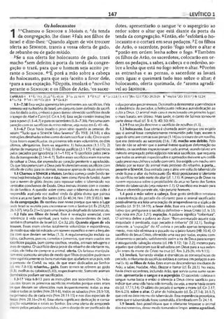 147 LEVÍTICO 1
Osholocaustos
1
1“Chamou o S e n h o r a Moisés e, Ma tenda
da congregação, lhe disse: 2Fala aos filhos de
Israel e dize-lhes:cQuando algum de vós trouxer
oferta ao S e n h o r, trareis a vossa oferta de gado,
de rebanho ou de gado miúdo.
3 Se a sua oferta for holocausto de gado, trará
macho rfsem defeito; à porta da tenda da congre­
gação o trará, para que o homem seja aceito pe­
rante o S e n h o r . 4eE porá a mão sobre a cabeça
do holocausto, para que seja-^aceito a favor dele,
ápara a sua expiação. 5Depois, imolará o ^novilho
perante o S e n h o r ; e os filhos de Arão, 'os sacer­
dotes, apresentarão o sangue 'e o aspergirão ao
redor sobre o altar que está diante da porta da
tenda da congregação. 6Então, ele *esfolará o ho­
locausto e o cortará em seus pedaços. 7E os filhos
de Arão, o sacerdote, porão Togo sobre o altar e
'"porão em ordem lenha sobre o fogo. 8Também
os filhos de Arão, os sacerdotes, colocarão em or­
dem os pedaços, a saber, a cabeça e o redenho, so­
bre a lenha que está no fogo sobre o altar. 9Porém
as entranhas e as pernas, o sacerdote as lavará
com água; e queimará tudo isso sobre o altar; é
holocausto, oferta queimada, de "aroma agradá­
vel ao S e n h o r .
CAPÍTULO 1 1«Êx 19.3; 25.22 <>Êx40.34 2 ‘ Lv 22.18-19 3 ■<Ef 5.27 4 e Lv 3.2,8,13; 4.15 '(Rm 12.11 S2Cr 29.23-24 5 ^Mq 6.6 '2Cr 35.11<|Hb 12.241
6 ^Lv 7.8 7 'Ml 1.10 Gn 22.9 9 nGn8.21
1.1—7.38 Essa seção apresenta leis pertinentes aos sacrifícios. Pela
primeiravez nahistóriado Israel, umconjuntobem definido de sacrifí­
ciosfoi dado aelos, emboraopovo tivesseoferecido sacrifíciosdesde
0tempode Abel e Coim (cf. Gn 4.3-4): Essa seção contém instruções
paraopovo(1.1—6.7) eparaossacerdotes(6.8—7.38). Paraumacom­
paraçãocom os sacrifícios do reino milenar, ve/anotas emEi 45-46.
1.1—6.7 Deus havia levado o povo sério quando as pessoas dis­
seram: "Tudo que o SENHORfalou faremos'' (Êx 19.8; 24.3-8), e deu
instruçõesdetalhadassobrecomo deviamsacrificaraele. Cinco sacri­
fícios foram especificados: Os primeiros trêseram voluntários; os dois
últimos, obrigatórios. Eram os seguintes: 1) holocaustos (1.1-17); 2)
ofertas de manjares (2.1-16); 3) ofertas pacíficas (3.1-17); 4) sacrifícios
pelos pecados por ignorância (4.1—5.13); e 5) sacrifícios pelos peca­
dos detransgressão (5.14—6.7). Todosessessacrifícioserammaneiras
de cultuar a Deus, dar expressão ao coração penitente e agradecido.
Os quefatopertenciamaDeuspelaféofereciamessessacrifícioscorri
atitudedeculto; paraos demais, tratava-seapenasde rituais externos.
1.1 Chamou o SENHOR a Moisés. Levítico começa onde Êxodo ter­
mina(vejaIntrodução: Autor edata, bem como Panode fundo).Assim
quea nuvem de glória desceu para repousar sobre o tabernáculo nos
ersiculos conclusivos de Êxodo, Deus instruiu Moisés com o conteú­
do de Levítico. A questão sobre como usar o tabernáculo no culto é
respondida aqui pela voz audível vinda da glória divina que pairava
sobre a arca no Santo dos Santos (cf. Êx40.34; Nm 7.89; 5180.1). ten­
da da congregação. Ela recebeu esse nome porque que seria o lugar
onde Israel se reuniria paraencontrar-se com o Senhor(cf. Êx 25.8,22;
26.1-37).Veja Êx25—32para umadescriçãodetalhadadotabernáculo.
1.2 Fala aos filhos de Israel. Essa é revelação essencial, com
referência à vida espiritual, para todos os descendentes de Jacó,
também chamados de Israel (cr. Cn 32.28). Quando algum de vós
trouxer. Essas eram ofertas totalmente voluntárias e espontâneas,
demodoque nãofoi indicadoumnúmeroespecíficoe nemafrequên­
cia com que deviam ser feitas (1.3). A regulamentação excluía ca-
valos, cachorros, porcos, camelos ejumentos, que eram usados em
sacrifícios pagãos, bem como coelhos, veados, animais selvagens e
avesde rapina. O sacrifício devia provirdo rebanhodo ofertante ou,
;:ntão, ele tinha de comprar o animal, oferta. Os fariseus manipula­
ramesse conceito simples de modo que filhos crescidos pudessem
reler egoisticamerite os bens materiais que ajudariam seus pais, sob
o pretexto de C.orbã; ou seja, de que eram dedicados ao Senhor
(cf. Mc 7.8-13). rebanho... gado. Esses termos se referem ao gado
1.3), ovelhas ou cabritos (1.10), respectivamente. Somente animais
domésticos podiam ser sacrificados.
1.3-17 Veja 6.8-13 para as instruções aos sacerdotes. Os holo­
caustos foram os primeiros sacrifícios revelados porque estes eram
que deviam ser oferecidos mais frequentemente: todas as ma-
“tiãse todas as tardes (Nm 28.1-8), todos ossábados (Nm 28.9-10),
"Oprimeiro dia de cada mês(Nm 28.11-15) e nos dias especiais de
'estas (Nm 28.16—29.4). Essa oferta significava dedicação e consa-
^ação voluntárias e lotais ao Senhor. Era uma oferta de arrependi-
~!entopelos pecados cometidos, como desejode ser purificado da
culpaporatos pecaminosos. Destinadoa demonstrar a penitência e
a obediência do pecador, o holocausto indicava autodedicação ao
cultoa Deus. O animal mais caro é mencionado em primeiro lugar;
o mais barato, em último. Mais tarde, o canto de Salmos tornou-se
parte desse ritual (cf. SI 4; 5; 40; 50; 60).
1.3-9 Essa seção descreve o sacrifício de novilhos (1.3),
1.3 holocausto. Essa oferta é chamada assim porque era exigido
que o animal fosse completamente consumido pelo fogo, exceto o
papodeumaavecomassuas penas(1.16) ouo courodeumnovilho,
que era destinado ao sacerdote (1.6; 7.8). macho sem defeito. Pelo
fato de não se admitir que o animal tivesse qualquer deformação ou
defeito, os sacerdotes inspecionavam cada animal, usandotalvez um
método empregado pelos egípcios nos seus sacrifícios, que requeria
que todos os animais inspecionadose aprovados tivessemumcertifi­
cado presonoschifrese selado comcera. Eraexigido ummacho sem
defeito por se tratar do animal mais precioso do rebanho, à porta...
peranteoSENHOR. Essaentrada para oátrioem voltado tabernáculo
onde ficava o altar do holocausto (Êx 40.6) posicionava o ofertante
do sacrifício no lado norte do altar (cf. 1.11). A presença de Deus na
nuvem repousava sobre o propiciatório da arca no Santo dos Santos
dentro do tabernáculo(ve/anotaem 1.1). O sacrifício eralevado para
Deus e oferecido peranteele, não perante homem.
1.4 porá a mão sobre a cabeça. Esse gesto simbólico retratava
a transferência do pecado do ofertante para o animal sacrificado:
possivelmente era feita uma oração de arrependimento e súplica de
perdão (cf. SI 51.18-19). a favor dele. Esse era um sacrifício substi­
tutivo que prefigurava o sacrifício definitivo—Jesus Cristo (cf. Is 53;
veja nota em 2Co 5.21). expiação. A palavra significa "cobertura".
O salmista define a palavra ao dizer; "Bem-aventurado aquele cuja
iniqüidade é perdoada, cujo pecado é coberto" (SI 32.1). Teologi­
camente, a "expiação" do AT cobria o pecado apenas temporaria­
mente, mas não eliminava o pecado ou o juíz;o futuro (Hb 10.4). O
sacrifício de Jesus Cristo, oferecido uma vez por todas, expiou com­
pletamenteo pecado, satisfazendo assima ira de Deus parasempre
e assegurando salvação eterna (cf. Hb 9.12; 1Jo 2.2), mesmo para
aqueles que colocaram suafé salvadora em Deus para asua reden­
ção antes da morte de Cristo na cruz (cf. Rm 3.25-26; Hb 9.15).
1.5 imolará. Tornando vividas e dramáticas as conseqüências do
pecado, o ofertantedosacrifício esfolavae cortava empedaços o ani­
mal (v. 6). osfilhosdeArão. Esteseramos descendentes imediatosde
Arão, a saber, Nadabe, Abiú, Eleazar e Itamar (cf. Êx 28.1). No início,
havia cinco sacerdotes, incluindo Arão, que servia como sumo sacer­
dote. apresentarão o sangue e o aspergirão. O sacerdote coletava o
sangue numa bacia e então o oferecia a Deus como sacrifício para
indicarque umavida haviasido tomada, ou seja, a morte haviaocorri­
do (cf. 17.11,14). O saláriodo pecado é sempre amorte (cf. Gn 2.17;
Rm 6.23). sobre o altar. O altar do holocausto (cf. Êx 27.1-8; 38.1-7),
queestá noátriointernodo tabernáculo. Essaexperiência prolotípica,
antesqueo tabernáculofosse construído, élembradaem tx 24.1-8.
1.9 lavará. Isso possibilitava que o ofertante limpasse o animal
dos excrementos, desse modo tornando-o limpo, aromaagradável.
 