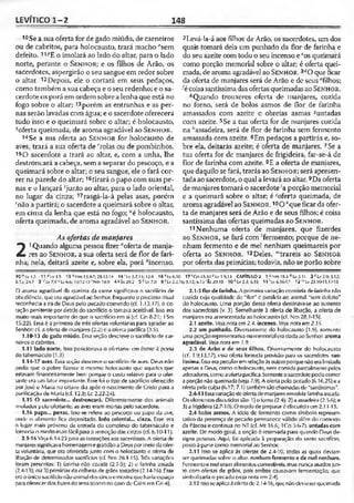 LEVÍTICO 1-2 148
10 Se a sua oferta for de gado miúdo, de carneiros
ou de cabritos, para holocausto, trará macho “sem
defeito. 11-"E o imolará ao lado do altar, para o lado
norte, perante o Sen h o r; e os filhos de Arão, os
sacerdotes, aspergirâo o seu sangue em redor sobre
o altar. 12Depois, ele o cortará em seus pedaços,
como também a sua cabeça e o seu redenho; e o sa­
cerdote os porá em ordem sobre a lenha que está no
fogo sobre o aliar; 13porém as entranhas e as per­
nas serão lavadas com água; e o sacerdote oferecerá
tudo isso e o queimará sobre o altar; é holocausto,
^oferta queimada, de aroma agradável ao Sen h o r .
14Se a sua oferta ao Sen h o r for holocausto de
aves, traxá a sua oferta de ''rolas ou de pombinhos.
1sO sacerdote a trará ao altar, e, com a unha, lhe
destroncará a cabeça, sem a separar do pescoço, e a
queimará sobre o altar; o seu sangue, ele o fará cor­
rer na parede do altar; 16tirará o papo com suas pe­
nas e o lançará ‘"junto ao altar, para o lado oriental,
no lugar da cinza; 17rasgá-la-á pelas asas, porem
‘não a partirá; o sacerdote a queimará sobre o altar,
em cima da lenha que está no fogo; “é holocausto,
oferta queimada, de aroma agradável ao Sen h o r .
As ofertas de manjares
21Quando alguma pessoa fizer "oferta de manja­
res ao Sen ho r, a sua oferta será de flor de fari­
nha; nela, deitará azeite e, sobre ela, porá •'■'incenso.
2Levá-la-á aos filhos de Arão, os sacerdotes, um dos
quais tomará dela um punhado da flor de farinha e
do seu azeite com todo o seu incenso e cos queimará
como porção memorial sobre o altar; é oferta quei­
mada, de aroma agradável ao Senho r. 3dO que ficar
da oferta de manjares será de Arão e de seus ^filhos;
■écoisa santíssima das ofertas queimadas ao Senhor.
4 Quando trouxeres oferta de manjares, cozida
no forno, será de bolos asmos de flor de farinha
amassados com azeite c obreias asmas suntadas
com azeite. 5Se a tua oferta for de manjares cozida
na Í2assadeira, será de flor de farinha sem fermento
amassada com azeite. 6Em pedaços a partirás e, so­
bre ela, deitarás azeite; é oferta de manjares. 7Se a
tua oferta for dc manjares dc frigideira, far-se-á de
flor de farinha com azeite. 8E a oferta de manjares,
que daquilose fará, trarás ao Sen h o r; será apresen­
tadaao sacerdote, o qual a levará ao altar. 9Da oferta
de manjares tomará o sacerdote ‘aporção memorial
e a queimará sobre o altar; é 'oferta queimada, de
aroma agradável ao Sen h o r. 10O*que ficar da ofer­
ta de manjares será de Arão e de seus filhos; é coisa
santíssima das ofertas queimadas ao Sen h o r.
11 Nenhuma oferta de manjares, que fizerdes
ao Sen h o r , se fará com -'fermento; porque de ne­
nhum fermento e de me! nenhum queimareis por
oferta ao Sen h o r. 12Deies, "'trareis ao Sen h o r
por oferta das primícias; todavia, não se porão sobre
10 ° Lv 1.3 11 *l.v 15 13 iN m ,15.4-7; 28.12-14 14 ' lv 5.7.11; 12.8 16*Lv6.10 17 'Cn 15.10 “ Ly 1.9,13 CAPÍTULO 2 1“ Nm 15.4 6 Lv 5.11 2 cLvZiS; 5.12;
6.1j;24.7 3 Lv 7.'J - Lv fe.fa; 10.12-13'Nm lS.il 4&Êx29.2 5 '’ Lv7.9 9 'Lv 2.2,1b; 5.12; 6.15 'Êx 2*10 10 * Lv.2.3; 6.16 11 'Lv 6.16-17 12'"Lv 23.10-11,17-10
O aroma agradável rJa queima da carne significava o sacrifício de
obcdiôncia, que oraagradável ao Senhor. Enquanto o precioso ritual
reconhecia a irade Deus pelo pecado cometido (cf. 1.13,17), o co­
ração penitente pordetrás do sacrifício o tomava aceitável. Isso era
muito mais importante do que o sacrifício em si (cf. Gn 8.21; I Sm
15.22). Essa 6 a primeira de três ofertas voluntárias para agradar ao
Senhor; cf. a oferta de manjares (2.2)e aoferta pacífica (3.5).
1.10-13 do gado miúdo. Essa seção descreve o sacrifício de car­
neiros c cabritos.
1.11 lado norte. Isso posicionava o ofertante em frente à poria
do tabernáculo (1.3).
1.14-17 aves. Essa seção descreve o sacrifício rle aves. Deus não
pedia que o pobre fizesse o mesmo holocausto que aqueles que
estavam financeiramenle bem porque o custo relativo para o cjfer-
lante era um fator importante. Essefoi o tipo de sacrifício oferecido
por José e Maria no oitavo dia após o nascimento de Cristo para a
purificação de Maria (cf. 12.8; Lc 2.22-24).
1.15 O sacerdote... destroncará. Diferentemente dos animais
imolados pelo ofertante, as aves eram mortas pelo sacerdote.
1.16 papo... penas. Isso se refere ao pescoço ou papo da ave,
oraie o alimento fica depositado, lado oriental... cinza. Esse era
o lugar mais próximo da entrada do complexo do tabernáculo e
fornecia o modo mais fácil para a remoção das cinzas (cf. 6.10-11).
2.1-16 Veja 6.14-23 para as instruções aos sacerdotes. A oferta de
manjaressignificavahomenageme gratidãoa Deuspormeio daofer­
ta voluntária, que era oferecida junto com o holocausto c oferta de
íibaçâo de determinados sacrifícios (cf. Nm 28.1-15). Trôs variações
foram prescritas: 1) farinha não cozida (2.1-3); 2! c farinha assada
(2.4-13); ou 3) primícias da colheita de grãos tostados (2.14-16). Fsse
erao único sacrifícionãoanimal doscincoe mostraquehaviaespaço
paraoferecer dos frutos da lerra (como no caso dc Caim em Gn 4).
2.1-3 flordefarinha. A primeira variação consistia defarinha não
cozida cuja qualidade dc "flor" c paralela ao animal "sem defeito"
do holocausto. Uma porção dessa oferta deslinava-se ao sustento
dos sacerdotes (v. 3). Semelhante à oferta de libação, a oferta de
manjares era acrescentada ao holocausto (cf. Km 28.1-1S).
2.1 azeite. Vejanota. cm 2.4. incenso. Vcja nota em2.75.
2.2 um punhado. Diversamente do holocausto (1.9), somente
uma porção representativa ou memorial era dada ao Senhor, aroma
agradável. Veja nota em 1.9.
2.3 de Arão e de seus filhos. Diversamente do holocausto
(cf. 1.9,13,17), essa oferta fornecia provisão para os sacerdotes, san­
tíssima. Essaera peculiaremrelaçãoàsoutrasporquenãoeralimitada
apenas a Deus, como o holocausto, nemcomida parcialmente pelos
adoradores, comoaofertapacífica. Somenteosacerdotepodiacomer
a porção não queimada (veja 7.9). A oíeria pelo pecado (6.16,25) e a
oferta pela culpa (6.17; 7.1) tambémsão chamadasde "santíssimas".
2.4-13 Essavariação doofertade manjares envolvia farinhaassada.
Os elementosdiscutidos são: 1) o torno(2.4); 2) a assadeira (2.3-6); e
3) a frigideira (2.7-10). O modo de preparar édiscutidocm 2.11-13.
2.4 bolos asmos. A ideia dc fermento como símbolo represen­
tativo da presença de pecado permanece válido além do contexto
da Páscoa e continua no NT (cf. Mt 16.6; 1Co :>.6-7). untadas com
azeite. De modo geral, a unção é reservaria para quando Deus de­
signa pessoas. Aqui, foi aplicada à preparação do santo sacrifício,
posio à parie como memorial ao Senhor.
2.11 Isso se aplica às ofertas de 2.4-lü, todas as quais deviam
ser queimadas sobre o altar, nenhum fermento e de mel nenhum.
Fermentoe mel eram alimentoscomestíveis, mas nuncausados jun­
to com ofertas de grãos, pois ambos causavam fermentação, que
simbolizaria o pecado {veja nota em 2.4).
2.12 Issoseapliai àofertade 2.14-16,que nãodeviaserqueimada
 