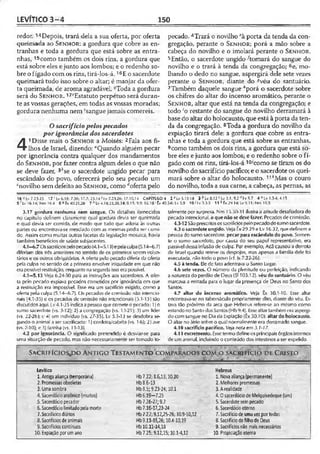 LEVÍTICO 3 -4 150
redor. ^Depois, trará dela a sua oferta, por oferta
queimada ao S f .n h o r : a gordura que cobre as en­
tranhas e toda a gordura que está sobre as entra­
nhas, 15como também os dois rins, a gordura que
está sobre eles e junto aos lombos; e o redenho so­
bre o fígado com os rins, tirá-los-á.16E o sacerdote
queimará tudo isso sobre o altar; é manjar da ofer­
ta queimada, de aroma agradável. -Toda a gordura
será do S e n h o r . ^Estatuto perpétuo será duran­
te as vossas gerações, em todas as vossas moradas;
gordura nenhuma nem ‘sangue jamais comereís.
O sacrifício pelos pecados
por ignorância dos sacerdotes
4
1Disse mais o S e n h o r a Moisés: 2Fala aos fi­
lhos de Israel, dizendo: “Quando alguém pecar
por ignorância contra qualquer dos mandamentos
do S e n h o r , por fazer contra algum deles o que não
se deve fazer, 3"se o sacerdote ungido pecar para
escândalo do povo, oferecerá pelo seu pecado um
cnovilho sem defeito ao S e n h o r , como doferta pelo
pecado. 4Trará o novilho ‘"à porta da tenda da con­
gregação, perante o S e n h o r ; porá a mão sobre a
cabeça do novilho e o imolará perante o S e n h o r .
5Então, o sacerdote ungido -'tomará do sangue do
novilho e o trará à tenda da congregação; 6e, mo­
lhando o dedo no sangue, aspergirá dele sete vezes
perante o S e n h o r , diante do «véu do santuário.
7Também daquele sangue "porá o sacerdote sobre
os chifres do altar do incenso aromático, perante o
S e n h o r , altar que está na tenda da congregação; e
todo ‘o restante do sangue do novilho derramará à
base do altar do holocausto, que está à porta da ten­
da da congregação. 8Toda a gordura do novilho da
expiação tirará dele: a gordura que cobre as entra­
nhas e toda a gordura que está sobre as entranhas,
9como também os dois rins, a gordura que está so­
bre eles e junto aos lombos; e o redenho sobre o fí­
gado com os rins, tirá-los-á 1twcomo se tiram os do
novilho do sacrifício pacífico; e o sacerdote os quei­
mará sobre o altar do holocausto. 11*Mas o couro
do novilho, toda a sua carne, a cabeça, as pernas, as
16'''Lv 7.23-25 17 ' Lv 6.18; 7.36; 17.7; 23.141 Lv 7.2.1,26; 17.10,14 CAPÍTULO 4 2 a Lv5.15-18 3 b Lv 8.12 c Lv 3.1; 9.2 rflv 9.7 4 e Lv 1.3-4; 4.15
S f Lv 16.14; Nm 19.4 6 s Éx 4 0 .2 1 ,2 6 7 h Lv 4.18,25,30,34; 8.15; 9.9; 16.18 'Êx 40.5-6; Lv 5.9 10 ’ I v 3.3.5 11 k Êx 29.14; Lv 9.11; Nm 19.5
3.17 gordura nenhuma nem sangue. Os detalhes fornecidos
no capítulo definem claramente qual gordura devia ser queimada
e qual devia ser comida, de modo que tudo que aderia às outras
partes ou encontrava-se mesclado com as mesmas podia ser comi­
do. Assim como muitas outras facetas da legislação mosaica, havia
também benefícios de saúde subjacentes.
4.1—6.7 Ossacrifíciospelopecado(4.1—5.13)epelaculpa(5.14—6.7)
diferiam dos três anteriores no sentido de os primeiros serem volun­
tários e os outros obrigatórios. A oferta pelo pecado diferia da oferta
pela culpa no sentido de a primeira envolver iniqüidade em que não
era possível restituição, enquanto nasegunda isso era possível.
4.1—5.13 Veja 6.24-30 para as instruções aos sacerdotes. A ofer­
ta pelo pecado expiava pecados cometidos por ignorância em que
a restituição era impossível. Esse era um sacrifício exigido, como a
oferta pela c.ulpa (5.14—6.7). Os pecados de comissão não intencio­
nais (4.1-35) e os pecados de omissão não intencionais (5.1-13) são
discutidos áqui. Lv 4.1-35 indica apessoa que comete o pecado: 1) o
sumo sacerdote (vs. 3-12); 2) a congregação (vs. 13-21); 3) um líder
(vs. 22-26); e 4) um indivíduo (vs. 27-35). Lv 5.1-13 se desdobra se­
gundo o animal a ser sacrificado: 1) cordeira/cabrita (vs. 1-6); 2) ave
(vs. 7-10); e3) farinha (vs. 11-13).
4.2 por ignorância. O significado pretendido é desviar-se para
uma situação de pecado, mas não necessariamente ser tomado to­
talmente por surpresa. Nm 15.30-31 ilustra a atilude desafiadora do
pecado intencional, o que não se devefazer. Pecados ciecomissão.
4.3-12 Sãoprescritosossacrifíciospelopecadodosumosacerdote.
4.3 o sacerdote ungido. Veja Êx 29.29 e Lv 16.32, que definem a
pessoa do sumo sacerdote, pecar para escândalo do povo. Somen­
te o sumo sacerdote, por causa do seu papel representativo, era
passível dessa infusão de culpa. Por exemplo, Acã causou a derrota
de Israel quando reteve os ciespojos, mas apenas a família dele foi
executada, não todo o povo (cf. Js 7.22-26).
4.5 à tenda. Ele de fato adentrava o Santo Lugar.
4.6 sete vezes. O número da plenitude ou perfeição, indicando
a natureza do perdão de Deus (S1103.12). véu do santuário. O véu
marcava a entrada para o lugar da presença de Deus no Santo dos
Santos.
4.7 altar do incenso aromático. Veja Êx 30.1-10. Esse altar
encontrava-se no tabernáculo propriamente dito, diante do véu. Es­
tava tão próximo da arca que Hebreus refere-se ao mesmo como
estandonoSanto dos Santos(Hb9.4). Essealtartambém era aspergi-
do com sangue no Dia da Expiação (Êx 30.10). altar do holocausto.
O altar no átrio sobre o qual normalmente era derramado sangue.
4.10 sacrifício pacífico. Ve/a notaem 3.7-17.
4.11 excremento. Esse termo defineos principais órgãosinternos
de um animal, incluindo o conteúdo dos intestinos a ser expelido.
Sa c r í f i c i o s j x ) a n t i g o T e s t a m e n t o c o m p a r a d o s c ó M .ò s a c r i f í c i o d e C r i s t o
,.„ai ........
Levítico
1.Antiga aliança (temporária)
2. Promessas obsoletas
3. Uma sombra
4. Sacerdócio araônico (muitos)
5. Sacerdócio pecador
6.Sacerdócio limitadopela morte
7.Sacrifícios diários
S. Sacrifícios de animais
9. Sacrifícios contínuos
10. Expiação por umano
Hb7.22; 8.6,13; 10.20
Hb8.6-13
Hb8.5; 9.23-24; 10.1
Hb6.19-7.25
Hb 7.26-27; 9.7
Hb7,16-17,23-24
Hb7.27;9,12,25-26; 10.9-10,12
Hb9.11-15,26; 10.4-10,19
Hb 10.11-14,18
Hb 7.25; 9.12,15; 10.1-4,12
Hebreus
1. Nova aliança (permanente)
2. Melhores promessas
3.A realidade
4.0 sacerdócio de Melquisedeque (um)
5. Sacerdotesempecado
6. Sacerdócio eterno
7. Sacrifício de uma vez por todas
8. Sacrifício dofilho de Deus
9. Sacrifícios não mais necessários
10. Propiciação eterna
 