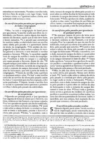 151 LEVÍTICO 4 -5
entranhas eo excremento,12asaber, o novilho todo,
levá-lo-á fora do arraial, a um lugar limpo, ‘onde
se lança a cinza, e o '"queimará sobre a lenha; será
queimado onde se lança a cinza.
Ossacrifíciospelospecadospor ignorância
de toda a congregação
Nm 15.22-26
13Mas, "se toda a congregação de Israel pecar
por ignorância, °e isso for oculto aos olhos da co­
letividade, e se fizerem, contra algum dos manda­
mentos do S e n h o r , aquilo que se não deve fazer,
e forem culpados, 14e o pecado que cometeram
for notório, então, a coletividade trará um novilho
como oferta pelo pecado e o apresentará diante
da tenda da congregação. 15Os anciãos da con­
gregação Aporão as mãos sobre a cabeça do novi­
lho perante o S e n h o r ; e será imolado o novilho
perante o S e n h o jr. 16Então, ^o sacerdote ungido
trará do sangue do novilho à tenda da congrega­
ção; 17molhará o dedo no sangue e o aspergirá
sete vezes perante o S e n h o r , diante do véu. 18E
daquele sangue porá sobre os chifres do altar que
está perante o S e n h o r, na tenda da congregação;
e todo o restante do sangue derramará à base do
altar do holocausto, que está à porta da tenda da
congregação. 19Tirará do novilho toda a gordura
e a queimará sobre o altar; 20e fará ra este novilho
como fez ao novilho da oferta pelo pecado; assim
lhe fará, e *o sacerdote por eles fará expiação, e eles
serão perdoados. 21Depois, levará o novilho fora
do arraial e o queimará como queimou o primeiro
novilho; é oferta pelo pecado da coletividade.
Ossacrifíciospelospecadospor ignorância
de umpríncipe
22 Quando um príncipe pecar, e 'por ignorância
fizer alguma de todas as coisas que o S e n h o r, seu
Deus, ordenou se não fizessem, e se tornar culpado;
23ou"se o pecado em queele caiu lhe for notificado,
trará por sua oferta umbode sem defeito. 24E "porá
a mão sobre a cabeça do bode e o imolará no lugar
onde se imola o holocausto, perante o S e n h o r; é
oferta pelo pecado. 25Então, “'o sacerdote, com o
dedo, tomará do sangue da oferta pelo pecado e o
porá sobre os chifres do altar do holocausto; e todo
o restante do sangue derramará à base do altar do
holocausto. 26Toda a gordura da oferta, queimá-la-
-á sobre o altar, como *a gordura do sacrifício pa­
cífico; 'assim, o sacerdote fará expiação por ele, no
tocante ao seu pecado, e este lhe será perdoado.
Ossacrifíciospelospecadospor ignorância
de qualquerpessoa
272Se qualquer pessoa do povo da terra pecar
por ignorância, por fazer alguma das coisas que
o S e n h o r ordenou se não fizessem, e se tornar
culpada;28ou ^se o pecado em que ela caiu lhe for
notificado, trará por sua oferta uma cabra sem de­
feito, pelo pecado que cometeu. 29,Í'E porá a mão
sobre a cabeça da oferta pelo pecado e a imolará
no lugar do holocausto.30Então, o sacerdote, com
o dedo, tomará do sangue da oferta e o porá sobre
os chifres do altar do holocausto; e todo o restan­
te do sangue derramará à base do altar. 31‘Tirará
toda a gordura, llcomo se tira a gordura do sacrifí­
cio pacífico; o sacerdote a queimará sobre o altar
como ‘aroma agradável ao S e n h o r ; e^o sacerdote
fará expiação pela pessoa, e lhe será perdoado.
32Mas, se pela sua oferta trouxer uma cordei­
ra como oferta pelo pecado, «fêmea sem defeito
a trará. 33E ;'porá a mão sobre a cabeça da oferta
pelo pecado e a imolará por oferta pelo pecado,
no lugar onde se imola o holocausto. 34Então, o
sacerdote, com o dedo, tomará do sangue da ofer­
ta pelo pecado e o porá sobre os chifres do altar
do holocausto; e todo o restante do sangue der­
ramará à base do altar. 35Tirará toda a gordura,
como se tira a gordura do cordeiro do sacrifício
pacífico; o sacerdote a queimará sobre o altar, ‘em
cima das ofertas queimadas do S e n h o r ; ;assim, o
sacerdote, por essa pessoa, fará expiação do seu
pecado que cometeu, e lhe será perdoado.
Osacrifíciopelospecados ocultos
5
1Quando alguém pecar nisto:atendo ouvido a
voz da imprecação, sendo testemunha de um
fato, por ter visto ou sabido e, contudo, não o revelar,
12 l.v 4.21; 6.10-11; 16.2? m[Hb 13.11 i 2] 13'■Nm 13.24-26: Is 7.11 !,Lv 5.2-4.17 15 «Lv 1.34 16 « l.v 4.3; |Hb 9.12-14] 20 ’ Lv 4.3 5Lv 14; Nm 15.25
22 Lv 4.2,13,27 23 *JLv 4.14; 3.4 24 vLv 4.4; (Is 53.6] 25 "'Lv 4.7,18.30,34 26 * Lv 3.3-5>'Lv4.20; Nm 15JO 27 ' Lv 4.2; Nm 15.27 28 "Lv 4.23 29 b Lv1.4; 4.4,24
31 - Lv 3.14 dLv 3.3-4 eCn 8.21; Éx 29.18; Lv 1.9,13; 2.2,9,12 1Lv 4.26
i|r 23.10]
32 '■Lv 4.28 3 3 fiLv 1.4;Nm8.12 35 ‘ Lv 3.5< Lv 4.26,31 CAPÍTULOS 1-MV29.24;
4,12 ievá-lo-áfora do arraial. Esse era um gestosimbólico de re­
tirada do pecado do povo (cf. Hb 13.11-13 em referência a Cristo).
4.13-21 Os sacrifícios pelo pecado da congregação deviam se­
guir essencialmente o mesmo procedimento dos sacrifícios pelo
pecado dos sacerdotes (4.3-12).
4.16 o sacerdote ungido. Veja nota em 4.3.
4.22-26 Esses são sacrifícios pelo pecado de um governante. O
sangue do sacrifício não era aspergido no Santo Lugar, como no
caso dosacerdoteou da congregação (4.6,17), mas somente sobre
o altardo holocausto.
4.27-35 Esses sãoos sacrifícios pelo pecado de um indivíduo. Uma
cabra(4.27-31)ou umacordeira (4.32-35) podiasersacrificadapratica­
mentedo mesmo modoqueo sacrifíciopor umgovernante(4.22-26).
5.1-13 Continua a iratar dos pecados por ignorância com ênfase
nos pecados de omissão (vs. 1-4). Cordeiras/cabritas (v. 6), aves
(vs. 7-10) ou farinha (vs. 11-13) eram sacrifícios aceitáveis.
 