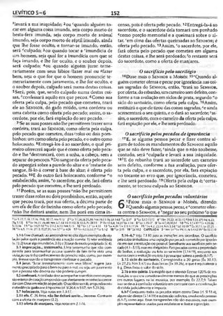LEVÍTICO 5 -6 152
!ílevará a sua iniqüidade; 2ou cquando alguém to­
car em alguma coisa imunda, seja corpo morto de
besta-fera imunda, seja corpo morto de animal
Imundo, seja corpo morto de réptil imundo, ainda
que lhe fosse oculto, e tornar-se imundo, então,
será ‘'culpado; 3ou quando tocar a 'imundícia de
um homem, seja qual for a imundícia com que se
faça imundo, e lhe for oculto, e o souber depois,
será culpado; 4ou quando alguém jurar teme-
rariamente com seus lábios -'"fazer mal ou «fazer
bem, seja o que for que o homem pronuncie te-
merariamente com juramento, e lhe for oculto, e
0 souber depois, culpado será numa destas coisas.
5Será, pois, que, sendo culpado numa destas coi­
sas, "confessará aquilo em que pecou. 6Como sua
oferta pela culpa, pelo pecado que cometeu, trará
ele ao S e n h o r , do gado miúdo, uma cordeira ou
uma cabrita como oferta pelo pecado; assim, o sa­
cerdote, por ele, fará expiação do seu pecado.
7‘Se as suas posses não lhe permitirem trazer urna
cordeira, trará ao S e n h o r, como oferta pela culpa,
pelo pecado que cometeu, duas/rolas ou dois pom-
binhos; umcomo oferta pelopecado, e ooutro como
holocausto. 8Entregá-los-á ao sacerdote, o qual pri­
meiro oferecerá aquele queé como oferta pelo peca­
do e lhe Mestroncará, com a unha, a cabeça, sem a
separar do pescoço. 9Do sangue da oferta pelo peca­
do aspergirá sobre a parede do altar e o ‘'restante do
sangue, fá-lo-á correr à base do altar; é oferta pelo
pecado. 10E do outro fará holocausto, conforme 'Ko
estabelecido; assim, "o sacerdote, por ele, fará oferta
pelo pecado que cometeu, e lheserá perdoado.
11 Porém, se as suas posses "não lhe permitirem
trazer duas rolas ou dois pombínhos, então, aquele
que pecou trará, por sua oferta, a décima parte de
um efa de flor de farinha como oferta pelo pecado;
^não lhe deitará azeite, nem lhe porá em cima in­
censo, pois é oferta pelo pecado. 12Entregá-la-á ao
sacerdote, e o sacerdote dela tomará um punhado
?como porção memorial e a queimará sobre o al­
tar, 'em cima das ofertas queimadas ao S e n h o r ; é
oferta pelo pecado.13Assim, so sacerdote, por ele,
fará oferta pelo pecado que cometeu em alguma
destas coisas, e lhe será perdoado; ‘o restante será
do sacerdote, como a oferta de manjares.
Osacrifíciopelo sacrilégio
14Disse mais o S e n h o r a Moisés:15“Quando al­
guém cometer ofensae pecar por ignorância nascoi­
sas sagradas do S e n h o r, então, wtrará ao S e n h o r,
por oferta, do rebanho, umcarneirosemdefeito,con­
forme a tua avaliação em siclos de prata, segundo "o
siclo do santuário, como oferta pela culpa. 16Assim,
restituirá o que ele tirou das coisas sagradas, -çe ainda
acrescentará o seu quinto, e o dará ao sacerdote; ^as­
sim, o sacerdote, com o carneiro da oferta pelaculpa,
fará expiação por ele, e lheserá perdoado.
Osacrifíciopelospecados de ignorância
17E, se alguma pessoa pecar e fizer contra al­
gum de todos os mandamentos do S e n h o r aquilo
que se não deve fazer, ‘ainda que o não soubesse,
contudo, será *culpada e levará a sua iniqüidade.
ia,,’E do rebanho trará ao sacerdote um carneiro
sem defeito, conforme a tua avaliação, para ofer­
ta pela culpa, e o sacerdote, por ela, fará expiação
no tocante ao erro que, por ignorância, cometeu,
e lhe será perdoado.19Oferta pela culpa é; Ccerta-
mente, se tornou culpada ao S e n h o r .
Ósacrifíciopelospecados voluntários
6
1Falou mais o S e n h o r a Moisés, dizendo:
2Quando algumapessoapecar, e“cometer ofen­
sa contra o S e n h o r, e ''negar ao seu próximo cò que
°L v 5.17; 7.1«: 17.16; 19.8; 20.17; Nm9.13 2 ‘ L v lt.24,26.3.39; Nm 19.i 1-16; Dl 1 4 .8 Lv5.17 3 * Lv5.12-13,13 4 ' 1Sm25.22; At 23.12*[Mt533-37*;Mc6.23;
(Tb5.12] 5»Lv 16.21; 26.40; Nm 5.7; Ed !0.1l-!2;5i 32.5; Pv 28.-13 7 'lv 12.6,8; 14.21 •'Lv 1.14 8*.Lv !.15-17 9 'Lv 4.7,18,30.3-1 10 mt.v 1.14-17 "Lv4.20.26;
5.13,16 11»Lv 14.21-32 0l.v 2.1-2; 6.15: Nm 5.15 123Lv 2.2 ' Lv 4.35 13 sLv4.26 lv 2.3: fi.17.26 15 l.v4.2; 22,J4; Nn 5.5-8 •'td 10.19 "'Éx,30.13; Lv 27.25
16*lv6.5; 27.14:27.13.15,27,31;;Nm5.7:'Lv4.26 17‘ l.v4.2.13,22.27“ Lv5.1-2 18fcLvS15 W & flO J CAPÍTULO6 2 "Nm 3/1 H v 1<C11;At 5.4:C l39cÊx22.7,i0
5.1-5 Essechamado aoarrependimentocita algunsexemplosdevio­
lação pelos quais a penitência era a reação correta: 1) reler evidência
(v. 1j; 2) tocaralgoimundo(vs.2-3);e3)iurardemodoprecipitado (v.4).
5.1 impreeação... testemunha. Uma-testemunha que não com­
parecia para testemunhar pecava quando de tato tinha visto uma
violação ou tinha conhecimento de primeira mão, como, por exem­
plo, tivesse ouvido o transgressor confessar o pecado.
5.4 jurar, "jurar temerariamente com seus lábios" sugere jura­
mentoprecipitadopara o bemou parao mal, ou seja, umjuramento
que a pessoa não deveria ou não poderia cumprir.
5-5confessará,Aconfissãodeveacompanharosacriáciocomoexpres­
sãoexteriordecoraçãoarrependidoqueabertamentereconheciaconcor­
darcomDeusemrelaçãoaopecado.O sacrifíciosemfé, arrependimento
eobediênciaigualavaseáhipocrisia(cr. SI 26.4; Is9.17;Am 5.21-26).
5.7 holocausto. Veja notas em 1.3-17.
S.t 1 efa. C. 26 litros, não lhe deitará azeite... incenso. Contraste
com a ofcrta de manjares (2.2).
5.13 oferla de manjares. Vejanotas em 2.1-16.
5.14—6.7 Veja 7.1-10 para as instruções aos sacerdotes. O sacrifício
pelaculpasimbolizava umaexpiaçãoporpecadocometidopor ignorân­
ciaemque orestituiçãocra possível. Semelhante aossacrifíciospelope­
cado(4.1—5.13). esseeraobrigatório. Parapecadoscontraapropriedade
do Senhor, a restituição erafeita ao sacerdote (5.14-19), enquanto ncis
ourroscasosarestiluiçãoerafcitaàpessoaquesofreráaperda(6.1-7).
S.15 sido do santuário. Correspondia a 20 geras (Êx 30.13;
Lv 27.23; Nm 3.47! ou duas becas{tx 38.26), o que é equivalente a
6 g. Deus fixou o valor do siclo.
5,1 $ oseu quinto. Eraexigidoqueoofensorfizesse 120%de res­
tituição, o que era consideravelmente menos do que as prescrições
em outros lugares na lei mosaica, por exemplo, Êx 22.7,9. Talvez
issosedeva àconfissãovoluntária em contraste com a condenação
decididajudicialmente e imposta.
6.1-7 Conquanto todos os pecados sejam contra Deus (cf. SI 51.4),
algunssãodiretos (5.14-19)eoutrossão indiretos, envolvendo pessoas
(6.1-7), como aqui. Essastransgressões não são exaustivas, mas exem­
plos representativos usadospara estabelecere ilustrar oprincípio.
 