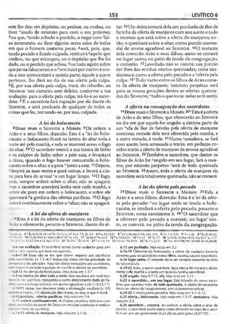 153 LEVÍTICO 6
este lhe deu em depósito, ou penhor, ou roubar, ou
tiver "usado de extorsão para com o seu próximo;
3ou que, “tendo achado o perdido, o negar com^fal-
so juramento, ou fizer alguma outra coisa de todas
em que o homem costuma pecar, 4será, pois, que,
tendo pecado e ficado culpada, restituiráí aquilo que
roubou, ou que extorquiu, ou o depósito que lhe foi
dado, ou o perdido que achou,5ou tudo aquilo sobre
quejurou falsamente; e o ''restituirá por inteiro eain­
da a isso acrescentará a quinta parte; àquele a quem
pertence, lho dará no dia da sua oferta pela culpa.
6E, por sua oferta pela culpa, trará, do rebanho, ao
Sen ho r 'um carneiro sem defeito, conforme a tua
avaliação, para a oferta pela culpa; trá-lo-á ao sacer­
dote. 7/E o sacerdote fará expiação por ela diante do
Sen h o r, e será perdoada de qualquer de todas as
coisas que fez, tornando-se, por isso, culpada.
A lei do holocausto
8 Disse mais o Sen h o s a Moisés: 9Dá ordem a
Arão e a seus filhos, dizendo: Esta é a xIeí do holo­
causto: o holocausto ficará na lareira do altar toda a
noite até pela manhã, e nela se manterá aceso o fogo
do altar. 10'O sacerdote vestirá a sua túnica de linho
e os calções de linho sobre a pele nua, e levantará
a cinza, quando o fogo houver consumido o holo­
causto sobre o altar, e aporá '"junto a este.11Depois,
despirá as suas vestes e porá outras; e levará a cin­
za para fora do arraial "a um lugar limpo. 120 fogo,
pois, sempre arderá sobre o altar; não se apagará;
nas o sacerdote acenderá lenha nele cada manhã, e
sobre ele porá em ordem o holocausto, e sobre ele
:ueimará pagordura das ofertas pacíficas. 130 fogo
irderá continuamente sobre o 9altar; não se apagará.
A lei da oferta de manjares
14 Esta é a lei da oferta de manjares: os filhos de
Arão a oferecerão perante o Sen h o r , diante do al­
tar. 15Um deles tomará dela um punhado de flor de
farinha da oferta de manjares com seu azeite e todo
o incenso que está sobre a oferta de manjares; en­
tão, o queimará sobre o altar, como porção memo­
rial de aroma agradável ao Sen h o r . 160 restante
dela comerão Arão e seus filhos; asmo se comerá
no lugar santo; no pátio da tenda da congregação,
o comerão. 17Levedado não se cozerá; sua porção
dei-lhes das minhas ofertas queimadas; coisa san­
tíssima é, como a oferta pelo pecado e a ''oferta pela
culpa. 18<Todo varão entre os filhos de Arão come­
rá da oferta de manjares; 'estatuto perpétuo será
para as vossas gerações dentre as ofertas queima­
das do Sen h o r ; "tudo o que tocar nelas será santo.
A oferta na consagração dos sacerdotes
19 Dissemais o Sen ho r aMoisés: 20vEsta éaoferta
de Arão e de seus filhos, que oferecerão ao Sen ho r
no dia em que aquele for ungido: a décima parte de
um M'efa de flor de farinha pela oferta de manjares
contínua; metade dela será oferecida pela manhã, e
a outra metade, à tarde. 21Numa cassadeira, se fará
com azeite; bem amassada a trarás; em pedaços co­
zidos trarás a oferta de manjares de aroma agradável
ao Sen h o r. 22Também o sacerdote, que dentre os
filhos de Arão for ^ungido em seu lugar, fará o mes­
mo; por estatuto perpétuo -'será de todo queimada
ao Sf.n h o r. 23Assim, toda a oferta de manjares do
sacerdote será totalmente queimada; não se comerá.
A lei da ofertapelopecado
24 Disse mais o Sen h o r a Moisés: 25Fala a
Arão e a seus filhos, dizendo: Esta é a lei da ofer­
ta pelo pecado: "no lugar onde se imola o holo­
causto, se imolará a oferta pelo pecado, perante o
Sen h o r ; coisa santíssima é. 26 *0 sacerdote que
a oferecer pelo pecado a comerá; no lugar san­
to, se comerá, no pátio da tenda da congregação.
: -:.23 3 Éx 23.4; Dt 22.1-4' íx 22.11; Lv 19.12;Jr 7.9; Zc 5.4 4«Lv24.18,21 5 * Lv S.16; Nm 5.7-8; 2Sm 12.6 6 'Lv U ; 5.15 7'l.v4.26 9 k Éx 29.38-42;
v.- 2*3-10 10 20.3943;Lv 16.4; Q 44.17-18 Lv 1.16 11 n£z44.l9°Lv4.l2 12plv .1.3,5,9,14 13«Lv1.7 17rLv7.7 1 8 'Lv6.29; 7.6;Nm 18.10; ICo9.13 ' Lv3.17
• r -í.r :L v 22.3-7; Nm4.l5; A s2.11-13 20' Éx 20.2 Êx 16.36 21 Hv 2.5; 7.9 22 YLv4.32Êx2925 25 »Lv 1.1.3,5,11 26 b[Lv 10.17-18); Nm 18.900; |Hz44.28-29I
6.6 tua avaliação. O sacerdote servia como avaliador para atri­
buir o valor correto aos bens em questão.
6.8—7.38 Essas são as leis que dizem respeito aos sacrifícios
» :>sacerdócio. Lv 1.1-6.7 tratou das cinco ofertas principais da
:~"ípectiva do adorador. Aqui são dadas instruções aos sacerdotes,
i especial atenção à porção do sacrifício devida ao sacerdote.
6.8-13 As ofertas do holocausto. Vejanotas cm J..3-7.
6.9 na lareira do aitar toda a noite. Isso resultava em total ir»ci-
-~'3ção do sacrifício, rctratando-o como inteiramente dado ao Se-
-•: - com a fumaça subindo em aroma agradável a cio (1.9,13,1 7).
?.10-11 cinza. Isso descreve tanto a eliminação imediata (v. 10)
. . . rin-al (v. 11) disposição das cinzas, ou seja, o que é inútil.
--12 gordura... ofertas pacíficas. Veja nota em 3.4.
í-13 arderá continuamente. A chama perpétua indicava con-
*-_i prontidão da parte de Deus em receber confissão e restitui-
i : x k -neío de sacrifício.
i-14-23 oferta de manjares. Vejanota em 2.1-16.
6.15 um punhado. Veja notas em2.2.
6.16-18 Diferente do holocausto, a oferta de manjares fornecia
alimentopara ossacerdotes eseus filhos, ouseja, futuros sacerdotes.
6.16 lugar santo. O restante devia ser comido somente no átrio
do tabernáculo.
6.19-23 Arão, o sumo sacerdote, fazia oferta de manjares diaria­
mente pela manhã e à tarde em favor da família sacerdotal.
6.20 ungido. Veja 8.7-12. efa. Veja nota em 5.11.
6.22 0 sacerdote... em seu lugar. Está falando do sumo sacer­
dote que sucedeu Arão. de todo queimada. A oferta do sacerdote
devia ser oferecida integralmente, sem deixarem-sesobras.
6.24-30A oferta pelos pecados. Veja notas em 4.1-5.13.
6.25 oferta... holocausto. Veja notas em 1.3-17. santíssima. Veja
nota em2.3.
6.26 sacerdote... comerá. Ao colocar a oferta sobre o altar de
bronze, o sacerdote podia usá-lacomo alimento no caso de o sacri­
fício ser por um governante (4.22-26) ou pelo povo (4.27-35).
 