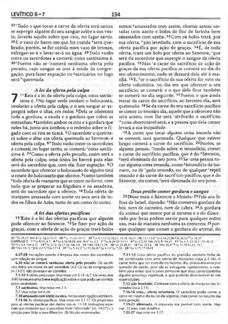 LEVÍTICO 6 -7 154
2?cTudo o que tocar a carne da oferta será santo;
se aspergir alguém do seu sangue sobre a sua ves­
te, Iavarás aquilo sobre que caiu, no lugar santo.
28E o vaso de barro em que for cozida ‘'será que­
brado; porém, se for cozida num vaso de bronze,
esfregar-se-á e lavar-se-á na água. 29Todo varão
entre os sacerdotes a comerá; coisa santíssima é.
30£Porém não se-'comerá nenhuma oferta pelo
pecado, cujo sangue se traz à tenda da congre­
gação, para fazer expiação no ^santuário; no fogo
será ''queimada.
A lei da ofertapela culpa
71"Esta é a lei da oferta pela culpa; coisa santís­
sima é. 2No lugar onde imolam o holocausto,
imolarão a oferta pela culpa, e o seu sangue se as-
pergirá sobre o altar, em redor. 3Dela se oferecerá
toda a gordura, a cauda e a gordura que cobre as
entranhas; 4também ambos os rins e a gordura que
neles há, junto aos lombos; e o redenho sobre o fí­
gado com os rins se tirará. 5O sacerdote o queima­
rá sobre o altar em oferta queimada ao S e n h o r; é
oferta pela culpa. 6*Todo varão entre os sacerdotes
a comerá; no lugar santo, se comerá; ccoisa santís­
sima é. 7<íComo a oferta pelo pecado, assim será a
oferta pela culpa; uma única lei haverá para elas:
será do sacerdote que, com ela, fizer expiação. 8O
sacerdote que oferecer o holocausto de alguémterá
o couro do holocausto queoferece,9como também
etoda oferta de manjares que se cozer no forno, com
tudo que se preparar na frigideira e na assadeira,
será do sacerdote que a oferece. 10Toda oferta de
manjares amassada com azeite ou seca será de to­
dos os filhos de Arão, tanto de um como do outro.
A lei das ofertaspacíficas
11/Esta é a lei das ofertas pacíficas que alguém
pode oferecer ao S e n h o r . 12Se fizer por ação de
graças, com a oferta de ação de graças trará bolos
asmos «amassados com azeite, obreias asmas un-
tadas com azeite e bolos de flor de farinha bem
amassados com azeite. 13Com os bolos trará, por
sua oferta, ;,pão levedado, com o sacrifício de sua
oferta pacífica por ação de graças. 14E, de toda
oferta, trará um bolo por oferta ao S e n h o r , 'que
será do sacerdote que aspergir o sangue da oferta
pacífica. 15Mas •'a carne do sacrifício de ação de
graças da sua oferta pacifica se comerá no dia do
seu oferecimento; nada se deixará dela até à ma­
nhã. 16E, '■'se o sacrifício da sua oferta for voto ou
oferta voluntária, no dia em que oferecer o seu
sacrifício, se comerá; e o que dele ficar também
se comerá no dia seguinte. 17Porém o que ainda
restar da carne do sacrifício, ao terceiro dia, será
queimado.18Se da carne do seu sacrifício pacífico
se comer ao terceiro dia, aquele que a ofereceu não
será aceito, nem lhe será 'atribuído o sacrifício;
'"coisa abominável será, e a pessoa que dela comer
levará a sua iniqüidade.
19A carne que tocar alguma coisa imunda não
se comerá; será queimada. Qualquer que estiver
limpo comerá a carne do sacrifício. 20Porém, se
alguma pessoa, "tendo sobre si imundícia, comer
a carne do sacrifício pacífico, que é do " S e n h o r,
'''será eliminada do seu povo. 21 Se uma pessoa to­
car alguma coisa imunda, como ^imundícia de ho­
mem, ou de "gado imundo, ou de qualquer réptil
imundo e da carne do sacrifício pacífico, que é do
S e n h o r, ela comer, 'será eliminada do seu povo.
Deusproíbe comergordura, e sangue
22Disse mais o S e n h o r a Moisés: 23Fala aos fi­
lhos de Israel, dizendo: “Não comereis gordura de
boi, nem de carneiro, nem de cabra. 24A gordura
do animal que morre por si mesmo e a do dilace­
rado por feras podem servir para qualquer outro
uso, mas de maneira nenhuma as comereis;25por­
que qualquer que comer a gordura do animal, do
27 r Êx 29.37; Nm4.15; Ag 2.11-13 28 H v 11.33; 15.12 30 e Lv 4.7.11-12,18,21: 10.18: 16.27; [Hb 13.11-121 ’ Lv 6.16.23,26 S Éx 26.33 H v 16.27
CAPÍTULO 7 1 J Lv 5.14-6.7 6 6 Lv 6.16-18,29; Nm 18.9 c Lv 2.3 7 Hv 6.24-30; 14.13 9 0Lv 2.3,10; Nm 18.9; £7 44.29 11 /Lv 3.1; 22.18,21; Ez 45.15
12 KLv 2.4; Nm 6.15 13 h Lv 2.12; 23.17-18; Am 4.5 14'Nm 18.8,11,19 15 ‘ Lv 22.29-30 16 k Lv 19.5-8 1 8 ‘ Nm 18.27 mLv 11.10-11,41; 19.7
20 nNm 19.13 0 (I II) 2.17|<’ Gt) 17.14 21 Hv 5.2-3,5 ' lv 11.24,28 ! Iz 4.14 ! Lv 7.20 23 11Lv 3.17; 17.10-15
6.27-28 Instruções quanto à limpeza das vestes dos sacerdotes
com relação ao sangue.
6.30 não se comerá nenhuma oferta pelo pecado. Os sacrifí­
cios teitos em nome de um sacerdote (4.3-12) ou da congregação
(4.13-21) não deveriam ser comidos.
7.1-10A oferta pela culpa. Veja notas em 5.14-6.7. Os versículos
7-10fornecem uma breveexplicaçãosobre 0quepodia ser comido
pelos sacerdotes.
7.1 santíssima. Ve/anotas cm 2.3.
7.7 Veja notas cm 6.26.
7.10 amassadacomazeiteouseca. Ambaseramopçõesaceitáveis.
7.11-36 As ofertas pacíficas. Vejanotas em 3.1-17. Os propósitos
para as ofertas pacíficas são dados nos vs. 11-18. Instruções espe­
ciais que evitavam que 0sacerdotefosse "eliminado" (vs. 19-27) e a
porção para Arão e seus filhos (vs. 28-36) são enumeradas.
7.11-15 Uma oferta pacífica de gratidão também tinha de
ser combinada com uma oferta de manjares (veja 2.1-16). A
carne tinha que ser comida no mesmo dia, provavelmente por
questão de saúde, pois ela se estragaria rapidamente, e tam­
bém para evitar que o povo pensasse que essa carne continha
alguma presença espiritual, o que poderia desenvolver-se cm
superstições.
7.13 pão levedado. Contrasie com a oferta de manjares não le­
vedados (veja 2.11).
7.16-18 voto... oferta voluntária. O sacerdote podia comer a
carne no mesmo dia ou no dia seguinte, mas comer no terceiro dia
traria punição.
7.19-21 eliminada. A impureza era punível com morte. Veja
cap. 22 para mais detalhes.
7.22-27 Veja nota cm 3.17.
 