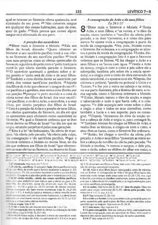 155 LEVÍTICO 7 -8
qual se trouxer ao S e n h o r oferta queimada, será
eliminado do seu povo. 26'Não comereis sangue
em qualquer das vossas habitações, quer de aves,
quer de gado. 27Toda pessoa que comer algum
sangue será eliminada do seu povo.
Aporção dossacerdotes
28Disse mais o S e n h o r a Moisés; 29Fala aos
filhos de Israel, dizendo: lvQuem oferecer ao
S e n h o r o seu sacrifício pacífico trará a sua ofer­
ta ao S e n h o r ; do seu sacrifício pacífico 30ftrará
com suas próprias mãos as ofertas queimadas do
S e n h o r; agordura do peito com o Tpeito trará para
movê-lo por oferta movida perante o S e n h o r .
31zO sacerdote queimará a gordura sobre o al­
tar, porém o "peito será de Arão e de seus filhos.
32*Também a coxa direita dareis ao sacerdote por
oferta dos vossos sacrifícios pacíficos. 33Aquele
dos filhos deArão que oferecer o sangue do sacrifí­
cio pacífico e a gordura, esse terá a coxa direita por
sua porção; 34porque co peito movido e a coxa da
oferta tomei dos filhos de Israel, dos seus sacrifí­
cios pacíficos, e os dei a Arão, o sacerdote, e a seus
filhos, por direito perpétuo dos filhos de Israel.
35Esta é a porção de Arão e a porção de seus filhos,
ias ofertas queimadas do S e n h o r, no dia em que
os apresentou para oficiarem como sacerdotes ao
íe n h o r ; 3(5a qual o S e n h o r ordenou que se lhes
lesse dentre os filhos dc Israel áno dia em que os
ungiu; estatuto perpétuo é pelas suas gerações.
37Esta é a lei 'do holocausto,Ala oferta de man-
ares, -?da oferta pelo pecado, Ma oferta pela culpa,
da consagração e ;do sacrifício pacífico, 38que o
•i x h o r ordenou a Moisés no monte Sinai, no dia
que ordenou aos filhos de Israel *que ofereces-
assuas ofertas ao S e n h o r, no deserto do Sinai.
A consagração de Arão e de seus filhos
Êx 29.1-37
8
1Disse mais o S e n h o r a Moisés: 2‘Toma
Arão, e seus filhos, e ^as vestes, e co óleo da
unção, como também o rfnovilho da oferta pelo
pecado, e os dois ‘carneiros, e o cesto dos pães
asmos 3e ajunta toda a congregação à porta da
tenda da congregação. 4Fez, pois, Moisés como
o S e n h o r lhe ordenara, e a congregação se ajun-
tou à porta da tenda da congregação. 5Então, dis­
se Moisés à congregação: Isto é o que o S e n h o r
ordenou que se fizesse. 6E fez chegar a Arão e a
seus filhos e os-'lavou com água. 7íVestiu a Arão
da túnica, cingiu-o com o cinto e pôs sobre ele a
sobrepeliz; também pôs sobre ele a estola sacer­
dotal, e o cingiu com o cinto de obra esmerada da
estola sacerdotal, e o ajustou com ele.8Depois, lhe
colocou o peitoral, "pondo no peitoral o Urim e o
Tumim; 9íe lhe pôs a mitra na cabeça e na mitra,
na sua parte dianteira, pôs a lâmina de ouro, a co­
roa sagrada, como o S e n h o r ordenara a Moisés.
10'Então, Moisés tomou o óleo da unção, e ungiu
o tabernáculo e tudo o que havia nele, e o con­
sagrou; 11e dele aspergiu sete vezes sobre o altar
e ungiu o altar e todos os seus utensílios, como
também a bacia e o seu suporte, para os consa­
grar. 12Depois, ‘derramou do óleo da unção so­
bre a cabeça de Arão e ungiu-o, para consagrá-lo.
13íTambém Moisés fez chegar os filhos de Arão, e
vestiu-lhes as túnicas, e dngiu-os com o cinto, e
atou-lhes as tiaras, como o S e n h o r lhe ordenara.
14'”Então, fez chegar o novilho da oferta pelo
pecado; e Arão e seus filhos '‘puseram as mãos so­
bre a cabeça do novilho da oferta pelo pecado; 15e
Moisés o imolou, °e tomou o sangue, e dele pôs,
com o dedo, sobre os chifres do altar em redor, e
--13.20,29 29 "'Lv 3.1; 22.21 30 * Lv 33-4.9.14 YÊx 29.24.27 31 * Lv 3.5,11,16 a Dt 18.3 3 2 bNm6.20 34 c Lv 10.14-15 36 ^Lv 8.12,30
- 6.9'Lv b.l4«Lv 6.25 hlv 7.1 ‘ fx 29.1 ’ Lv 7.11 38 1Lv 1.1-2 CAPÍTULO 8 2 * Êx 29.1-3 b Êx 28.2,4 c Êx 30.24-25 dÊx 29.10 e Éx 29.15.19
:'0.22 7 « íx 39.1-31 8 nÊx 28.30 9 ; Êx 28.36-37; 29.6 10 ' Éx 30.26-29; 40.10-11 12 "SI 133.2 13'Éx29.0-9 14 Ez 43.19 " Lv 4.4 . 1 5 "lv4.7
'.27 eliminada. Veja nota em 7.19-21.
'-29 oferta... sacrifício. O adorador fazia oferta pacífica tomada
■e-j sacrifício, de modo que o Senhor recebesse o sangue (v. 33)
- i-irdura (v. 33). Os sacerdotes recebiamo peito e a coxa diroita
. ’->31). O restanteo adorador podia usaro restante para si (v. 33).
■-30-32 oferta movida... oferta dos vossos sacrifícios pacíficos,
i ■.-=-yam atos simbólicos para indicar que a oferta ora para o Se-
Pão (Êx 29.23-24), carne (tx 29.22-24), ouro (Êx 38.24),
Lv 14.12) e grãos (Lv 23.11) serviam de ofertas movidas,
levantadas são bem menos numerosas (veja Êx 29.27-28;
r ’ i-i l 1,17). A tradição judaica retratava a oferta movida como
-■c: apresentada com um movimento horizontal, c a oferta levan-
um movimentovertical, como sugerido em 10.15. Lv 9.21
r~'-~se a ambascomo ofertas movidas.
' -i.óos ungiu. Veja 8.30.
*.3*-38 Moisés faz umresumo conclusivo de 1.3—7.36.
* :" consagração. Issose refere àsofertas naordenação deArão
-_í -os (veja 8.14-36; Êx 29.1-46).
í.'—10.20 Nessa seção, é discutido o início do sacerdócio araô-
1-'es do tempo de Arão, os patriarcas (Cn 4.3-4) e os pais
(Jó 1.5) ofereciam sacrifícios a Deus, mas com Arão veio a prescri­
ção do serviço sacerdotal completo.
8.1-36 Arão e seus filhos foram consagrados antes de ministra­
rem ao Senhor. A consagração de Arão e de seus filhos havia sido
ordenada muito tempo antes (ve/a notas em Õx 29.1-2(1), mas aqui
é descrita com todos os detalhes cerimoniais, como aconteceu de­
pois que o tabernáculo foi completado, e as regulamentações para
os vários sacrifícios, promulgadas.
8.2 asvestes. Ve/anotas em Êx28.1-43. óleo da unção. Óleo era
usado para unção cerimonial (8.12,30). oferta pelo pecado. Veja
notas em 4.1-5.13, esp._4.3-12.
8.6-9 Veja notas em Êx 28.1-43.
8.8 o Urim eoTumim. Umacaracterística do peitoral dojuízo do
sumo sacerdote pelo qual o povo de Deus recebia decisões sobre
questões que as exigiam. Ve/anota ern Êx 28.30.
8.11 sete vezes. Veja nota em4.6.
8.12 para consagrá-lo. Esse ato colocava Arão cerimonialmente
à parte da congregação para ser sacerdote de Deus, bem como o
separava dos outros sacerdotes na função de sumo sacerdote.
8.14-17 Vejanotas cm 4.3-12.
 