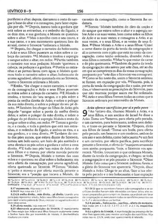 LEVÍTICO 8 -9 156
purificou o altar; depois, derramou o resto do san­
gue à base do altar e o consagrou, para fazer expia­
ção por ele. 16í,Depois, tomou toda a gordura que
está sobre as entranhas, e o redenho do fígado, e
os dois rins, e sua gordura; e Moisés os queimou
sobre o altar. i?Mas o novilho com o seu couro, e
a sua carne, e o seu excremento queimou fora do
arraial, como o S e n h o r ^ordenara a Moisés.
18'Depois, fez chegar o carneiro do holocausto;
e Arão e seus filhos puseram as mãos sobre a ca­
beça do carneiro. 19E Moisés o imolou e aspergiu
o sangue sobre o altar, em redor.20Partiu também
o carneiro nos seus pedaços; Moisés "'queimou a
cabeça, os pedaços e a gordura.21Porém as entra­
nhas e as pernas lavou com água; e Moisés quei­
mou todo o carneiro sobre o altar; holocausto de
aroma agradável, oferta queimada era ao S e n h o r ,
'como o S e n h o r ordenara a Moisés.
22Então, Mfez chegar o outro carneiro, o carnei­
ro da consagração; e Arão e seus filhos puseram
as mãos sobre a cabeça do carneiro. 23£ Moisés o
imolou, e tomou do vseu sangue, e o pôs sobre a
ponta da orelha direita de Arão, e sobre o polegar
da sua mão direita, e sobre o polegar do seu pé di­
reito. 24Também fez chegar os filhos de Arão; pôs
daquele “'sangue sobre a ponta da orelha direita
deles, e sobre o polegar da mão direita, e sobre o
polegar do pé direito; e aspergiu Moisés o resto do
sangue sobre o altar, em redor. 25*Tomou a gordu­
ra, e a cauda, e toda a gordura que está nas entra­
nhas, e o redenho do fígado, e ambos os rins, e a
sua gordura, e a coxa direita. 26>Também do ces­
to dos pães asmos, que estava diante do S e n h o r ,
tomou um bolo asmo, um bolo de pão azeitado e
uma obreia e os pôs sobre a gordura e sobre a coxa
direita. 27E tudo isso pôs znas mãos de Arão e de
seus filhos e o moveu por oferta movida perante
o S e n h o r . 28“Depois, Moisés o tomou das suas
mãos e o queimou no altar sobre o holocausto; era
uma oferta da consagração, por aroma agradável,
oferta queimada ao S e n h o r. 29Tomou bMoisés
o ‘peito e moveu-o por oferta movida perante o
S e n h o r ; era a ^porção que tocava a Moisés, do
carneiro da consagração, como o S e n h o r lhe or­
denara.
30 Tomou fMoisés também do óleo da unção e
do sangue que estava sobre o altar e o aspergiu so­
bre Arão e as suas vestes, bem como sobre os filhos
de Arão e as suas vestes; e consagrou a Arão, e as
suas vestes, e a seus filhos, e as vestes de seus fi­
lhos. 31Disse Moisés a Arão e a seus filhos: ^Cozei
a carne diante da porta da tenda da congregação e
ali a comereis com o pão que está no cesto da con­
sagração, como tenho ordenado, dizendo: Arão e
seus filhos a comerão.32Mas soque restar da carne
e do pão queimareis. 33Também da porta da tenda
da congregação não saireís por sete dias, até ao dia
em que se cumprirem os dias da vossa consagração;
porquanto por "sete dias o S e n h o r vos consagrará.
34iComo se fez neste dia, assim o S e n h o r ordenou
se fizesse, em expiação por vós. 35Ficareis, pois, à
porta da tenda da congregação dia e noite, por sete
dias, e'observareis as prescrições do S e n h o r, para
que não morrais; porque assim me foi ordenado.
36E Arão e seus filhos fizeram todas as coisas que o
S e n h o r ordenara por intermédio de Moisés.
Arão oferece sacrifíciospor si epelopovo
9
1Ao aoitavo dia, chamou Moisés a Arão, e a
seus filhos, e aos anciãos de Israel 2e disse a
Arão: Toma um *bezerro, para oferta pelo pecado,
e um carneiro, para holocausto, ambos sem defei­
to, e traze-os perante o S e n h o r . 3Depois, dirás
aos filhos de Israel: '“Tomai um bode, para oferta
pelo pecado, um bezerro e um cordeiro, ambos de
umano e sem defeito, como holocausto;4e um boi
e um carneiro, por oferta pacífica, para sacrificar
perante o S e n h o r , e oferta de ^manjares amassada
com azeite; porquanto, l'hoje, o S e n h o r vos apa­
recerá. 5Então, trouxeram o que ordenara Moisés,
diante da tenda da congregação, e chegou-se toda
a congregação e se pôs perante o S e n h o r . 6Disse
Moisés: Esta coisa que o S e n h o r ordenou fareis; e
a glória do S e n h o r vos aparecerá. 7Depois, disse
Moisés a Arão: Chega-te ao altar, 'faze a tua ofer­
ta pelo pecado e o teu holocausto; e faze expiação
16 0Êx2ÍÍ.13 17 f: Lv4.11-12 18'Êc29.15 20‘ Lv 1.18 21 ‘ Êc29.t8 22 kÊ* 29.14,11 23''tv 14.14 24*lHb 9.13-14,18-23' 2 5''tx 29.2? 2 6 ’ Êx29.23
27 7êx 29.24 28 ãÊx 29.25 29 hSI 99.6 ' tx 29.27? Êx 29.2,6 30 íx 29.21; 30.30 31 't x 2931-32 32 * Êx 23.34 3 3 Êx 29.30,35 3 4 ; ÍM»7.I6J 35•'Dl 11.1
CAPÍTULO 9 1 ^Lz 43.27 2 k Lv 4.I-! 2 3 r lv 4.23.28 4 rfiy.2.4 * Êx 29.43; Lv 9.6,23 7 ''l.v 4.3; 1Sm 3.14; [Hb,5.3-3; 7.27J
8.17 excremento. Ve/anola em 4.11,
8.18-21 Veja notas em 1.3-17.
8.23-24 orelha direita... mão direita... pé direito. Usando uma
parte para representar olodo, Arão e seus filhos forarvi consagrados
para ouvira santa palavra dc Deus;executar os sagrados deveres e
viver vidas santas.
8.29 oferta movida. Veja nota ero 7.30-32.
8.35 observareis as prescrições do SENHOR. O mandamento
de Deus exigia que Arão e seus filhos fizessem exatamente como
o Senhor havia dito por intermédio de Moisés. A desobediência
resultaria cm morte.
9.1-24 |á que os sacerdotes haviam sido consagrados e os sa­
crifícios devidos haviam sido oferecidos em favor deles, eles es-
lavarn preparados para cumprir os deveres sacerdotais em favor
da congregação ao executarem todos os sacrifícios prescritos em
Lv 1—7 e oferecendo-os ao Senhor.
9.2-4 pecado... holocausto... p acífica... oferta de manjares.
Veja notas em 4.1-5.13; 1.3-17; 3.1-17; e 2.1-16, respectiva­
mente.
9.4,6 a glória do SENHOR. A manifestação ou presença do Se­
nhor lhes apareceria para mostrar aceitação dos sacrifícios. Veja
notas nos vs. 23-24, onde esse aparecimento é relatado.
 