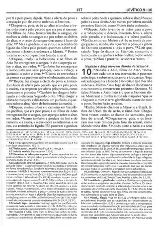157 LEVÍTICO 9-10
por ti e pelo povo; depois, #faze a oferta do povo e
a expiação por ele, como ordenou o S e n h o r .
8Chegou-se, pois, Arão ao altar e imolou o be­
zerro da oferta pelo pecado que era por si mesmo.
9 Os filhos de Arão trouxeram-lhe o sangue; ele
molhou o dedo no sangue e o pôs sobre os chifres
do altar; e o resto do sangue derramou à base do
altar. 1°;,Mas a gordura, e os rins, e o redenho do
fígado da oferta pelo pecado queimou sobre o al­
tar, como o S e n h o r ordenara a Moisés. 11Porém
!a carne e o couro queimou fora do arraial.
12 Depois, imolou o holocausto, e os filhos de
Arão lhe entregaram o sangue, >eele o aspergiu so­
bre o altar, em redor. 13'Também lhe entregaram
o holocausto nos seus pedaços, com a cabeça; e
queimou-o sobre o altar. 14ÍE lavou as entranhas e
aspernas e as queimou sobre o holocausto, no altar.
i5">Depois, fez chegar a oferta do povo, e, toman­
do o bode da oferta pelo pecado, que era pelo povo,
oimolou, e o preparoupor oferta pelo pecado, como
fizera com o primeiro. 16Também fez chegar o holo­
causto e o ofereceu "segundo o rito. 17Fez chegar a
ofertade manjares, e delatomou umpunhado, equei­
mou sobre o altar, ''alémdo holocausto da manhã.
18Depois, imolou o boi e o carneiro em ^sacrifí­
cio pacifico, que era pelo povo; e os filhos de Arão
entregaram-lhe o sangue, que aspergiu sobre o altar,
em redor, 19como também a gordura do boi e do
carneiro, e a cauda, e o que cobre as entranhas, e os
rins, e o redenho do fígado. 20E puseram a gordura
sobre o peito, qe ele a queimou sobre o altar;21mas o
peitoe acoxa direitaArão moveupor 'ofertamovida
perante o S e n h o r, como Moisés tinha ordenado.
22 Depois, Arão levantou as mãos para o povo
e o 'abençoou; e desceu, havendo feito a oferta
pelo pecado, e o holocausto, e a oferta pacífica.
23Então, entraram Moisés e Arão na tenda da con­
gregação; e, saindo, abençoaram o povo; e a glória
do S e n h o r apareceu a todo o povo. 24E eis que,
saindo 'fogo de diante do S e n h o r , consumiu o
holocausto e a gordura sobre o altar; o que vendo
o povo, “jubilou e prostrou-se sobre o 'rosto.
Nadabe eAbiú morrem diante do Senhor
1/  1“Nadabe e Abiú, filhos de Arão, Homa-
V ram cada um o seu incensário, e puseram
neles fogo, e sobre este, incenso, e trouxeramcfogo
estranho perante a face do S e n h o r , o que lhes não
ordenara. 2Então, rfsaiu fogo de diante do S e n h o r
e os consumiu; e morreram perante o S e n h o r. 3£
falou Moisés a Arão: Isto é o que o S e n h o r dis­
se: Mostrarei a minha santidade naqueles 'que se
cheguem a mim e serei glorificado diante de todo
o povo. Porém Arão se calou.
4Então, Moisés chamou a Misael e a Elzafã, fi­
lhos de Uziel, tio de Arão, e disse-lhes: Chegai,
/tirai vossos irmãos de diante do santuário, para
fora do arraial. 5Chegaram-se, pois, e os leva­
ram nas suas túnicas para fora do arraial, como
Moisés tinha dito. 6Moisés disse a Arão e a seus
* lv 4.16,20; Hb .3.1 10,! tx 23.1S; l.v 8.16 11 Iv 4.11-12; 8.17 12<Lv 1.5; 8.19 13 kLvt).20 1 4 -‘ Lv 8.21 15 [Is 53.10: llb 2.Í7; 5.31 16 " Lv 1.1-13
17 °Êx 29.38-39 18 0Lv 3.1-11 20«Lv 3.5.16 21 ' Êx 29.24,26-27; Lv 7.30-34 22 ' Nm 6.22-26; Dt 21.5; Lc 24.30 2 4 fGn 4.4; Jz 6.21; 2Cf 7.1; SI 20.3 '
- Ed 3.11 v 1Rs 18.18-39 CAPÍTULO 10 1 •’ Êx 24.1,9; Nm 3.2-4:1 Cr 24.2 h Lv 16.12 c Êx 30.9; 1Sm2.17 2 a Cn 19.2-1; Nm 11.1; 16.35; Ap 20.9 3 c Èx 19.22:
Lv 21.6; Is 52.11; fcz 20.41 4 'At 5.6,10
9.8-21 Arão apresentou sacrifícios emfavor dele mesmo (vs. 8-14)
é cm favor do povo (vs. 15-21).
9.17 holocausto... manhã. Veja Êx 29.41; Nm 28.4.
9.21 oferta movida. Ve/a nota em 7.30-32.
9.22 levantou as mãos para o povo. O sumo sacerdote fez um
gesto simbólico de bênção, talvez pronunciado a bênção sacerdo­
tal (Nm 6.24-26; cf. 2Co 13.13).
9.23 a glória do SENHOR apareceu. A Bíblia fala muitas vezes da
glória de Deus - o aparecimento visível de sua beleza e perfeição
emforma de radiante luz. Sua glória apareceu a Moisés numa sarça
ardenteemMidiã(Êx 3.1-6), numa nuvemno monteSinai (Êx24.15.17)
e numa rocha no monte Sinai (Êx 33.18-23). A glória de Deus igual­
mente encheu o tabernáculo (Êx 40.34), conduziu o povo como
uma coluna de fogo e nuvem (Êx 40.35-38) e encheu o templo de
Jerusalém (1Rs 8.10-11). Quando Arão, como sacerdote, fez o pri­
meiro sacrifício no deserto, "a glória do SCM-IOR apareceu a todo
o povo". Nessas manifestações, Deus estava revelando sua justiça,
santidade, verdade, sabedoria e graça—a soma de tudo o ele é. No
entanto, em nenhum lugar a ylória de Deus foi expressa com tanta
perfeição quanto no seu Filho, oSenhor Jesus Cristo (Jo 1.14). A gló­
ria será vista novamente quando ele retornar (Mt 24.29-31; 25.31).
9.24 saindo fogo... consumiu. Esse íogosignificava que Deus miia-
vosamente haviaaceitadoo holocausto(cf. 1Rs 18.38-39); então, por
causadessa aceitação, opovoexplodiuemalegria eadorou oSenhor.
10.1 Nadabe e Abiú. Estes eram os filhos mais velhos de Arão.
incensário. O recipiente no qual o incenso era queimado no Santo
Lugar (suas características são desconhecidas) devia ser usado ape­
nas para fins sagrados, fogo estranho. Embora a infração exata não
seja detalhada, de alguma maneira eles violaram a prescrição da
oferta de incenso (cf. Êx 30.9,34-38), possivelmente porque estives­
sem bêbados (veja vs. 8-9). Em vez dc tomarem o fogo do incenso
ao altar aceso, eles tinham alguma outra fome de fogo e assim per­
petraram um ato, que, considerando a descida dc fogo milagroso
recentemente visto por eles e seu dever solene para fazer conforme
Deus havia dito, agiram demaneira relaxada, irreverente e comfalta
de consideração para com Deus. Essa atitude teve que ser punida
para que todos os sacerdotes a tomassem como advertência.
10.2 saiu fogo. O mesmo fogo divino que aceitara o holocausto
(9.24) consumiu os sacerdotes faltosos. Isso se assemelhou às mor­
tos posteriores de Uzá (2Sm 6.6-7) ou Ananias e Safira (At 5.5,10).
10.3 santidade... glorificado. Nadabe e Abiú foram culpados de
violar ambas as exigências do padrão absoluto de Deus. Os sacer­
dotes haviam recebido repetidas e solenes advertências sobre a ne­
cessidade de reverência perante Deus (veja Êx 19.22; 29.44). Arão
se calou. Apesar de perder seus dois filhos, ele não se lamentou,
mas submeteu-se ao justojuízo de Deus.
10.4 Misael... Elzafã. Veja em Êx 6.22 a linhagem deles. Esse
procedimento impedia que os sacerdotes se contaminassem ao
lidar com cadáveres (Lv 21.1) e permitia que toda a congregação
visse o resultado da desconsideração pela santidade de Deus. para
fora do arraial. Assim como era feito com as ciii7as dos animais
sacrificados (6.11), do mesmo modo foi feitocom os restos mortais
desses dois sacerdotes, que haviam sido alvos da ira de Deus.
10.6 Eleazar e Itamar. Os filhos mais jovens de Arão que ainda
 