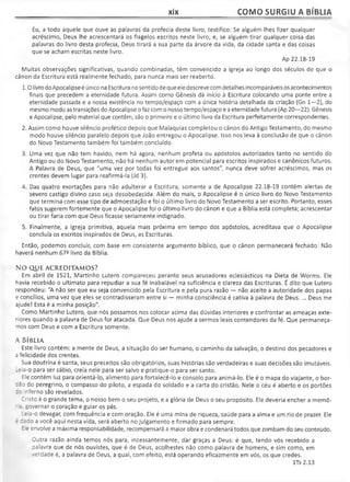 xix COMO SURGIU A BÍBLIA
Eu, a todo aquele que ouve as palavras da profecia deste livro, testifico: Se alguém lhes fizer qualquer
acréscimo, Deus lhe acrescentará os flagelos escritos neste livro; e, se alguém tirar qualquer coisa das
palavras do livro desta profecia, Deus tirará a sua parte da árvore da vida, da cidade santa e das coisas
que se acham escritas neste livro.
Ap 22.18-19
Muitas observações significativas, quando combinadas, têm convencido a igreja ao longo dos séculos de que o
cânon da Escritura está realmente fechado, para nunca mais ser reaberto.
1.0 livro doApocalipse é único na Escritura nosentido de que ele descreve com detalhes incomparáveis os acontecimentos
finais que precedem a eternidade futura. Assim como Gênesis dá início à Escritura colocando uma ponte entre a
eternidade passada e a nossa existência no tempo/espaço com a única história detalhada da criação (Gn 1—2), do
mesmo modo as transições do Apocalipse ofaz com o nosso tempo/espaço e a eternidade futura (Ap 20—22). Gênesis
e Apocalipse, pelo material que contêm, são o primeiro e o último livro da Escritura perfeitamente correspondentes.
2. Assim como houve silêncio profético depois que Malaquias completou o cânon do Antigo Testamento, do mesmo
modo houve silêncio paralelo depois que João entregou o Apocalipse. Isso nos leva à conclusão de que o cânon
do Novo Testamento também foi também concluído.
3. Uma vez que não tem havido, nem há agora, nenhum profeta ou apóstolos autorizados tanto no sentido do
Antigo ou do Novo Testamento, não há nenhum autor em potencial para escritos inspirados e canônicos futuros.
A Palavra de Deus, que "uma vez por todas foi entregue aos santos", nunca deve sofrer acréscimos, mas os
crentes devem lugar para reafirmá-la (Jd 3).
4. Das quatro exortações para não adulterar a Escritura, somente a de Apocalipse 22.18-19 contém alertas de
severo castigo divino caso seja desobedecida. Além do mais, o Apocalipse é o único livro do Novo Testamento
que termina com esse tipo de admoestação e foi o último livro do Novo Testamento a ser escrito. Portanto, esses
fatos sugerem fortemente que o Apocalipse foi o último livro do cânon e que a Bíblia está completa; acrescentar
ou tirar faria com que Deus ficasse seriamente indignado.
5. Finalmente, a igreja primitiva, aquela mais próxima em tempo dos apóstolos, acreditava que o Apocalipse
concluía os escritos inspirados de Deus, as Escrituras.
Então, podemos concluir, com base em consistente argumento bíblico, que o cânon permanecerá fechado. Não
haverá nenhum 672 |jVro da Bíblia.
NO QUE ACREDITAMOS?
Em abril de 1521, Martinho Lutero compareceu perante seus acusadores eclesiásticos na Dieta de Worms. Ele
havia recebido o ultimato para repudiar a sua fé inabalável na suficiência e clareza das Escrituras. É dito que Lutero
respondeu: "A não ser que eu seja convencido pela Escritura e pela pura razão — não aceito a autoridade dos papas
e concílios, uma vez que eles se contradisseram entre si — minha consciência é cativa à palavra de Deus.... Deus me
ajude! Esta é a minha posição".
Como Martinho Lutero, que nós possamos nos colocar acima das dúvidas interiores e confrontar as ameaças exte­
riores quando a palavra de Deus for atacada. Que Deus nos ajude a sermos leais contendores da fé. Que permaneça­
mos com Deus e com a Escritura somente.
A Bíb l ia
Este livro contém: a mente de Deus, a situação do ser humano, o caminho da salvação, o destino dos pecadores e
a felicidade dos crentes.
Sua doutrina é santa, seus preceitos são obrigatórios, suas histórias são verdadeiras e suas decisões são imutáveis.
_eia-o para ser sábio, creia nele para ser salvo e pratique-o para ser santo.
Ele contém luz para orientá-lo, alimento para fortalecê-lo e consolo para animá-lo. Ele é o mapa do viajante, o bor­
dão do peregrino, o compasso do piloto, a espada do soldado e a carta do cristão. Nele o céu é aberto e os portões
zo inferno são revelados.
Cristo é o grande tema, o nosso bem o seu projeto, e a glória de Deus o seu propósito. Ele deveria encher a memó-
' a governar o coração e guiar os pés.
.eia-o devagar, com frequência e com oração. Ele é uma mina de riqueza, saúde para a alma e um rio de prazer. Ele
- -ado a você aqui nesta vida, será aberto no julgamento e firmado para sempre.
E e envolve a máxima responsabilidade, recompensará a maior obra e condenará todos que zombam do seu conteúdo.
Outra razão ainda temos nós para, incessantemente, dar graças a Deus: é que, tendo vós recebido a
oalavra que de nós ouvistes, que é de Deus, acolhestes não como palavra de homens, e sim como, em
verdade é, a palavra de Deus, a qual, com efeito, está operando eficazmente em vós, os que credes.
lTs 2.13
 