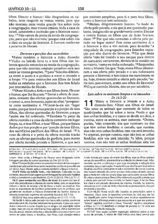 LEVÍTICO 10-11 158
filhos Eleazar e Itamar: Não desgrenheis os ca­
belos, nem rasgueis as vossas vestes, para que
não morrais, nem venha grande %a sobre toda
a congregação; mas vossos irmãos, toda a casa de
Israel, lamentem o incêndio que o S e n h o r susci­
tou. 7kNão saireis da porta da tenda da congrega­
ção, para que não morrais; 'porque está sobre vós
o óleo da unção do S e n h o r . E fizeram conforme
a palavra de Moisés.
Deveres eporções dos sacerdotes
8Falou também o S e n h o r a Arão, dizendo:
9'Vinho ou bebida forte tu e teus filhos não be-
bereis quando entrardes na tenda da congregação,
para que não morrais; estatuto perpétuo será isso
entre as vossas gerações,10para A'fazerdes diferen­
ça entre o santo e o profano e entre o imundo e
o limpo 11?e para ensinardes aos filhos de Israel
todos os estatutos que o S e n h o r lhes tem falado
por intermédio de Moisés.
12 Disse Moisés a Arão e aos filhos deste, Eleazar
e Itamar, que lhe ficaram: "'Tomai a oferta de man­
jares, restante das ofertas queimadas ao S e n h o r ,
e comei-a, sem fermento, junto ao altar, "porquan­
to coisa santíssima é. 13Comê-la-eis em "lugar
santo, porque isto é a tua porção e a porção de teus
filhos, das ofertas queimadas do S e n h o r ; porque
passim me foi ordenado. 14Também qo peito da
oferta movida e a coxa da oferta comereis em lugar
limpo, tu, e teus filhos, e tuas ''filhas, porque foram
dados por tua porção e porsporção de teus filhos,
dos sacrifícios pacíficos dos filhos de Israel. 15tA
coxa da oferta e o peito da oferta movida trarão
com as ofertas queimadas de gordura, para mover
por oferta movida perante o S e n h o r , o que será
por estatuto perpétuo, para ti e para teus filhos,
como o S e n h o r tem ordenado.
16Moisés diligentemente buscou “o bode da
oferta pelo pecado, e eis que já era queimado; por­
tanto, indignando-se grandemente contra Eleazar
e contra Itamar, os filhos que de Arão ficaram,
disse: 17vPor que não comestes a oferta pelo pe­
cado no lugar santo? Pois coisa santíssima é; e
o S e n h o r a deu a vós outros, para levardes "a
iniqüidade da congregação, para fazerdes expía-
ção por eles diante do S e n h o r . 18£is que desta
oferta *não foi trazido o seu sangue para dentro
do santuário; certamente, devíeis tê-la comido no
santuário, ycomo eu tinha ordenado. 1sRespondeu
Arão a Moisés: Eis que, 2hoje, meus filhos oferece­
ram a sua oferta pelo pecado e o seu holocausto
perante o S e n h o r ; e tais coisas me sucederam; se
eu, hoje, tivesse comido a oferta pelo pecado, ''se­
ria isso, porventura, aceito aos olhos do S e n h o r?
20O que ouvindo Moisés, deu-se por satisfeito.
Leissobre osanimais limpos e os imundos
Dt 14.3-20
I
A 1Falou o S e n h o s a Moisés e a Arão,
I dizendo-lhes: 2Dizei aos filhos de Isra
aSão estes os animais que comereis de todos os
quadrúpedes que há sobre a terra: 3todo o que
tem unhas fendidas, e o casco se divide em dois, e
rumina, entre os animais, esse comereis. 4Destes,
porém, ;’não comereis: dos que ruminam ou dos
que têm unhas fendidas: o camelo, que rumina,
mas não tem unhas fendidas; este vos será imundo;
5o arganaz, porque rumina, mas não tem as unhas
fendidas; este vos será imundo; 6a lebre, porque
rumina, mas não tem as unhas fendidas; esta vos
$*2Sm 24.1 7 H v8.33; 21.1:2 'ly íU il 9 / ts 44:21. 10 * tz 22.26; 44.23 1 1 D t2 4 .3 12 m Nm 18.9 » Lv 2*22 13 0 Nm 18.10 5 Lv 2.3; G. IG
14 «Nm 1-8.11 r Lv 22.13 s Sm 18.8-10 15 : Lv 7.29-30,34 16 °L v 0.3,15 17 v Lv 6.24-30 " t * 20.30 13 * l.v.6.30 r Lv <>£6.30 1 9 'Lv 9.6,12 *|ls U 1 -15!
CAPÍTULO 11 2 J Dl 14.4 4 Aí 10.14
viviam. Mais tarde, a linhagem de Eleazar seria designaria como
linhagem peculiar do sumo sacerdote (cf. Nm 25.10-13).
10.6-7 Essaproibiçãocontra oscostumeiros sinaisdelutoera geral­
mentereservadasomenteaosumosacerdote, conforme prescritoem
21.10-12. Aqui, Moisés aplica a mesmatambéma Eleazar e Itamar.
10.8-9 Vinho ou bebida forte... não bebereis. Colocada no seu
contexto, essaproibiçãosugerequeembriaguezhavialevadoNadabe
c Abiú a comctcrcm oato biasfcmo. Cf. Pv 23.20-35; 1Tm3.3; Tt 1.7.
10.11 para ensinardes aos filhos de Israel, Era essencial que ál­
cool não prejudicasse a clareza da mente deles, pois os sacerdotes
tinham o dever de ensinar a lei de Deus a todos os.israelitas. Eles
eram os expositores da Escritura juntamente com os profetas, que
geralmente recebiam a Palavra diretamente do Senhor. Esdras se
tornaria o exemplo supremo de sacerdote louvável ÍEd 7.10).
10.12-15 Veja-noüts sobre oíerias pacíficâi em3.1-17; 11-3-6.
10.1 $-20 A oferta pelo pecado não havia sido comida conforme
prescrito em6.26, masfora inteiramentequeimada. Cabiaaos sacer­
dotes comerem a carne depois que o sangue era aspergido sobre
o aliar, mas cm vez dc comô-la na ícsia sagrada, eles a queimaram
forado arraial. Moisésdetectou a desobediência possivelmentepor
temor de juízo futuro, e desafiou, não Arão, cujo coração estava
ferido demais por causa da morte dos filhos, mas os filhos sobrevi­
ventes do sacerdócio, para explicar aviolação do dever ritual. Arão,
ouvindo, porém, a cobrança o por cuja orientação a infração fora
cometida, deu aexplicação. A razãofoi que eleshaviamfeito todoo
ritual do sacrifício corretamente até o momento de comer a carne,
mas haviam deixado de comer porque Arão estava abatido demais
para a festa em vista do severojuízo que caíra sobre os seus filhos.
Eleestavaerradoporque Deus tinhaordenadoespecificamente que
a oferta pelo pecado fosse comida no Santo l ugar. A lei de Deus
era clara e era pecado desviar-se da mesma. Moisés, no entanto,
simpatizou com o lulo de Arão, e havendo se pronunciado, deu por
encerrada a questão.
11.1—16.34 Nessa seção são tratadas as prescrições sobre a
impureza. Deus usou as questões concretas de vida que ele ha­
via classificado como limpo/imundo para inculcar repetidamente
sobre Israel a diferença entre o que era santo e o que era profano.
"Limpo" significa aceitável a Deus; "imundo" significa inaceitável
a Deus. Lv 11—15 detalham o código de pureza; Lv 16 volta aos
sacrifícios do dia da expiação.
11.1-47 Essa seção contém legislação adicional sobre o con­
sumo de animais. A oferta de Abel indica uma dieta animal pós-
 