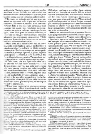 159 LEVÍTICO 11
será imunda.7Também o porco, porque tem unhas
fendidas e o casco dividido, mas não rumina; este
‘vos será imundo;8da sua carne não comereis, nem
tocareis no seu cadáver.dEstes vos serão imundos.
9<!De todos os animais que há nas águas co­
mereis os seguintes: todo o que tem barbatanas
e escamas, nos mares e nos rios; esses comereis.
10Porém todo o que não tem barbatanas nem
escamas, nos mares e nos rios, todos os que en-
xameiam as águas e todo ser vivente que há nas
águas, estes serão para vós outros -abominação.
11Ser-vos-ão, pois, por abominação; da sua carne
não comereis e abominareis o seu cadáver.12Todo
o que nas águas não tem barbatanas ou escamas
será para vós outros abominação.
13íDas aves, estas abominareis; não se come­
rão, serão abominação: a águia, o quebrantosso e
a águia marinha; 14o milhano e o falcão, segundo
a sua espécie,15todo corvo, segundo a sua espécie,
16o avestruz, a coruja, a gaivota, o gavião, segundo
a sua espécie,17o mocho, o corvo marinho, a íbis,
i8a gralha, o pelicano, o abutre,19a cegonha, a gar­
ça, segundo a sua espécie, a poupa e o morcego.
20Todo inseto que voa, que anda sobre qua­
tro pés será para vós outros abominação. 21Mas
de todo inseto que voa, que anda sobre quatro
pés, cujas pernas traseiras são mais compridas,
para saltar com elas sobre a terra, estes comereis.
22Deles, comereis estes: ''a locusta, segundo a sua
espécie, o gafanhoto devorador, segundo a sua es­
pécie, o grilo, segundo a sua espécie, e o gafanho­
to, segundo a sua espécie. 23Mas todos os outros
insetos que voam, que têm quatro pés serão para
vós outros abominação.
24E por estes vos tornareis imundos; qualquer
que tocar o seu cadáver imundo será até à tarde,
25Qualquer que levar o seu cadáver‘lavará as suas
vestes e será imundo até à tarde. 26Todo animal
que tem unhas fendidas, mas o casco não dividido
em dois e não rumina vos será por imundo; qual­
quer que tocar neles será imundo. 27Todo animal
quadrúpede que anda na planta dos pés vos será
por imundo; qualquer que tocar o seu cadáver será
imundo até à tarde. 28E o que levar o seu cadáver
lavará as suas vestes e será imundo até à tarde; eles
vos serão por imundos.
29Estesvos serão imundos entre o enxame de cria­
turas quepovoam aterra: a doninha,;orato, o lagarto,
segundo a sua espécie,30o geco, o crocodilo da terra,
a lagartixa, o lagarto da areia e o camaleão; 31estes
vos serão por imundos entre todo o enxame de cria­
turas; qualquer que os *‘tocar, estando eles mortos,
será imundo até à tarde. 32E tudo aquilo sobre que
cair qualquer deles, estando eles mortos, será imun­
do, sejavaso demadeira, ouveste, oupele, ou pano de
saco, ou qualquerinstrumento com quesefazalguma
obra, 'será metido em água e será imundo até à tarde;
então, será limpo. 33E todo "vaso de barro, dentro
do qual cair alguma coisa deles, tudo o que houver
neleseráimundo; ovaso"quebrareis,34Todo alimen­
to que se come, preparado com água, será imundo; e
todo líquido que se bebe, em todo vaso, será imun­
do. 35E aquilo sobre o que cair alguma coisa do seu
corpo morto será imundo; se for um forno ou um
fogareiro de barro, serão quebrados; imundos são;
portanto,vos serão por imundos. 36Poréma fonte ou
cisterna, em que se recolhem águas, será limpa; mas
quem tocar no cadáver desses animais será imundo.
37Se do seu cadáver cair alguma coisa sobre algu­
ma semente de semear, esta será limpa;38mas, se al­
guém deitar água sobre a semente, e, se do cadáver
cair alguma coisa sobre ela, vos será imunda.
7 r 565.4; 66.3.17; Mc 5.1-17 8 dls 52.11; [Mc 7.2,15.18'; At 10.14-15; 15.29 9
.6 25 ' Lv 14.0; 15.5; Vm 19.10,2 l-2i; 31.24; Zc 13.1; [Hb9.10; 10.22; Ap 7.
46.38; |2TnrÍ.21|;Ap 2.27
-_-jeda e pré-dilúvio (Cn 4.4). Após o dilúvio no tempo de Noé,
3eus concedeu especificamente permissão para comer carne
Gn 9.1-4), mas aqui delineou os aipectos específicos como legis-
-;ão integrante cia aliança. Não são especificadas iodas as razões
ra-'a as proibições. Os pontos principais eram: ]) que Israel devia
:_edecer ao padrão absoluto de Deus, independentemente da
'zzão para tal ou falta de compreensão do mesrno; 2) essa dieta
. ar foi especificada para que Israel considerasse difícil comer
:: -i os povos idólatras ao redor deles e entre eles. As leis dietétic.as
iam de barreira contra a socialização complacente com povos
r-_ itras. Elas traziam benefícios dictéticos e higiênicos, mas isso
5go secundário em relação aos propósitos divinos de obediên-
ra e separação.
11.3-23 Essa seção é repetida om Dt 14.3-20 em palavras quase
cé~iicas. O assunto em questão inclui animais (vs. 3-8}, seres aquá-
-5. 9-12), aves (vs. 13-19) e insetos (vs. 20-23).
11.4 camelo. O camelo tem o casco fendido em duas partes,
ü a divisão não é total e os dois dedos repousam sobre uma
~-i-~rrana flexível.
11.5-6 arganaz... lebre. Conquanto não sejam animais verdadei-
Dt 14.9 10 fLv 7.18,21; DM4.3 13 * Dt 14.12-19; Is G6.17 2 2 ,'Mt3.4;
14| 29 i Is 66.17 3 1 *A S 2.13 32'Lv15.12 33 mLv 6.28 nLv 15.12; SI 2.9;
ramente ruminantes, a maneira como esses animais processam o
alimento lhes dá aparência distintiva de estarem ruminando.
11.9 barbatanas e escamas. Muito semelhantes às característi­
cas dos animais ruminantes e de unhas fendidas, as "barbatanas e
escamas" excluíam esses seres de um segmento de vida aquática
comumente consumidos por povos antigos.
11.13 Das aves. Em vez unificar características como nas descri­
ções dos ruminantes/unhas fendidas e barbatanas/escamas, as aves
proibidas são simplesmente citadas.
11.21 Issodescreve a locusla (v. 22], que era aprovadapara o con­
sumo.
11.24-43 Essa seçãotrata da separaçãode coisascontaminadoras.
11.26-27 Csses animais proibidos incluíam cavalos e jumentos,
que lêmcasco não fendido, bemcomo leões etigres, que têmpatas.
11.30 geco. Uma espécie dc lagarto.
11.36 fonte ou cisterna. O movimento e aquantidade de água
determinavam a probabilidade de efetiva contaminação. A água
também era escassa, e seria uma ameaça ao suprimento se toda
água tocada por essas carcaças proibidas fotse vedada para o
consumo.
 