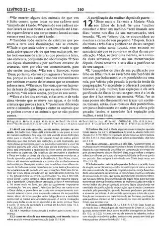 LEVÍTICO 11-22 160
39 Se morrer algum dos animais de que vos
é lícito comer, quem tocar no seu cadáver será
"imundo até à tarde; 40Pquem do seu cadáver co­
mer lavará as suas vestes e será imundo até à tar­
de; e quem levar o seu corpo morto lavará as suas
vestes e será imundo até à tarde.
41Também todo enxame de criaturas que po­
voam a terra será abominação; não se comerá.
42Tudo o que anda sobre o ventre, e tudo o que
anda sobre quatro pés ou que tem muitos pés, en­
tre todo enxame de criaturas que povoam a terra,
não comereis, porquanto são abominação. 43?Não
vos façais abomináveis por nenhum enxame de
criaturas, nem por elas vos contaminareis, para
não serdes imundos. 44Eu sou o S e n h o r , vosso
'Deus; portanto, vós vos consagrareis e"sereis san­
tos, porque eu sou santo; e não vos contaminareis
por nenhum enxame de criaturas que se arrastam
sobre a terra.45'Eu sou o S e n h o r , que vos faço su­
bir da terra do Egito, para que eu seja vosso Deus;
portanto, “vós sereis santos, porque eu sou santo.
46 Esta é a lei dos animais, e das aves, e de toda
alma vivente que se move nas águas, e de toda
criatura que povoa a terra,47"para fazer diferença
entre o imundo e o limpo e entre os animais que
se podem comer e os animais que se não podem
comer.
A purificação da mulher depois doparto
1 Disse mais o S e n h o r a Moisés: 2
£ aos filhos de Israel: Se uma "mulher
conceber e tiver um menino, fcserá imunda sete
dias; 'como nos dias da sua menstruação, será
imunda. 3E, no "oitavo dia, se circuncidará ao
menino a carne do seu prepúcio. 4Depois, ficará
ela trinta e três dias a purificar-se do seu sangue;
nenhuma coisa santa tocará, nem entrará no
santuário até que se cumpram os dias da sua pu­
rificação. 5Mas, se tiver uma menina, será imun­
da duas semanas, como na sua menstruação;
depois, ficará sessenta e seis dias a purificar-se
do seu sangue.
6E, 'cumpridos os dias da sua purificação por
filho ou filha, trará ao sacerdote um/cordeiro de
um ano, por holocausto, e um pombinho ou uma
rola, por soferta pelo pecado, à porta da tenda da
congregação; 7o sacerdote o oferecerá perante o
S e n h o r e, pela mulher, fará expiação; e ela será
purificada do fluxo do seu sangue; esta é a lei da
que der à luz menino ou menina. 8Mas, hse as
suas posses não lhe permitirem trazer um cordei­
ro, tomará, então, duas rolas ou dois pombinhos,
um para o holocausto e o outro para a oferta pelo
pecado; 'assim, o sacerdote fará expiação pela
mulher, e será limpa.
39 ° Ag a.11-13 40 "Lv 17.15; 22.8 43 '>Lv 20.2.5 4 4 'Êx 6.7M Pe 1.15-16 45 ; Êx 6.7; 20.2 üLv 11.41 47*'Ez-l4.23 CAPÍTULO 12 2 * Lv l S.19; ÍJÓ 14.4;
Si 51.5;bÊx22.30;L»8.33; 13.4;Lc 2.22 <:Lv 10.19 3 lfGn 17.12:Lc 1.59; 2.21;Jo 7.22-23;Cl .5.3 6 ? Lc2.22 '[Io 1.29; IPe I.I8-l9|*Lv5.7 S '; Lv5.7: L-c2.22-24'Lv4.26
11.44-45 vos consagrareis... sereis santos, porque eu sou
santo. Em tudo isso, Deus está ensinando o seu povo a viver
de maneira autêntica. Ou seja, ele está usando essas distinções
entre puro e imundo a fim de separar Israel de outros povos
idólatras que não tinham tais restrições, e está ilustrando, por
meio dessas prescrições, que seu povo deve aprender a viver da
maneira prescrita por Deus. Por meio de leis dietéticas e rituais,
Deus está ensinando a realidade de viver como ele determina
em todos os aspectos. Os israelitas são ensinados a obedecer
a Deus em todas as áreas da vida aparentemente mundanas, a
fim dc aprender quão crucial a obediência c. Sacrifícios, rituais,
dieta e ató mesmo vestimenta e cozinha são cuidadosamente
ordenados por Deus para ensinar que Israel deve viver diferente­
mente de todos os outros. Isso devia ser uma ilustração externa
de separarem-se do pecado em seus corações. Pelo fato do Se­
nhor ser o seu Deus, eles devem ser radicalmente distintos. No
v. 44, pela primeira vez é feita a afirmação: "Eu sou o Se n h o r ,
vosso Deus", como sendo a razão por que ele requeria separa­
ção e santidade. Depois desse versículo, a frase é mencionada
c. 50 vezes mais no livro, ao lado da igualmente importante
constatação: "eu sou santo". Pelo fato de Deus ser santo e ser
o Deus deles, o povo deve ser santo em comportamento ceri­
monial externo como uma expressão externa da necessidade
maior, isto é, de ter o coração santo. A ligação com a santidade
cerimonial se traduz em santidade pessoal. A única motivação
dada para todas essas leis é aprender a ser santo porque Deus
é santo. O tema da santidade é central em Levítico (veja 10.3;
19.2; 20.7,26; 21.6-8).
12.1-8 A imundície é relacionada à mulher após o parto, não à
criança.
12.2 como nos dias da sua menstruação, será imunda. Isso se
refere ao cido mensal da menstruação (veja 15.19-24).
12.3 oitavo dia. José e Maria seguiram essas instruções quando
Cristo nasceu (Lc 2.21). circuncidará, O sinal da aliança feita com
Abraão (Cn 17.9-14) foi incorporado às leis mosaicas sobre pureza.
Cf. Rm 4.11-13. (Para uma discussão sobre a circuncisão, veja nota
emjr 4.4).
12.3 duas semanas... sessenta e seis dias. Aparentemente, as
mulheres eram consideradas imundas o dobro do tempo (80 dias)
depois do nascimento de urna filha em comparação ao tempo de­
pois do nascimento de um filho (40 dias), o que reflete o estigma
sobre as mulheres por causa da responsabilidade de Fva na queda
em pecado. Esse estigma é eliminado em Cristo (ve/a notas em
1Tm2.13-15).
12.6 holocausto... oferta pelo pecado. Embora a ocasião fosse
de alegria, os sacrifícios requeridos deviam imprimir sobre a mente
dos pais a realidade do pecado original e que a criança havia her­
dado uma natureza pecaminosa. A circuncisão envolvia a retirada
do prepúcio do menino, que podia acondicionar infecções c doen­
ças nas suas dobras. Essa purificação do órgão físico para que não
transmitisse doença (historicamente, as mulheres judias têm fido o
menor índice de câncer cervical), era uma figura da profunda ne­
cessidade de purificação da depravação, que é muito claramente
revelada pela procriação, quando homens produzem pecadores
e somente pecadores. A circuncisão aponta para o fato de a puri­
ficação ser necessária no mais íntimo do ser humano, purificação
esta que Deus oferece ao fiel e penitente por meio do sacrifício de
Cristo, que aconteceria.
12.8 rolas... pombinhos. Cf. Lv 1.14-17; 5.7-10. Essas foram as
ofertas dc |osé c Maria depois do nascimento deCristo (cf. Lc 2.24),
quando apresentaram Jesus como seu filho primogênito ao Senhor
(Éx 13.2; Lc 2.22). As aves, em vez de animais de rebanho, indica­
ram situação econômica pobre, embora uma pessoa em total po­
breza pudesse oferecer farinha (5.11-13).
 