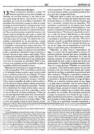 161 LEVÍTICO 13
As leis acerca da lepra
1
o 1Disse o S e n h o r a Moisés e a Arão: 2O
homem que tiver na sua pele inchação, ou
“pústula, ou mancha lustrosa, e isto nela se tor­
nar como praga de lepra, *será levado a Arão, o
sacerdote, ou a um de seus filhos, sacerdotes. 3O
sacerdote lhe examinará a praga na pele; se o pelo
na praga se tornou branco, e a praga parecer mais
profunda do que a pele da sua carne, é praga de
lepra; o sacerdote o examinará e o declarará imun­
do. 4Se a mancha lustrosa na pele for branca e não
parecer mais profunda do que a pele, e o pelo não
se tornou branco, então, o sacerdote encerrará por
sete dias o que tem a praga. 5Ao sétimo dia, o sa­
cerdote o examinará; se, na sua opinião, a praga
tiver parado e não se estendeu na sua pele, então,
o sacerdote o encerrará por outros sete dias. 6O
sacerdote, ao sétimo dia, o examinará outra vez; se
a lepra se tornou baça e na pele se não estendeu,
então, o sacerdote o declarará limpo; é pústula; o
homem ''lavará as suas vestes e será limpo. 7Mas,
se a pústula se estende muito na pele, depois de se
ter mostrado ao sacerdote para a sua purificação,
outra vez se mostrará ao sacerdote. 8Este o exa­
minará, e se a pústula se tiver estendido na pele, o
sacerdote o declarará imundo; é lepra.
9 Quando no homem houver praga de lepra, será
levado ao sacerdote. 10‘E o sacerdote o examinará;
;e há inchação branca na pele, a qual tornou o pelo
branco, e houver carne viva na inchação,11é lepra
inveterada na pele; portanto, o sacerdote o decla­
rará imundo; não o encerrará, porque é imundo.
12 Se a lepra se espalhar de todo na pele e cobrir a
pele do que tem a lepra, desde a cabeça até aos pés,
quanto podem ver os olhos do sacerdote,13então,
este o examinará. Se a lepra cobriu toda a sua car­
ne, declarará limpo o que tem a mancha; a lepra
tornou-se^branca; o homem está limpo. 14Mas, no
dia em que aparecer nele carne viva, será imundo.
■5Vendo, pois, o sacerdote a carne viva, declará-
-ío-á imundo; a carne viva é imunda; é lepra. 16Se
a carne viva mudar e ficar de novo branca, então,
virá ao sacerdote, 17e este o examinará. Se a lepra
se tornou branca, então, o sacerdote declarará lim­
po o que tem a praga; está limpo.
18Quando sarar a carne em cuja pele houver
uma Ãúlcera, 19e no lugar da úlcera aparecer uma
inchação branca ou mancha lustrosa, branca que
tira a vermelho, mostrar-se-á ao sacerdote. 20O
sacerdote a examinará; se ela parece mais funda
do que a pele, e o seu pelo se tornou branco, o sa­
cerdote o declarará imundo; praga de lepra é, que
brotou da úlcera.21Porém, se o sacerdote a exami­
nar, e nela não houver pelo branco, e não estiver
ela mais funda do que a pele, porém baça, então,
o sacerdote o encerrará por sete dias. 22Se ela se
estender na pele, o sacerdote declarará imundo o
homem; é lepra. 23Mas, se a mancha lustrosa pa­
rar no seu lugar, não se estendendo, é cicatriz da
úlcera; o sacerdote, pois, o declarará limpo.
24Quando, na pele, houver ''queimadura de
fogo, e a carne viva da queimadura se tornar em
mancha lustrosa, branca que tira a vermelho ou
branco, 25o sacerdote a examinará. Se o pelo da
mancha lustrosa se tornou branco, e ela parece
mais funda do que a pele, é lepra que brotou na
queimadura. O sacerdote declarará imundo o ho­
mem; é a praga de lepra. 26Porém, se o sacerdote
a examinar, e não houver pelo branco na mancha
lustrosa, e ela não estiver mais funda que a pele,
mas for de cor baça, o sacerdote encerrará por sete
dias o homem. 27Depois, o sacerdote o examina­
rá ao sétimo dia; se ela se tiver estendido na pele,
o sacerdote o declarará imundo; é praga de lepra.
28Mas, se a mancha lustrosa parar no seu lugar
e na pele não se estender, mas se tornou baça, é
inchação da queimadura; portanto, o sacerdote o
declarará limpo, porque é cicatriz da queimadu­
ra. 29Quando o homem (ou a mulher) tiver praga
na cabeça ou na barba, 30o sacerdote examinará
a praga; se ela parece mais funda do que a pclc, c
pelo amarelo fino nela houver, o sacerdote o decla­
rará imundo; é tinha, é lepra da cabeça ou da bar­
ba. 31Mas, se o sacerdote, havendo examinado a
: =PITL!LO 13 2 •’ Dt 28.27; I5j .l 7 6D fl 7,8-9; 24.8; Ml 2.7; Lc 17.14 4 r Lv14.8 6 Lv 11.25: 14.8; 'Jo 13.8,10| 1 0 l’ Nlm l i . 10.12; « s 5.27; 2tr 26.19-20
•3 -I' 4.6 18«b;9.9; 15.26 24 ^Is .3.24
13.1—14.57 Fssa seção cobre leis que dízem respeito às doen­
ças de pele.
13.2 manchalustrosa. Issopossivelmenteserefereàinflamação, pra­
i a delepra. Essetermorefere-seaváriasdoençasantigasdepele,queàs
ezaseramsuperficiais, outrasvezes graves.Talvez incluíssealepra mo-
(mal de Hansen). Os sintomas descritos nos vs. 2,6,10,18,30,39
àosãosuficientes paraumdiagnóstico doestadocJínico. Paraa proie-
ãc das pessoas, eram exigidos observação e isolamento em todos os
=2=os suspeitos do que podia ser uma doença contagiosa Essa lepra
. b a envolviaalguma brancura (v. 3; Êx4.6); ela desfigurava avítima,
~a? ^ão a incapacitava. Naamã conseguia exercer as suas funções
:: general do exército da Síria, embora leproso (2Rs 5.1,27). Tanto
cjyosos do AT quanto do NT iampraticamente a todos os lugares,
indicando que essa doença não era a lepra de nossos dias, que aleija.
A vítima dessa doença escamosa era imunda enquanto a infecção era
parcial. Umavez ocorpo eracoberlo por ela, a vítima erapurae podia
entrar no local de culto (veja vs. 12-17). Aparentemente, a cobertura
total significavaque operíodo decontágiohavia passado.A alusãoàúl­
cera (vs. 18-28) com áreas inflamadas ou abertas e pelos esbranqui­
çados pode referir-se a uma infecção relacionada, çue era contagiosa.
Os leprosos curados por Cristo não eram coxos nen deformados. Fies
não eramconduzidos em macas. Condições de pele semelhantes são
descritas nos vs. 29-37 e vs. 38-44 (alguma inflamação de infecção).
O objetivo dessas leis era proteger o povo da doença; mais impor­
tante, porém, era inculcar nas pessoas, mediante vividas lições práti­
cas, c:omo Deus queria pureza, santidadee pureza entreo seu povo.
 