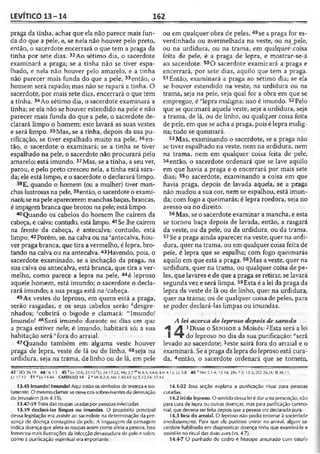 LEVÍTICO 13-14 162
praga da tinha, achar que ela não parece mais fun­
da do que a pele, e, se nela não houver pelo preto,
então, o sacerdote encerrará o que tem a praga da
tinha por sete dias. 32Ao sétimo dia, o sacerdote
examinará a praga; se a tinha não se tiver espa­
lhado, e nela não houver pelo amarelo, e a tinha
não parecer mais funda do que a pele, 33então, o
homem será rapado; mas não se rapará a tinha. O
sacerdote, por mais sete dias, encerrará o que tem
a tinha. 34Ao sétimo dia, o sacerdote examinará a
tinha; se ela não se houver estendido na pele e não
parecer mais funda do que a pele, o sacerdote de­
clarará limpo o homem; este lavará as suas vestes
e será limpo. 35Mas, se a tinha, depois da sua pu­
rificação, se tiver espalhado muito na pele, 36en­
tão, o sacerdote o examinará; se a tinha se tiver
espalhado na pele, o sacerdote não procurará pelo
amarelo; está imundo. 37Mas, se a tinha, a seu ver,
parou, e pelo preto cresceu nela, a tinha está sara­
da; ele está limpo, e o sacerdote o declarará limpo.
38 E, quando o homem (ou a mulher) tiver man­
chas lustrosas na pele, 39então, o sacerdote o exami­
nará; se napele aparecerem manchas baças, brancas,
é impigembranca que brotou na pele; está limpo.
40 Quando os cabelos do homem lhe caírem da
cabeça, é calva; contudo, está limpo. 41Se lhe caírem
na frente da cabeça, é antecalva; contudo, está
limpo.42Porém, se, na calva ou na ‘antecalva, hou­
ver praga branca, que tira avermelho, é lepra, bro­
tando na calva ou na antecalva. 43Havendo, pois, o
sacerdote examinado, se a inchação da praga, na
sua calva ou antecalva, está branca, que tira a ver­
melho, como parece a lepra na pele, 44é leproso
aquele homem, está imundo; o sacerdote o decla­
rará imundo; a sua praga está na 'cabeça.
45As vestes do leproso, em quem está a praga,
serão rasgadas, e os seus cabelos serão ^desgre­
nhados; 'cobrirá o bigode e clamará: mImundo!
Imundo! 4fiSerá imundo durante os dias cm que
a praga estiver nele; é imundo, habitará só; a sua
habitação será "fora do arraial.
47 Quando também em alguma veste houver
praga de lepra, veste de lã ou de linho, 48seja na
urdidura, seja na trama, de linho ou de lã, em pele
ou em qualquer obra de peles, 49se a praga for es-
verdinhada ou avermelhada na veste, ou na pele,
ou na urdidura, ou na trama, em qualquer coisa
feita de pele, é a praga de lepra, e mostrar-se-á
ao sacerdote. 50O sacerdote examinará a praga e
encerrará, por sete dias, aquilo que tem a praga.
51 Então, examinará a praga ao sétimo dia; se ela
se houver estendido na veste, na urdidura ou na
trama, seja na pele, seja qual for a obra em que se
empregue, é "lepra maligna; isso é imundo. 52Pelo
que se queimará aquela veste, seja a urdidura, seja
a trama, de lã, ou de linho, ou qualquer coisa feita
de pele, em que se acha a praga, pois é lepra malig­
na; tudo se queimará.
53 Mas, examinando o sacerdote, se a praga não
se tiver espalhado na veste, nem na urdidura, nem
na trama, nem em qualquer coisa feita de pele,
54então, o sacerdote ordenará que se lave aquilo
em que havia a praga e o encerrará por mais sete
dias; 55o sacerdote, examinando a coisa em que
havia praga, depois de lavada aquela, se a praga
não mudou a sua cor, nem se espalhou, está imun­
da; com fogo a queimarás; é lepra roedora, seja no
avesso ou no direito.
56Mas, se o sacerdote examinar a mancha, e esta
se tornou baça depois de lavada, então, a rasgará
da veste, ou da pele, ou da urdidura, ou da trama.
57Se a praga ainda aparecer na veste, quer na urdi­
dura, quer na trama, ou em qualquer coisa feita de
pele, é lepra que se espalha; com fogo queimarás
aquilo em que está a praga. 58Mas a veste, quer na
urdidura, quer na trama, ou qualquer coisa de pe­
les, que lavares e de que a praga se retirar, se lavará
segunda vez e será limpa.59Esta é a lei da praga da
lepra da veste de lã ou de linho, quer na urdidura,
quer na trama; ou de qualquer coisa de peles, para
se poder declará-las limpas ou imundas.
A lei acerca do leproso depois de sarado
A A 1Disse o S e n h o r a Moisés:2Esta será a lei
I “T do leproso no dia da sua purificação: “será
levado ao sacerdote; 3este sairá fora do arraial e o
examinará. Se a praga da lepra do leproso está cura­
da, 4então, o sacerdote ordenará que se tomem,
42 '2 0 26.19 4 4 'Is 1.5 45 k Lv 10.6; 21.10 'Ez 24.17.22; Mq 3.7 "■Is 6.5; 64.6: Lm 4.13; Lc 5.0 46 ” Nm 5.1-4; 12.14; 2Rs 7.3; 15.5; 2Cr 26.21; SI 38.11;
Lc 17.12 51 0 Lv í 4.44 CAPÍTULO 14 2 * Mt 8.2,4; Mc 1.40/44; Lc 5.12,14; 17.14
13.45 Imundo! Imundo! Aqui estãoos símbolos de tristeza e iso­
lamento. O mesmoclamor seouve cossobreviventesda destruição
deJerusalém (Lm 4.15).
13.47-59 Trata das roupas usadaspor pessoas infectadas.
13.59 declará-las limpas ou imundas. O propósito principal
dessa legislação era assistir ao sacerdote na determinação da pre­
sença de doença contagiosa de pele. A linguagem da passagem
indica doença que afeta as roupas assim como afeta a pessoa. Isso
forneceu mais ilustrações da infecção devastadora de pele e sobre
como a purificação espiritual era irrportante.
14.1-32 Essa seção explana a purificação ritual para pessoas
curadas.
14.2 lei do leproso. O sentido dessalei é dar una prescrição, não
para cura de lepra ou outras doenças, mas para purificação cerimo­
nial, que deveria ser feita depois que a pessoa era declarada pura.
14.3 fora do arraial. O leproso não podia relornar à sociedade
imediatamente. Para que ele pudesse entrar no arraial algum sa­
cerdote habilitado em diagnosticar doença tinha que examiná-lo e
assisti-lo no rilual das duas aves (vs. 4-7).
14.4-7 O punhado de ccdro e hissopo amarrado com estofo
 