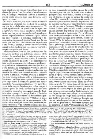 163 LEVÍTICO 14
para aquele que se houver de purificar, duas aves
vivas e limpas, e i!pau de cedro, e ‘‘estofo carme­
sim, e ^hissopo. 5Mandará também o sacerdote
que se imole uma ave num vaso de barro, sobre
águas correntes.
6Tomará a ave viva, e o pau de cedro, e o estofo
carmesim, e o hissopo e os molhará no sangue da
ave que foi imolada sobre as águas correntes. 7E,
sobre aquele que há de purificar-se da lepra, I;as-
pergirá^sete vezes; então, o declarará limpo e sol­
tará a ave viva para o campo aberto. 8Aquele que
tem de se purificar ^lavará as vestes, rapará todo o
seu pelo,*banhar-se-á com água e será limpo; de­
pois, entrará no arraial, porém 'ficará fora da sua
tenda por sete dias. 9Ao 'sétimo dia, rapará todo
o seu cabelo, a cabeça, a barba e as sobrancelhas;
rapará todo pelo, lavará as suas vestes, banhará o
corpo com água e será limpo.
10No oitavo dia, ^tomará dois cordeiros sem de­
feito, uma cordeira sem defeito, de um ano, e três
dízimas de um efa de flor de farinha, para 'oferta
de manjares, amassada com azeite, e separada­
mente um sextário de azeite; 11e o sacerdote que
faz a purificação apresentará o homem que houver
de purificar-se e essas coisas diante do S e n h o r , à
porta da tenda da congregação; 12tomará um dos
cordeiros e o "‘oferecerá por oferta pela culpa e o
sextário de azeite; e os "moverá por oferta movida
perante o S e n h o r . 13Então, imolará o cordeiro
no lugar em que se imola a oferta pelo pecado e o
holocausto, no lugar santo; porque ''quer a oferta
pela culpa como a oferta pelo pecado são para o
sacerdote; ‘'são coisas santíssimas. 14ü sacerdote
:omará do sangue da oferta pela culpa e o porá
íobre a ponta da orelha direita daquele que tem
de purificar-se, e sobre o polegar da sua mão direi­
ta, e sobre o polegar do seu pé direito. 15Também
tomará do sextário de azeite e o derramará na pal­
ma da própria mão esquerda. 16Molhará o dedo
direito no azeite que está na mão esquerda e da­
quele azeite Saspergirá, com o dedo, sete vezes pe­
rante o S e n h o r ; 17do restante do azeite que está
na mão, o sacerdote porá sobre a ponta da orelha
direita daquele que tem de purificar-se, e sobre o
polegar da sua mão direita, e sobre o polegar do
seu pé direito, em cima do sangue da oferta pela
culpa; 18o restante do azeite que está na mão do
sacerdote, pô-lo-á sobre a cabeça daquele que tem
de purificar-se; 'assim, o sacerdote fará expiação
por ele perante o S e n h o r . 19Então, o sacerdo­
te fará “a oferta pelo pecado e fará expiação por
aquele que tem de purificar-se da sua imundícia.
Depois, imolará o holocausto 20e o oferecerá
com a oferta de manjares sobre o altar; assim, o
sacerdote fará expiação pelo homem, e este será
vlimpo. 21“'Se for pobre, e as suas posses não lhe
permitirem trazer tanto, tomará um cordeiro para
oferta pela culpa como oferta movida, para fazer
expiação por ele, e a dízima de um efa de flor de
farinha, amassada com azeite, para oferta de man­
jares, e um sextário de azeite, 22*duas rolas ou dois
pombinhos, segundo as suas posses, dos quais um
será para oferta pelo pecado, e o outro, para ho­
locausto. 235Ao oitavo dia da sua purificação, os
trará ao sacerdote, à porta da tenda da congrega­
ção, perante o S e n h o r . 247O sacerdote tomará o
cordeiro da oferta pela culpa e o sextário de azeite
e os moverá por oferta movida perante o S e n h o r .
25Então, o sacerdote imolará o cordeiro da ofer­
ta pela culpa, ae tomará do sangue da oferta pela
culpa, c o porá sobre a ponta da orelha direita da­
quele que tem de p