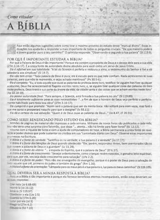 Como estudar
a Bíblia
......* M ' ■ NU
-- Aqui estão algumas sugestões sobre como tirar o máximo proveito do estudo desse "manual divino". Essas in-
. : dicações nos ajudarão a responder a mais importante de todas as perguntas cruciais: "De que maneira poderá
____o jovem guardar puro o seu caminho?" O salmista responde: "Observando-o segundo a tua palavra" (SI 119:9).
PORQUE É IMPORTANTE ESTUDARA BÍBLIA?
Por que a Palavra de Deus é tão importante? Porque ela contém o propósito de Deus e o desejo dele para a sua vida
(2Tm 3.16-17). É a única fonte de autoridade divina absoluta para você como um servo de Jesus Cristo.
Ela é infalível em sua totalidade: "A lei do Senhor é perfeita e restaura a alma; o testemunho do Senhor é fiel e dá
sabedoria aos símplices" (SI 19.7).
Ela não tem erros: "Toda palavra de Deus é pura; ele é escudo para os que nele confiam. Nada acrescentes às suas
palavras, para que não te repreenda, e sejas achado mentiroso" (Pv 30.5-6).
Ela é completa: "Eu, a todo aquele que ouve as palavras da profecia deste livro, testifico: Se alguém lhes fizer qualquer
acréscimo, Deus lhe acrescentará os flagelos escritos neste livro; e, se alguém tirar qualquer coisa das palavras do livro
desta profecia, Deus tirará a sua parte da árvore da vida, da cidade santa e das coisas que se acham escritas neste livro"
(Ap 22.18-19).
Ela possui autoridade final: "Para sempre, ó Senhor, está firmada a tua palavra no céu" (SI 119.89).
Ela é totalmente suficiente para as suas necessidades: "...a fim de que o homem de Deus seja perfeito e perfeita-
nente habilitado para toda boa obra" (2Tm 3.16-17).
Ela cumprirá o que promete: "Assim será a palavra que sair da minha boca: não voltará para mim vazia, mas fará o
que me apraz e prosperará naquilo para que a designei" (Is 55.11).
Ela dá a certeza da sua salvação: "Quem é de Deus ouve as palavras de Deus..." (Jo 8.47, cf.20.31).
COMO SEREI BENEFICIADO PELO ESTUDO DA BÍBLIA?
Milhões de páginas de material são impressas a cada semana. Milhares de novos livros são publicados a cada mês.
sso não seria uma surpresa para Salomão, que disse "... atenta... não há limite para fazer livros" (Ec 12.12).
Mesmo com a riqueza de livros e com a ajuda de computadores de hoje, a Bíblia permanece a única fonte de reve-
=ção e poder divinos que pode sustentar os cristãos em sua "caminhada diária com Deus". Observe estas importantes
:-omessas na Escritura.
A Bíblia é afonte da verdade: "Santifica-os na verdade; a tua palavra é a verdade" (Jo 17.17).
4 Bíblia é afonte das bênçãos de Deus quando obedecida: "Ele, porém, respondeu: Antes, bem-aventurados são os
: .e ouvem a palavra de Deus e a guardam" (Lc 11.28).
- Bíblia é afonte da vitória: "... a espada do Espírito, que é a palavra de Deus" (Ef 6.17).
- Bíblia é afonte de crescimento: "desejai ardentemente, como crianças recém-nascidas, o genuíno leite espiritual,
: a'= que, por ele, vos seja dado crescimento para salvação" (lPe 2.2).
- Bíblia é a fonte de poder: "Pois não me envergonho do evangelho, porque éo poder de Deus para a salvação de
‘ : do aquele que crê, primeiro do judeu e também do grego" (Rm 1.16).
- B:blia é afonte de orientação: "Lâmpada para os meus pés é a tua palavra e, luz para os meus caminhos" (SI 119.105).
AL DEVERIA SER A MINHA RESPOSTA À BÍBLIA?
: : : je a Bíblia é tão importante e porque ela fornece benefícios eternos incomparáveis, então estas deveriam ser
■s i.zi respostas:
 