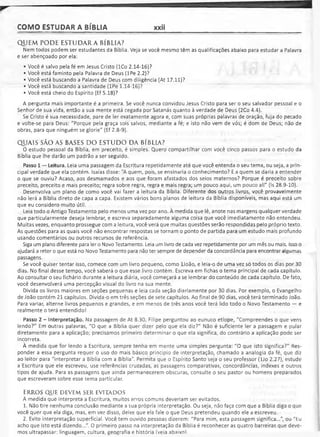 COMO ESTUDAR A BÍBLIA xxii
QUEM. PODE ESTUDARA BÍBLIA?
Nem todos podem ser estudantes da Bíblia. Veja se você mesmo têm as qualificações abaixo para estudar a Palavra
e ser abençoado por ela:
• Você é salvo pela fé em Jesus Cristo (ICo 2.14-16)?
• Você está faminto pela Palavra de Deus (lPe 2.2)?
• Você está buscando a Palavra de Deus com diligência (At 17.11)?
• Você está buscando a santidade (lPe 1.14-16)?
• Você está cheio do Espírito (Ef 5.18)?
A pergunta mais importante é a primeira. Se você nunca convidou Jesus Cristo para ser o seu salvador pessoal e o
Senhor de sua vida, então a sua mente está cegada por Satanás quanto à verdade de Deus (2Co 4.4).
Se Cristo é sua necessidade, pare de ler exatamente agora e, com suas próprias palavras de oração, fuja do pecado
e volte-se para Deus: "Porque pela graça sois salvos, mediante a fé; e isto não vem de vós; é dom de Deus; não de
obras, para que ninguém se glorie" (Ef 2.8-9).
QUAIS SÃO AS BASES DO ESTUDO DA BÍBLIA?
O estudo pessoal da Bíblia, em preceito, é simples. Quero compartilhar com você cinco passos para o estudo da
Bíblia que lhe darão um padrão a ser seguido.
Passo 1 — Leitura. Leia uma passagem da Escritura repetidamente até que você entenda o seu tema, ou seja, a prin­
cipal verdade que ela contém. Isaías disse: "A quem, pois, se ensinaria o conhecimento? E a quem se daria a entender
o que se ouviu? Acaso, aos desmamados e aos que foram afastados dos seios maternos? Porque é preceito sobre
preceito, preceito e mais preceito; regra sobre regra, regra e mais regra; um pouco aqui, um pouco ali" (Is 28.9-10).
Desenvolva um plano de como você vai fazer a leitura da Bíblia. Diferente dos outros livros, você provavelmente
não lerá a Bíblia direto de capa a capa. Existem vários bons planos de leitura da Bíblia disponíveis, mas aqui está um
que eu considero muito útil.
Leia todo o Antigo Testamento pelo menos uma vez por ano. À medida que lê, anote nas margens qualquer verdade
que particularmente deseja lembrar, e escreva separadamente alguma coisa que você imediatamente não entendeu.
Muitas vezes, enquanto prossegue com a leitura, você verá que muitas questões serão respondidas pelo próprio texto.
As questões para as quais você não encontrar respostas se tornam o ponto de partida para um estudo mais profundo
usando comentários ou outros recursos de referência.
Siga um plano diferente para ler o Novo Testamento. Leia um livro de cada vez repetidamente por um mês ou mais. Isso o
ajudará a reter o que está no Novo Testamento para não ter sempre de depender da concordância para encontrar algumas
passagens.
Se você quiser tentar isso, comece com um livro pequeno, como IJoão, e leia-o de uma vez só todos os dias por 30
dias. No final desse tempo, você saberá o que esse livro contém. Escreva em fichas o tema principal de cada capítulo.
Ao consultar o seu fichário durante a leitura diária, você começará a se lembrar do conteúdo de cada capítulo. De fato,
você desenvolverá uma percepção visual do livro na sua mente.
Divida os livros maiores em seções pequenas e leia cada seção diariamente por 30 dias. Por exemplo, o Evangelho
de João contém 21 capítulos. Divida-o em três seções de sete capítulos. Ao final de 90 dias, você terá terminado João.
Para variar, alterne livros pequenos e grandes, e em menos de três anos você terá lido todo o Novo Testamento — e
realmente o terá entendido!
Passo 2 - Interpretação. Na passagem de At 8.30, Filipe perguntou ao eunuco etíope, "Compreendes o que vens
lendo?" Em outras palavras, "O que a Bíblia quer dizer pelo que ela diz?" Não é suficiente ler a passagem e pular
diretamente para a aplicação; precisamos primeiro determinar o que ela significa, do contrário a aplicação pode ser
incorreta.
À medida que for lendo a Escritura, sempre tenha em mente uma simples pergunta: "O que isto significa?" Res­
ponder a essa pergunta requer o uso do mais básico princípio de interpretação, chamado a analogia da fé, que diz
ao leitor para "interpretar a Bíblia com a Bíblia". Permita que o Espírito Santo seja o seu professor (lJo 2.27), estude
a Escritura que ele escreveu, use referências cruzadas, as passagens comparativas, concordâncias, indexes e outros
tipos de ajuda. Para as passagens que ainda permanecerem obscuras, consulte o seu pastor ou homens preparados
que escreveram sobre esse tema particular.
ERRO S q u e d e v e m s e r e v it a d o s
À medida que interpreta a Escritura, muitos erros comuns deveriam ser evitados.
1. Não tire nenhuma conclusão mediante a sua própria interpretação. Ou seja, não faça com que a Bíblia diga o que
você quer que ela diga, mas, em vez disso, deixe que ela fale o que Deus pretendeu quando ele a escreveu.
2. Evite interpretação superficial. Você tem ouvido pessoas dizerem: "Para mim, esta passagem significa...", ou "Eu
acho que isto está dizendo..." O primeiro passo na interpretação da Bíblia é reconhecer as quatro barreiras que deve­
mos ultrapassar: linguagem, cultura, geografia e história (veia abaixnl
 