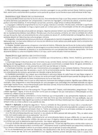 xxiii COMO ESTUDAR A BÍBLIA
3. Não espiritualize a passagem. Interprete e entenda a passagem no seu sentido normal, literal, histórico e grama­
tical, assim como você entenderia qualquer outra parte de qualquer outra literatura que você estivesse lendo hoje.
BARREIRAS QUE TEMOS DE ULTRAPASSAR
Os livros da Bíblia foram escritos há muitos séculos. Para entendermos hoje o que Deus estava comunicando então,
há várias barreiras que precisam ser ultrapassadas: a barreira da linguagem, a barreira da cultura, a barreira da geo­
grafia e a barreira histórica. A interpretação apropriada, portanto, exige tempo e esforço disciplinado.
1. Linguagem. A Bíblia foi originalmente escrita em grego, hebraico e aramaico. Muitas vezes, entender o significado
de uma palavra ou expressão na língua original pode ser a chave para uma interpretação correta de uma passagem
da Escritura.
2. Cultura. A barreira da cultura pode ser perigosa. Algumas pessoas tentam usar as diferenças culturais para invali­
dar os mandamentos bíblicos mais difíceis. Perceba que a Escritura precisa, primeiro, ser vista no contexto da cultura
em que foi escrita. Sem um entendimento da cultura judaica do século 12., é difícil entender os Evangelhos. Atos e as
epístolas devem ser lidos à luz das culturas grega e romana.
3. Geografia. Uma terceira barreira que precisa ser ultrapassada é a barreira da geografia. A geografia bíblica torna a
Bíblia mais real. Um bom atlas bíblico é um recurso de referência muito valioso que pode ajudar você a compreender
a geografia da Terra Santa.
4. História. Também precisamos ultrapassar a barreira da história. Diferente das escrituras de muitas outras religiões
do mundo, a Bíblia contém os registros de personagens e acontecimentos históricos. Um entendimento da história da
Bíblia nos ajudará a entender as pessoas e os acontecimentos em suas perspectivas históricas apropriadas. Um bom
dicionário bíblico ou uma enciclopédia bíblica é útil aqui, assim como estudos históricos básicos.
P r i n c í p i o s q u e d e v e m s e r e n t e n d i d o s
Quatro princípios deveriam nos orientar à medida que interpretamos a Bíblia: literal, histórico, gramatical e
síntese.
1. O princípio literal. A Escritura deve ser entendida no seu sentido literal, normal e natural. Apesar de a Bíblia con­
ter figuras de linguagem e símbolos, estes foram usados para transmitirem a verdade literal. Em geral, entretanto, a
Bíblia fala em termos literais, e nós precisamos permitir que ela fale por si mesma.
2. O princípio histórico. Isso significa que interpretamos uma passagem no seu contexto histórico. Precisamos per­
guntar o que o texto quis dizer às pessoas a quem ele foi primeiramente escrito. Desse modo podemos desenvolver
um entendimento do contexto apropriado da intenção original da Escritura.
3. O princípio gramatical. Isso requer que entendamos a estrutura básica de cada frase em sua língua original. A
quem os pronomes se referem? Qual é o tempo do verbo principal? Você descobrirá que quando faz perguntas sim­
ples como essas, o significado do texto imediatamente torna-se mais claro.
4. Oprincípio da síntese. Isso é o que os reformadores chamaram de analogia scriptura. Significa que a Bíblia não se
contradiz. Caso cheguemos a uma interpretação de uma passagem que contradiga uma verdade ensinada em algum
outro lugar nas Escrituras, nossa interpretação pode não estar correta. A Escritura deve ser comparada com a Escritura
a fim de descobrirmos o seu pleno significado.
Passo 3 — Avaliação. Você leu e fez a pergunta: "O que a Bíblia diz?". Depois, você interpretou, perguntando: "O que
a Bíblia significa?". Agora, é hora de consultar outros para se assegurar de que você possui a interpretação correta.
Lembre-se, a Bíblia nunca se contradirá.
Leia introduções à Bíblia, comentários e livros históricos que enriquecerão o seu pensamento mediante a ilumi­
nação que Deus tem dado às pessoas e a você por meio dos livros que elas escreveram. Em sua avaliação, seja um
verdadeiro pesquisador. Seja alguém que aceita a verdade da Palavra de Deus mesmo que isso o faça mudar o que tem
sempre crido, ou o leve a alterar o seu padrão de vida.
Passo 4 — Aplicação. A pergunta seguinte é: "Como a verdade de Deus penetra na nossa vida e a transforma?".
Estudar a Escritura sem permitir que ela penetre nas profundezas da sua alma seria equivalente a preparar um ban­
quete sem comê-lo. A pergunta principal a fazer é; "Como as verdades divinas e osprincípios contidos em qualquer
passagem se aplicam a mim em termos da minha atitude e minhas ações?"
Jesus fez esta promessa àqueles que levariam o seu estudo da Bíblia pessoal até este ponto: "Ora, se sabeis estas
coisas, bem-aventurados sois se as praticardes" (Jo 13.17).
Tendo lido e interpretado a Bíblia, você deveria ter um entendimento básico do que a Bíblia diz, e o que ela quer
dizer pelo que ela diz. Mas estudar a Bíblia não para por aqui. O objetivo máximo deve ser deixá-la falar com você e
possibilitar que você se desenvolva espiritualmente. Isso requer aplicação pessoal.
O estudo da Bíblia não está completo até que nos perguntemos: "O que isto significa para a minha vida e como eu
:osso aplicar isto de maneira prática na minha vida?". Precisamos tomar o conhecimento que adquirimos mediante a
"ossa leitura e interpretação e retirar os princípios práticos que se aplicam à nossa vida pessoal.
Se há um mandamento que deve ser obedecido, nós obedecemos a ele. Se há uma promessa que deve ser aceita,
cevemos clamar por ela. Se há uma advertência a ser seguida, devemos prestar atenção nisso. Este é o passo mais
 