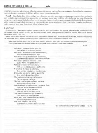 COMO ESTUDAR A BÍBLIA xxiv
importante: nós nos submetemos à Escritura e permitimos que ela transforme a nossa vida. 5e você pular esse passo,
nunca terá prazer no estudo da Bíblia e a Bíblia nunca mudará a sua vida.
Passo 5 — Correlação. Este último estágio liga a doutrina que você aprendeu numa passagem ou num livro particular
com verdades e princípios divinos aprendidos em qualquer outro lugar na Bíblia a fim de formar um todo. Mantenha
sempre em mente que a Bíblia é um livro em 66 partes, e ele contém algumas verdades e princípios que são ensinados
várias vezes numa variedade de maneiras e circunstâncias. Ao correlacionar e fazer referências cruzadas, você come­
çará a construir uma base doutrinária sólida pela qual viver.
E AGORA?
O salmista diz: "Bem-aventurado o homem que não anda no conselho dos ímpios, não se detém no caminho dos
pecadores, nem se assenta na roda dos escarnecedores. Antes, o seu prazer está na lei do Senhor, e na sua lei medita
de dia e de noite" (SI 1.1-2).
Não é o suficiente apenas estudar a Bíblia. Precisamos meditar nela. Num sentido muito real, nós estamos dando
um banho em nossa mente; estamos lavando-a na solução purificadora da Palavra de Deus.
Não cesses de falar deste Livro da Lei; antes, medita nele dia e noite, para que tenhas cuidado de fazer segundo
tudo quanto nele está escrito; então, farás prosperar o teu caminho e serás bem-sucedido.
Js 1.8
Nela está a fonte da qual a água flui,
Para refrescar o calor do pecado:
Nela está a árvore da qual a verdade nasce,
Para orientar a nossa vida aqui:
Nela está o juiz que acaba com a contenda,
Quando os recursos do ser humano falham:
Nela está o pão que alimenta a vida,
Que a morte não pode atacar:
As boas-novas da terna salvação,
Vêm aos nossos ouvidos a partir dela:
A fortaleza da nossa fé está nela,
Bem como o escudo que nos defende:
Então, não seja como o porco que tinha
Uma pérola à sua disposição,
Mas obtinha mais prazer na lavagem
E em se espojar na lama.
Não leia esse livro de qualquer maneira,
Mas com um único olhar:
Leia desejando primeiramente a graça de Deus,
Para que assim possa entendê-lo.
Ore ainda em fé a esse respeito,
Para que possa dar bons frutos,
Que o entendimento traga este efeito,
O de mortificar o seu pecado.
Então, feliz você será em toda a sua vida,
Isto se cumprirá em você:
Sim, você será feliz em dobro,
Quando Deus pela morte lhe chamar.
(Da primeira Bíblia impressa na Escócia — 1576)
 