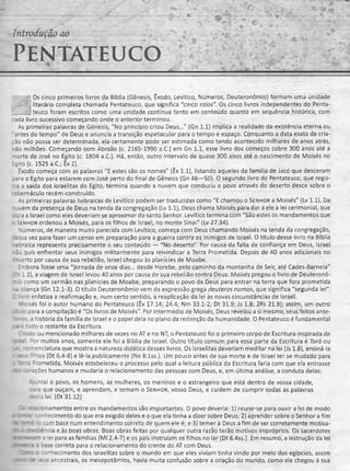 Introdução ao
PENTATEUCO% ’ - ' ' * , fc-
- -
^ Os cinco primeiros livros da Bíblia (Gênesis, Êxodo, Levítico, Números, Deuteronômio) formam uma unidade
literária completa chamada Pentateuco, que significa "cinco rolos". Os cinco livros independentes do Penta-
- ~.i teuco foram escritos como uma unidade contínua tanto em conteúdo quanto em seqüência histórica, com
cada livro sucessivo começando onde o anterior terminou.
As primeiras palavras de Gênesis, "No princípio criou Deus..." (Gn 1.1) implica a realidade da existência eterna ou
antes do tempo" de Deus e anuncia a transição espetacular para o tempo e espaço. Conquanto a data exata da cria­
ção não possa ser determinada, ela certamente pode ser estimada como tendo acontecido milhares de anos atrás,
"ão milhões. Começando com Abraão (c. 2165-1990 a.C.) em Gn 1.1, esse livro dos começos cobre 300 anos até a
morte de José no Egito (c. 1804 a.C.). Há, então, outro intervalo de quase 300 anos até o nascimento de Moisés no
Egito (c. 1525 a.C.; Êx 2).
Êxodo começa com as palavras "E estes são os nomes" (Êx 1.1), listando aqueles da família de Jacó que desceram
cara o Egito para estarem com José perto do final de Gênesis (Gn 46—50). O segundo livro do Pentateuco, que regis-
:*a a saída dos israelitas do Egito, termina quando a nuvem que conduziu o povo através do deserto desce sobre o
:aòernáculo recém-construído.
As primeiras palavras hebraicas de Levítico podem ser traduzidas como "E chamou o Senhor a Moisés" (Lv 1.1). Da
--vem da presença de Deus na tenda da congregação (Lv 1.1), Deus chama Moisés para dar a ele a lei cerimonial, que
: zia a Israel como eles deveriam se aproximar do santo Senhor. Levítico termina com "São estes os mandamentos que
: Senhor ordenou a Moisés, para os filhos de Israel, no monte Sinai" (Lv 27.34).
Números, de maneira muito parecida com Levítico, começa com Deus chamando Moisés na tenda da congregação,
:essa vez para fazer um censo em preparação para a guerra contra os inimigos de Israel. O título desse livro na Bíblia
-eoraica representa precisamente o seu conteúdo — "No deserto" Por causa da falta de confiança em Deus, Israel
•ão quis enfrentar seus inimigos militarmente para reivindicar a Terra Prometida. Depois de 40 anos adicionais no
reserto por causa de sua rebelião, Israel chegou às planícies de Moabe.
Embora fosse uma "jornada de onze dias... desde Horebe, pelo caminho da montanha de Seir, até Cades-Barneia"
1:1.2), a viagem de Israel levou 40 anos por causa de sua rebelião contra Deus. Moisés pregou o livro de Deuteronô-
- : como um sermão nas planícies de Moabe, preparando o povo de Deus para entrar na terra que fora prometida
- í a ança (Gn 12.1-3). O título Deuteronômio vem da expressão grega deuteros nomos, que significa "segunda lei".
I .ro enfatiza a reafirmação e, num certo sentido, a reaplicação da lei às novas circunstâncias de Israel.
' ’3lsés foi o autor humano do Pentateuco (Êx 17.14; 24.4; Nm 33.1-2; Dt 31.9; Js 1.8; 2Rs 21.8); assim, um outro
- •. : para a compilação é "Os livros de Moisés". Por intermédio de Moisés, Deus revelou a si mesmo, seus feitos ante-
_ : 'es, a história da família de Israel e o papel dela no plano da redenção da humanidade. O Pentateuco é fundamental
:- 3 :odo o restante da Escritura.
I :=do ou mencionado milhares de vezes no AT e no NT, o Pentateuco foi o primeiro corpo de Escritura inspirada de
rr Por muitos anos, somente ele foi a Bíblia de Israel. Outro título comum para essa parte da Escritura é Torà ou
-: ~ienclatura que mostra a natureza didática desses livros. Os israelitas deveriam meditar na lei (Js 1.8), ensiná-la
i .i * lhos (Dt 6.4-8) e lê-la publicamente (Ne 8.1ss.). Um pouco antes de sua morte e de Israel ter se mudado para
i -rometida, Moisés estabeleceu o processo pelo qual a leitura pública da Escritura faria com que ela entrasse
*»cs :: 'sções humanos e mudaria o relacionamento das pessoas com Deus, e, em última análise, a conduta delas:
jntai o povo, os homens, as mulheres, os meninos e o estrangeiro que está dentro de vossa cidade,
zs'a que ouçam, e aprendam, e temam o Senhor, v o s s o Deus, e cuidem de cumprir todas as palavras
resta lei. (Dt 31.12)
r= í : onamentos entre os mandamentos são importantes. O povo deveria: 1) reunir-se para ouvir a lei de modo
i t - r i^hecimento do que era exigido deles e o que ela tinha a dizer sobre Deus; 2) aprender sobre o Senhor a fim
ae "3 ~ê -; com base num entendimento correto de quem ele é; e 3) temer a Deus a fim de ser corretamente motiva-
- i ; : e : ência e às boas obras. Boas obras feitas por qualquer outra razão terão motivos impróprios. Os sacerdotes
w i z 3 iei para as famílias (Ml 2.4-7) e os pais instruíam os filhos no lar (Dt 6.4ss.). Em resumo, a instrução da lei
JT * - =:3se correta para o relacionamento do crente do AT com Deus.
Zsrr : : conhecimento dos israelitas sobre o mundo em que eles viviam tinha vindo por meio dos egípcios, assim
z r-c :r-5 ancestrais, os mesopotâmios, havia muita confusão sobre a criação do mundo, como ele chegou à sua
 