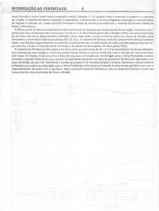 INTRODUÇÃO AO PENTATEUCO 6
atuai situação e como Israel havia começado a existir. Gênesis 1—11 ajudou Israel a entender a origem e a natureza
da criação, o trabalho humano, o pecado, o casamento, o assassinato, a morte, a bigamia, a punição, a multiplicidade
de línguas e culturas, etc. Esses capítulos firmaram a visão de mundo que explicava o restante da primeira Bíblia de
Israel, o Pentateuco.
A última parte de Gênesis explicava a Israel quem eram as pessoas que faziam parte dessa nação, incluindo o pro­
pósito que Deus tinha para elas como povo. Em Gn 12.1-3, Deus havia aparecido a Abraão e feito uma promessa tripla
de dar-lhes uma terra, descendentes e bênçãos. Anos mais tarde, numa cerimônia típica da cultura de Abraão, Deus
remodelou a promessa tripla numa aliança (Gn 15.7ss.). O restante de Gênesis trata do cumprimento dessa promessa
tripla, mas focaliza especialmente na semente ou descendentes. A esterilidade de cada uma das esposas dos patriar­
cas ensinou a Israel a importância da confiança e da paciência em esperar em Deus pelos filhos.
O restante do Pentateuco fala sobre a maneira como as promessas de Gn 12.1-3 se expandiram na aliança abraâmi-
ca e alcançaram seus estágios iniciais de cumprimento. Êxodo e Levítico enfatizam mais a bênção do relacionamento
com Deus. Em Êxodo, Israel encontra o Deus de seus pais e é levado por ele do Egito para a Terra Prometida. Levítico
enfatiza o cuidado meticuloso que o povo e os sacerdotes deveriam ter para se aproximar de Deus em adoração e em
cada dimensão de sua vida. Santidade e pureza se juntavam de maneira simples e prática. Números e Deuteronômio
enfatizam a jornada e a preparação para a Terra Prometida. O Pentateuco trata de muitos temas que têm a ver com o
relacionamento de Israel com o seu Deus. Mas o tema principal do Pentateuco são os desenvolvimentos iniciais dos
cumprimentos das promessas de Deus a Abraão.
 