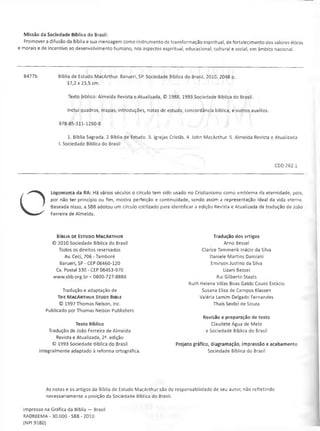 Missão da Sociedade Bíblica do Brasil:
Promover a difusão da Bíblia e sua mensagem como instrumento de transformação espiritual, de fortalecimento dos valores éticos
e morais e de incentivo ao desenvolvimento humano, nos aspectos espiritual, educacional, cultural e social, em âmbito nacional.
B477b Bíblia de Estudo MacArthur. Barueri, SP. Sociedade Bíblica do Brasil, 2010. 2048 p.
17,2x23,5 cm.
Texto biblico: Almeida Revista e Atualizada, © 1988, 1993 Sociedade Bíblica do Brasil.
Inclui quadros, mapas, introduções, notas de estudo, concordância bíblica, e outros auxílios.
978-85-311-1250-8
1. Bíblia Sagrada. 2 Bíblia de Estudo 3. Igrejas Cristãs. 4. John MacArthur. 5. Almeida Revista e Atualizada
I. Sociedade Bíblica do Brasil
CDD 262.1
O
Logomarca da RA: Há vários séculos o círculo tem sido usado no Cristianismo como emblema da eternidade, pois,
por não ter princípio ou fim, mostra perfeição e continuidade, sendo assim a representação ideal da vida eterna.
Baseada nisso, a SBB adotou um círculo estilizado para identificar a edição Revista e Atualizada da tradução de João
Ferreira de Almeida.
B íb l ia d e Es t u d o M a c A r t h u r
© 2010 Sociedade Bíblica do Brasil
Todos os direitos reservados
Av. Ceei, 706 - Tamboré
Barueri, SP - CEP 06460-120
Cx. Postal 330 - CEP 06453-970
www.sbb.org.br - 0800-727-8888
Tradução e adaptação de
T h e M a c A r t h u r St u d y Bib l e
© 1997Thomas Nelson, Inc.
Publicado porThomas Nelson Publishers
Texto Bíblico
Tradução de João Ferreira de Almeida
Revista e Atualizada, 2^. edição
© 1993 Sociedade Bíblica do Brasil
Integralmente adaptado à reforma ortográfica.
Tradução dos artigos
Arno Bessel
Clarice Tammerik Inácio da Silva
Daniele Martins Damiani
Emirson Justino da Silva
Lizani Bessel
Rui Gilberto Staats
Ruth Helena Villas Boas Gabbi Couto Estácio
Susana Elisa de Campos Klassen
Valéria Lamim Delgado Fernandes
Thaís Seidel de Souza
Revisão e preparação de texto
Claudete Água de Melo
e Sociedade Bíblica do Brasil
Projeto gráfico, diagramação, impressão e acabamento
Sociedade Bíblica do Brasil
As notas e os artigos da Bíblia de Estudo MacArthur são de responsabilidade de seu autor, não refletindo
necessariamente a posição da Sociedade Bíblica do Brasil.
Impresso na Gráfica da Bíblia — Brasil
RA08BEMA - 30.000 - SBB - 2010
(NPI 9180)
 
