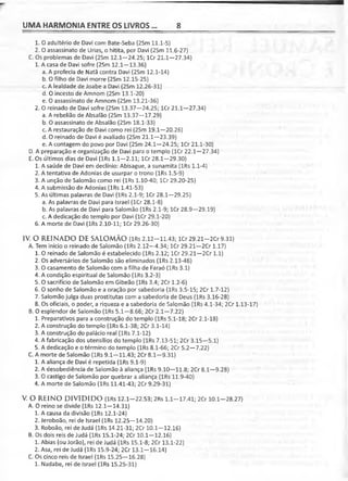 UMA HARMONIA ENTRE OS LIVROS... 8
1. O adultério de Davi com Bate-Seba (2Sm 11.1-5)
2. O assassinato de Urias, o hitita, por Davi (2Sm 11.6-27)
C. Os problemas de Davi (2Sm 12.1—24.25; lCr 21.1—27.34)
1. A casa de Davi sofre (2Sm 12.1—13.36)
a. A profecia de Natã contra Davi (2Sm 12.1-14)
b. O filho de Davi morre (2Sm 12.15-25)
c. A lealdade de Joabe a Davi (2Sm 12.26-31)
d. O incesto de Amnom (2Sm 13.1-20)
e. O assassinato de Amnom (2Sm 13.21-36)
2. O reinado de Davi sofre (2Sm 13.37-24.25; lCr 21.1-27.34)
a. A rebelião de Absalão (2Sm 13.37—17.29)
b. O assassinato de Absalão (2Sm 18.1-33)
c. A restauração de Davi como rei (2Sm 19.1—20.26)
d. O reinado de Davi é avaliado (2Sm 21.1—23.39)
e. A contagem do povo por Davi (2Sm 24.1—24.25; lCr 21.1-30)
D. A preparação e organização de Davi para o templo (lCr 22.1—27.34)
E. Os últimos dias de Davi (lRs 1.1-2.11; lCr 28.1—29.30)
1. A saúde de Davi em declínio: Abisague, a sunamita (lRs 1.1-4)
2. A tentativa de Adonias de usurpar o trono (lRs 1.5-9)
3. A unção de Salomão como rei (lRs 1.10-40; lCr 29.20-25)
4. A submissão de Adonias (lRs 1.41-53)
5. As últimas palavras de Davi (lRs 2.1-9; lCr 28.1—29.25)
a. As palavras de Davi para Israel (lCr 28.1-8)
b. As palavras de Davi para Salomão (lRs 2.1-9; lCr 28.9—29.19)
c. A dedicação do templo por Davi (lCr 29.1-20)
6. A morte de Davi (lRs 2.10-11; lCr 29.26-30)
IV. O REINADO DE SALOMÃO (lRs 2.12-11.43; lCr 29.21-2Cr 9.31)
A. Tem início o reinado de Salomão (lRs 2.12—4.34; lCr 29.21—2Cr 1.17)
1. O reinado de Salomão é estabelecido (lRs 2.12; lCr 29.21—2Cr 1.1)
2. Os adversários de Salomão são eliminados (lRs 2.13-46)
3. O casamento de Salomão com a filha de Faraó (lRs 3.1)
4. A condição espiritual de Salomão (lRs 3.2-3)
5. O sacrifício de Salomão em Gibeão (lRs 3.4; 2Cr 1.2-6)
6. O sonho de Salomão e a oração por sabedoria (lRs 3.5-15; 2Cr 1.7-12)
7. Salomão julga duas prostitutas com a sabedoria de Deus (lRs 3.16-28)
8. Os oficiais, o poder, a riqueza e a sabedoria de Salomão (lRs 4.1-34; 2Cr 1.13-17)
B. O esplendor de Salomão (lRs 5.1—8.66; 2Cr 2.1—7.22)
1. Preparativos para a construção do templo (lRs 5.1-18; 2Cr 2.1-18)
2. A construção do templo (lRs 6.1-38; 2Cr 3.1-14)
3. A construção do palácio real (lRs 7.1-12)
4. A fabricação dos utensílios do templo (lRs 7.13-51; 2Cr 3.15—5.1)
5. A dedicação e o término do templo (lRs 8.1-66; 2Cr 5.2—7.22)
C. A morte de Salomão (lRs 9.1—11.43; 2Cr 8.1—9.31)
1. A aliança de Davi é repetida (lRs 9.1-9)
2. A desobediência de Salomão à aliança (lRs 9.10—11.8; 2Cr 8.1—9.28)
3. O castigo de Salomão por quebrar a aliança (lRs 11.9-40)
4. A morte de Salomão (lRs 11.41-43; 2Cr 9.29-31)
V. O REINO DIVIDIDO (lRs 12.1—22.53; 2Rs 1.1—17.41; 2Cr 10.1-28.27)
A. O reino se divide (lRs 12.1—14.31)
1. A causa da divisão (lRs 12.1-24)
2. Jeroboão, rei de Israel (lRs 12.25—14.20)
3. Roboão, rei de Judá (lRs 14.21-31; 2Cr 10.1-12.16)
B. Os dois reis de Judá (lRs 15.1-24; 2Cr 10.1-12.16)
1. Abias (ou Jorão), rei de Judá (lRs 15.1-8; 2Cr 13.1-22)
2. Asa, rei de Judá (lRs 15.9-24; 2Cr 13.1—16.14)
C. Os cinco reis de Israel (lRs 15.25—16.28)
1. Nadabe, rei de Israel (lRs 15.25-31)
 