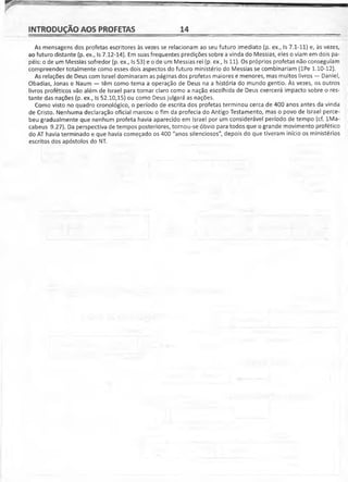 INTRODUÇÃO AOS PROFETAS 14
As mensagens dos profetas escritores às vezes se relacionam ao seu futuro imediato (p. ex., Is 7.1-11) e, às vezes,
ao futuro distante (p. ex., Is 7.12-14). Em suas freqüentes predições sobre a vinda do Messias, eles o viam em dois pa­
péis: o de um Messias sofredor (p. ex., Is 53) e o de um Messias rei (p. ex., Is 11). Os próprios profetas não conseguiam
compreender totalmente como esses dois aspectos do futuro ministério do Messias se combinariam (lPe 1.10-12).
As relações de Deus com Israel dominaram as páginas dos profetas maiores e menores, mas muitos livros — Daniel,
Obadias, Jonas e Naum — têm como tema a operação de Deus na a história do mundo gentio. Às vezes, os outros
livros proféticos vão além de Israel para tornar claro como a nação escolhida de Deus exercerá impacto sobre o res­
tante das nações (p. ex., Is 52.10,15) ou como Deus julgará as nações.
Como visto no quadro cronológico, o período de escrita dos profetas terminou cerca de 400 anos antes da vinda
de Cristo. Nenhuma declaração oficial marcou o fim da profecia do Antigo Testamento, mas o povo de Israel perce­
beu gradualmente que nenhum profeta havia aparecido em Israel por um considerável período de tempo (cf. lMa-
cabeus 9.27). Da perspectiva de tempos posteriores, tornou-se óbvio para todos que o grande movimento profético
do AT havia terminado e que havia começado os 400 "anos silenciosos", depois do que tiveram início os ministérios
escritos dos apóstolos do NT.
 
