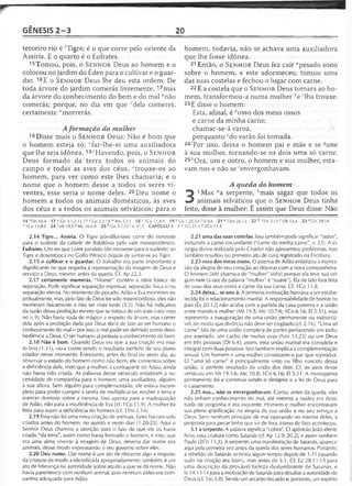 GÊNESIS 2 -3 20
terceiro rio é 'Tigre; é o que corre pelo oriente da
Assíria. E o quarto é o Eufrates.
15Tomou, pois, o S e n h o r Deus ao homem e o
colocou no jardim do Éden para o cultivar e o guar­
dar. 16E o S e n h o r Deus lhe deu esta ordem: De
toda árvore do jardim comerás livremente, 17mas
da árvore do conhecimento do bem e do mal "não
comerás; porque, no dia em que Mela comeres,
certamente ,vmorrerás.
Aformação da mulher
18Disse mais o S e n h o r Deus: Não é bom que
o homem esteja só; Afar-lhe-ei uma auxiliadora
que lhe seja idônea. 19-yHavendo, pois, o S e n h o r
Deus formado da terra todos os animais do
campo e todas as aves dos céus, rtrouxe-os ao
homem, para ver como este lhes chamaria; e o
nome que o homem desse a todos os seres vi­
ventes, esse seria o nome deles. 20Deu nome o
homem a todos os animais domésticos, às aves
dos céus e a todos os animais selváticos; para o
homem, todavia, não se achava uma auxiliadora
que lhe fosse idônea.
21 Então, o S e n h o r Deus fez cair "pesado sono
sobre o homem, e este adormeceu; tomou uma
das suas costelas e fechou o lugar com carne.
22E a costela que o S e n h o r Deus tomara ao ho­
mem, transformou-a numa mulher be ‘lha trouxe.
23 E disse o homem:
Esta, afinal, é ‘'osso dos meus ossos
e carne da minha carne;
chamar-se-á varoa,
porquanto Mo varão foi tomada.
24/Por isso, deixa o homem pai e mãe e se sune
à sua mulher, tornando-se os dois uma só carne.
25hOra, um e outro, o homem e sua mulher, esta-
vam nus e não se 'envergonhavam.
A queda do homem
3
1Mas "a serpente, èmais sagaz que todos os
animais selváticos que o S e n h o r Deus tinha
feito, disse à mulher: É assim que Deus disse: Não
14 1Dn 10.4 17 u Gn 3.1,3,11,17 v'C n 3.3,19 lvRm 5.12 18 * ICo 1,1.8-9 19 >'Cn 1.20,24 2 SI 8.6 2 1 a 1Sm 26.12 22 b 1Tm 2.13 c Hb 13.4 23 cíCn29.14
e 1Co 11.8-9 24 rMt 19.5 «Mc 10.6-8 25 h Cn 3.7,10 ' Is 47.3 CAPÍTULO 3 1 a IC r 21.1 b 2Co 11.3
2.14 Tigre... Assíria. O Tigre pós-diluviano corre do noroeste
para o sudeste da cidade de Babilônia pelo vale mesopotâmico.
Eufrates. Um rio que corre paralelo (do noroeste para o sudeste) ao
Tigre e desemboca no Golfo Pérsico depois de juntar-se ao Tigre.
2.15 o cultivar e o guardar. O trabalho era parte importante e
dignificante no que respeita à representação da imagem de Deus e
serviço a Deus, mesmo antes da queda. Cf. Ap 22.3.
2.17 certamente morrerás. "Morrer" contém a ideia básica de
separação. Pode significar separação espiritual, separação física e/ou
separação eterna. No momento do pecado, Adão e Eva morreram es­
piritualmente, mas, pelo fato de Deus ter sido misericordioso, eles não
morreram fisicamente a não ser mais tarde (5.5). Não há indicativo
da razão dessa proibição exceto que se tratava de um teste (veja nota
no v. 9). Não havia nada de mágico a respeito da árvore, mas comer
dela após a proibição dada por Deus daria de fato ao ser humano o
conhecimento do mal —por isso, o mal pode ser definido como deso­
bediência a Deus. O ser humano já possuía o conhecimento do bem.
2.18 Não é bom. Quando Deus viu que a sua criação era mui­
to boa (1.31), viu-a como sendo o resultado perfeito de seu plano
criador nesse momento. Entretanto, antes do final do sexto dia, ao
observar o estado do homem como não bom, ele comentou sobre
a deficiência dele, visto que a mulher, a contraparte de Adão, ainda
não havia sido criada. As palavras desse versículo enfatizam a ne­
cessidade de companhia para o homem, uma auxiliadora, alguém
à sua altura. Sem alguém para complementá-lo, ele estava incom­
pleto para poder cumprir a tarefa de multiplicar-se, encher a terra e
exercer domínio sobre a mesma. Isso aponta para a inadequação
de Adão, não para a insuficiência de Eva (cf. 1Co 11.9). A mulher foi
feita para suprir a deficiência do homem (cf. ITm 2.14).
2.19 Essa não foi uma nova criação de animais. Estes haviam sido
criados antes do homem, no quinto e sexto dias (1.20-25). Aqui o
Senhor Deus chamou a atenção para o fato de que ele os havia
criado "da terra", assim como havia formado o homem, e este, que
era uma alma vivente à imagem de Deus, deveria dar nome aos
animais, desse modo expressando o seu governo sobre eles.
2.20 Deu nome. Dar nome é um ato de discernir algo a respeito
da criatura de modo a identificá-la apropriadamente; também, é um
ato de liderança ou autoridade sobre aquilo a que se dá nome. Não
havia parentesco com nenhum animal, pois nenhum deles era com­
panhia adequada para Adão.
2.21 uma das suas costelas. Isso também pode significar "lados",
incluindo a carne circundante ("carne da minha carne", v. 23). A ci­
rurgia divina realizada pelo Criador não apresentou problemas. Isso
também resultou no primeiro ato.de cura registrado na Escritura.
2.23 osso dos meus ossos. O poema de Adão enfatizou a expres­
são da alegria do seu coração ao deparar com a nova companheira.
O homem (ish) chama-a de "mulher" (isha) porque ela teve sua ori­
gem nele (a raiz da palavra "mulher" é "suave"). Ela de fato fora feita
de osso dos seus ossos e carne da sua carne. Cf. 1Co 11.8.
2.24 deixa... se une à. A primeira instituição humana a ser estabe­
lecida foi o relacionamento marital. A responsabilidade de honrar os
pais (Êx 20.12) não acaba com a partida da casa paterna e a união
entre marido e mulher (Mt 19.5; Mc 10.7-8; ICo 6.16; Ef 5.31), mas
representa a inauguração de uma união permanente ou indissolú­
vel, de modo que divórcio não deve ser cogitado (cf. 2.16). "Uma só
carne" fala de uma união completa de partes perfazendo um todo;
por exemplo, um cacho de muitas uvas (Nm 13.23) ou um Deus
em três pessoas (Dt 6.4); assim, essa união marital era completa e
integral com duas pessoas. Isso também implica a complementação
sexual. Um homem e uma mulher constituem o par que reproduz.
O "uma só carne" é principalmente visto no filho nascido dessa
união, o perfeito resultado da união dos dois. Cf. os usos desse
versículo em Mt 19.5-6; Mc 10.8; ICo 6.16; Ef 5.31. A monogamia
permanente foi e continua sendo o desígnio e a lei de Deus para
o casamento.
2.25 nus... não se envergonhavam. Como, antes da queda, eles
não tinham conhecimento do mal, até mesmo a nudez era desti­
tuída de vergonha e era inocente. Homem e mulher encontravam
sua plena gratificação na alegria de sua união e no seu serviço a
Deus. Sem nenhum princípio de mal operando no interior deles, a
proposta para pecar tinha que vir de fora, como de fato aconteceu.
3.1 a serpente. A palavra significa "cobra". O apóstolo João identi­
ficou essa criatura como Satanás (cf. Ap 12.9; 20.2), e assim também
Paulo (2Co 11.3). A serpente, uma manifestação de Satanás, aparece
aqui pela primeira vez antes da queda dos seres humanos. Portanto,
a rebelião de Satanás ocorreu algum tempo depois de 1.31 (quando
tudo na criação era bom), mas antes de 3.1. Cf. Ez 28.11-15 para
uma descrição da provável beleza deslumbrante de Satanás, e
Is 14.13-14 para a motivação de Satanás para desafiar a autoridade de
Deus (cf. 1Jo 3.8). Sendo um arcanjo decaído e, portanto, um espírito
 