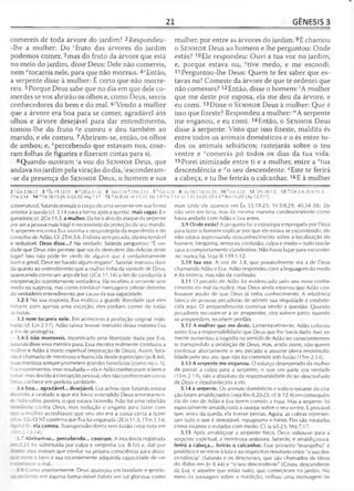 21 GÊNESIS 3
comereis de toda árvore do jardim? 2Respondeu-
-lhe a mulher: Do cfruto das árvores do jardim
podemos comer, 3mas do fruto da árvore que está
no meio do jardim, disse Deus: Dele não comereis,
nem rftocareis nele, para que não morrais. 4<?Então,
a serpente disse à mulher: É certo que não morre-
reis. 5Porque Deus sabe que no dia em que dele co-
merdes se vos abrirão os olhos e, como Deus, sereis
conhecedores do bem e do mal. 6/Vendo a mulher
que a árvore era boa para se comer, agradável aos
olhos e árvore desejável para dar entendimento,
tomou-lhe do fruto ge comeu e deu também ao
marido, e ele comeu. 7Abriram-se, então, os olhos
de ambos; e, Apercebendo que estavam nus, cose­
ram folhas de figueira e fizeram cintas para si.
8Quando ouviram ‘a voz do S e n h o r Deus, que
andava no jardim pela viração do dia, 'esconderam-
-se da presença do S e n h o r Deus, o homem e sua
mulher, por entre as árvores do jardim. 9E chamou
o S e n h o r Deus ao homem e lhe perguntou: Onde
estás? 10Ele respondeu: Ouvi a tua voz no jardim,
e, porque estava nu, *tive medo, e me escondi.
11 Perguntou-lhe Deus: Quem te fez saber que es­
tavas nu? Comeste da árvore de que te ordenei que
não comesses? 12Então, disse o homem: lA mulher
que me deste por esposa, ela me deu da árvore, e
eu comi. 13Disse o S e n h o r Deus à mulher: Que é
isso que fizeste? Respondeu a mulher: mA serpente
me enganou, e eu comi. 14Então, o S e n h o r Deus
disse à serpente: Visto que isso fizeste, maldita és
entre todos os animais domésticos e o és entre to­
dos os animais selváticos; rastejarás sobre o teu
ventre e "comerás pó todos os dias da tua vida.
15Porei inimizade entre ti e a mulher, entre a °tua
descendência e "o seu descendente. qEste te ferirá
a cabeça, e tu lhe ferirás o calcanhar. 16E à mulher
2 c Gn 2.16-17 3 f,.Êx 19.12-13 4 p[2Co J 1.3j . 6 M.Jo 2.16 * ITm 2.14 7 ,7Gn2..
ITm 2.14 14 n Dt 28.1 5-20; ls 65.25; Mq 7.17 15 0 Io 8.44; Al 13.10; 1|o3.8P|s
sobrenatural, Satanás possuía o corpo de uma serpente em sua forma
anterior à queda (cf. 3.14 para a forma após a queda), mais sagaz. En­
ganadora; cf. 2Co 11.3. à mulher. Ela foi o alvo do ataque da serpente
por ser a pessoa mais frágil e necessitada da proteção do seu marido.
A serpente encontra Eva sozinha e desprotegida da experiência e do
conselho de Adão. Cf. 2Tm 3.6. Embora sem pecado, ela era tentável
e seduzível. Deus disse...? Na verdade, Satanás perguntou: "É ver­
dade que Deus não permite que vocês desfrutem das delícias deste
lugar? Isso não pode ter vindo de alguém que é verdadeiramente
bom e gentil. Deve ter havido algum engano". Satanás insinuou dúvi­
da quanto ao entendimento que a mulher linha da vontade de Deus,
aparecendo como um anjo de luz (2Co 11.14) a fim de conduzi-la à
interpretação supostamente verdadeira. Ela recebeu a serpente sem
medo ou surpresa, mas como confiável mensageiro celeste detentor
do verdadeiro entendimento por causa da sua sagacidade.
3.2-3 Na sua resposta, Eva exaltou a grande liberdade que eles
tinham; com apenas uma exceção, eles podiam comer de todas
as frutas.
3.3 nem tocareis nele. Em acréscimo à proibição original regis-
r.-ada (cf. Gn 2.1 7), Adão talvez tivesse instruído dessa maneira Eva
a fim de protegê-la.
3.4-5 não morrereis. Incentivado pela liberdade dada por Eva,
Satanás disse essa mentira pura. Essa mentira realmente conduziu a
-nulher e Adão à morte espiritual (separação de Deus). Assim, Sata-
ia> é chamado de mentiroso e homicida desde o princípio (Jo 8.44).
Suas mentiras sempre prometem grandes benefícios (como no v. 5).
E. aexperimentou esse resultado —ela e Adão conheceram o bem e
: nal: mas devido à corrupção pessoal, eles não conheceram como
I eus conhece em perfeita santidade.
3.6 boa... agradável... desejável. Eva achou que Satanás estava
z e id o a verdade e que ela havia entendido Deus erroneamen-
r ão sabia, porém, o que estava fazendo. Não foi uma rebelião
- ' a contra Deus, mas sedução e engano para fazer com
.ve a mulher acreditasse que seu ato era a coisa certa a fazer
3 . 0 NT confirma que Eva foi enganada (2Co 11.3; ITm 2.14;
' _.9i. ela comeu. Transgressão direta sem ilusão (veja nota em
'Tn 2.13-14).
3.7 Abriram-se... percebendo... coseram. A inocência registrada
_ _5 foi substituída por culpa e vergonha (vs. 8-10) e, dali por
' eles tiveram que confiar na própria consciência para distin-
. . ■-~"e o bem e sua recentemente adquirida capacidade de ver
t ecero mal.
3.8 Co-rio anteriormente, Deus apareceu em bondade e gentile-
.. ■- --ido em alguma forma visível (talvez em luz gloriosa, como
25 8 1Jó 38.1 ' Jó 31.33 10 k.Gn 2-25 12 '[Pv2S.13] 13 mGn 3.4; 2Co 11.3;
7.14; Lc 1.31.34-35; Gl 4.4 ^Rm 16.20; [Ap 12.7,17j
mais tarde ele aparece em Êx 33.18-23; 34.5-8,29; 40.34-38). Ele
não veio em fúria, mas da mesma maneira condescendente como
havia andado com Adão e Eva antes.
3.9 Onde estás? A pergunta foi a estratégia empregada por Deus
para fazer o homem explicar por que ele estava se escondendo; ele
não estava expressando desconhecimento sobre a localização do
homem. Vergonha, remorso, confusão, culpa e medo —tudo isso le­
vava a comportamento clandestino. Não havia lugar para esconder-
-se; nunca há. Veja SI 139.1-12.
3.10 tua voz. A voz de 3.8, que possivelmente era a de Deus
chamando Adão e Eva. Adão respondeu com a linguagem do medo
e da tristeza, mas não da confissão.
3.11 O pecado de Adão foi evidenciado pelo seu novo conhe­
cimento do mal da nudez, mas Deus ainda esperou que Adão con­
fessasse aquilo de que Deus já tinha conhecimento. A relutância
básica de pessoas pecadoras de admitir sua iniqüidade é estabele­
cida aqui. O arrependimento continua sendo a questão. Quando
pecadores recusam-se a se arrepender, eles sofrem juízo; quando
se arrependem, recebem perdão.
3.12 A mulher que me deste. Lamentavelmente, Adão colocou
sobre Eva a responsabilidade que Deus que lhe havia dado. Isso so­
mente aumentou a tragédia no sentido de Adão ter conscientemen­
te transgredido a proibição de Deus, mas, ainda assim, não querer
confessar abertamente o seu pecado e assumir plena responsabi­
lidade pelo seu ato, que não foi cometido sob ilusão (ITm 2.14).
3.13 A serpente me enganou. O esforço desesperado da mulher
de passar a culpa para a serpente, o que em parte era verdade
(1Tm 2.14), não a absolveu da responsabilidade de ter desconfiado
de Deus e desobedecido a ele.
3.14 à serpente. Os animais domésticos e todo o restante da cria­
ção foram amaldiçoados (veja Rm 8.20-23; cf. Jr 12.4) em conseqüên­
cia do fato de Adão e Eva terem comido a fruta. Mas a serpente foi
especialmente amaldiçoada a rastejar sobre o seu ventre. É provável
que, antes da queda, ela tivesse pernas. Agora, as cobras represen­
tam tudo o que é detestável, repugnante e baixo. Elas são rotuladas
como infames e evitadas com medo. Cf. Is 65.25; Mq 7.17.
3.15 Após amaldiçoar a serpente física, Deus voltou-se para a
serpente espiritual, a mentirosa sedutora, Satanás, e amaldiçoou-a.
ferirá a cabeça... ferirás o calcanhar. Esse primeiro "evangelho" é
profético e se refere à luta e ao respectivo resultado entre "a sua des­
cendência" (Satanás e os descrentes, que são chamados de filhos
do diabo em Jo 8.44) e "o seu descendente" (Cristo, descendente
de Eva, e aqueles que estão nele), que começaram no jardim. No
meio da passagem sobre a maldição, brilhou uma mensagem de
 